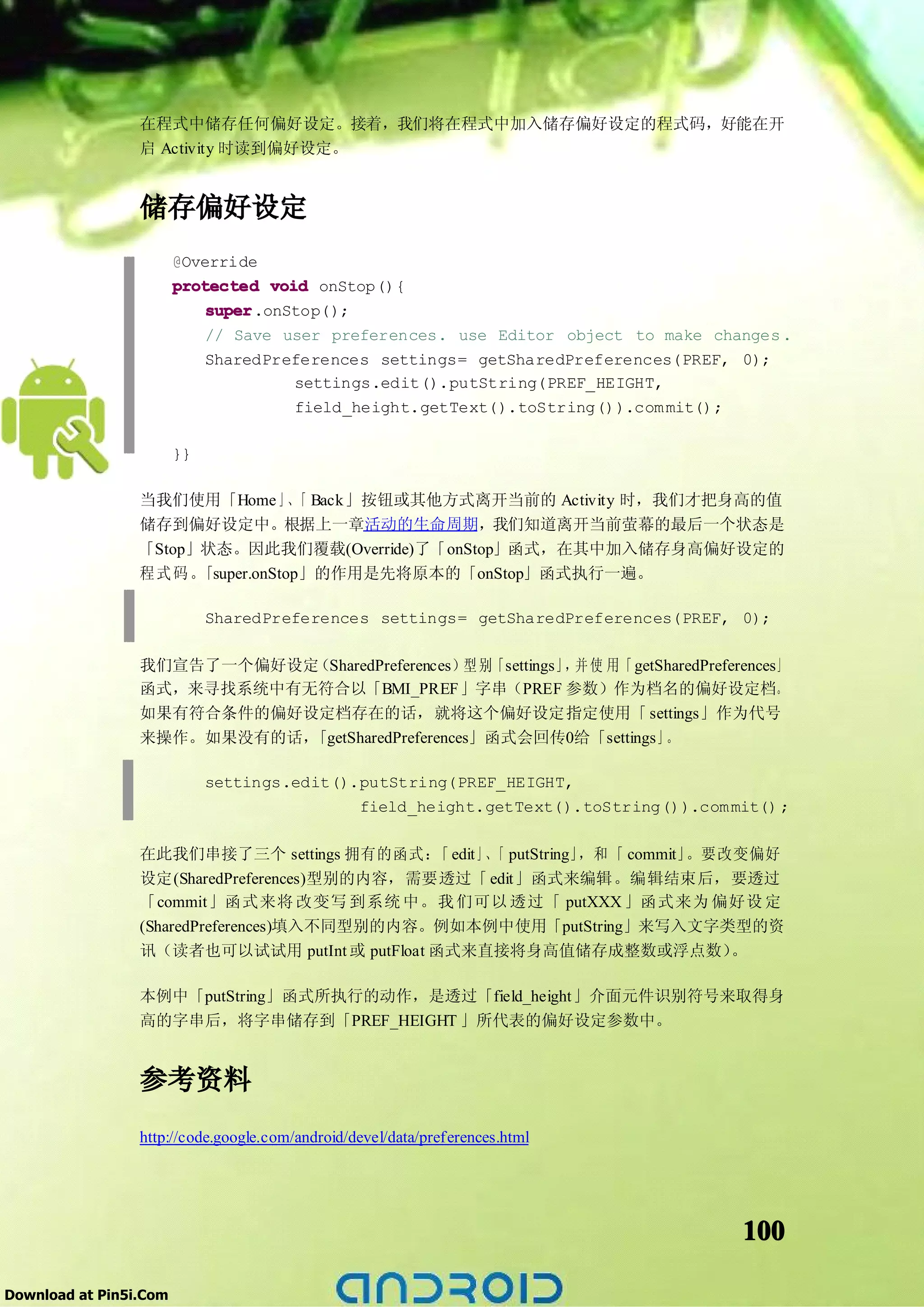 在程式中储存任何偏好设定。接着，我们将在程式中加入储存偏好设定的程式码，好能在开
                 启 Activity 时读到偏好设定。


                 储存偏好设定
                        @Override
                        protected void onStop(){
                            super
                            super.onStop();
                            // Save user preferences. use Editor object to make changes .
                            SharedPreferences settings= getSharedPreferences(PREF, 0);
                                     settings.edit().putString(PREF_HEIGHT,
                                     field_height.getText().toString()).com mit();

                        }}

                 当我们使用「Home 」、 Back」按钮或其他方式离开当前的 Activity 时，我们才把身高的值
                                   「
                 储存到偏好设定中。根据上一章活动的生命周期，我们知道离开当前萤幕的最后一个状态是
                 「Stop」状态。因此我们覆载(Override)了「onStop」函式，在其中加入储存身高偏好设定的
                 程式码。  「super.onStop」的作用是先将原本的「onStop」函式执行一遍。

                             SharedPreferences settings= getSharedPreferences(PREF, 0);

                 我们宣告了一个偏好设定（SharedPreferences）型 别「settings」 并 使 用「 getSharedPreferences」
                                                            ，
                 函式，来寻找系统中有无符合以「BMI_PREF」字串（PREF 参数）作为档名的偏好设定档。
                 如果有符合条件的偏好设定档存在的话，就将这个偏好设定指定使用「 settings」作为代号
                 来操作。如果没有的话，「getSharedPreferences」函式会回传0给「settings」     。

                             settings.edit().putString(PREF_HEIGHT,
                                             field_height.getText().toString()).com mit() ;

                 在此我们串接了三个 settings 拥有的函式： edit」、 putString」
                                              「   「         ，和 「 commit」。要改变偏好
                 设定(SharedPreferences)型别的内容，需要透过「 edit」函式来编辑。编辑结束后，要透过
                 「commit」函式来将 改变写 到系统 中。我 们可以 透过「 putXXX 」函式来为 偏好设 定
                 (SharedPreferences)填入不同型别的内容。例如本例中使用「putString」来写入文字类型的资
                 讯（读者也可以试试用 putInt 或 putFloat 函式来直接将身高值储存成整数或浮点数）          。

                 本例中「putString」函式所执行的动作，是透过「field_height」介面元件识别符号来取得身
                 高的字串后，将字串储存到「PREF_HEIGHT 」所代表的偏好设定参数中。


                 参考资料
                 http://code.google.com/android/devel/data/preferences.html




                                                                                      100

Download at Pin5i.Com
 