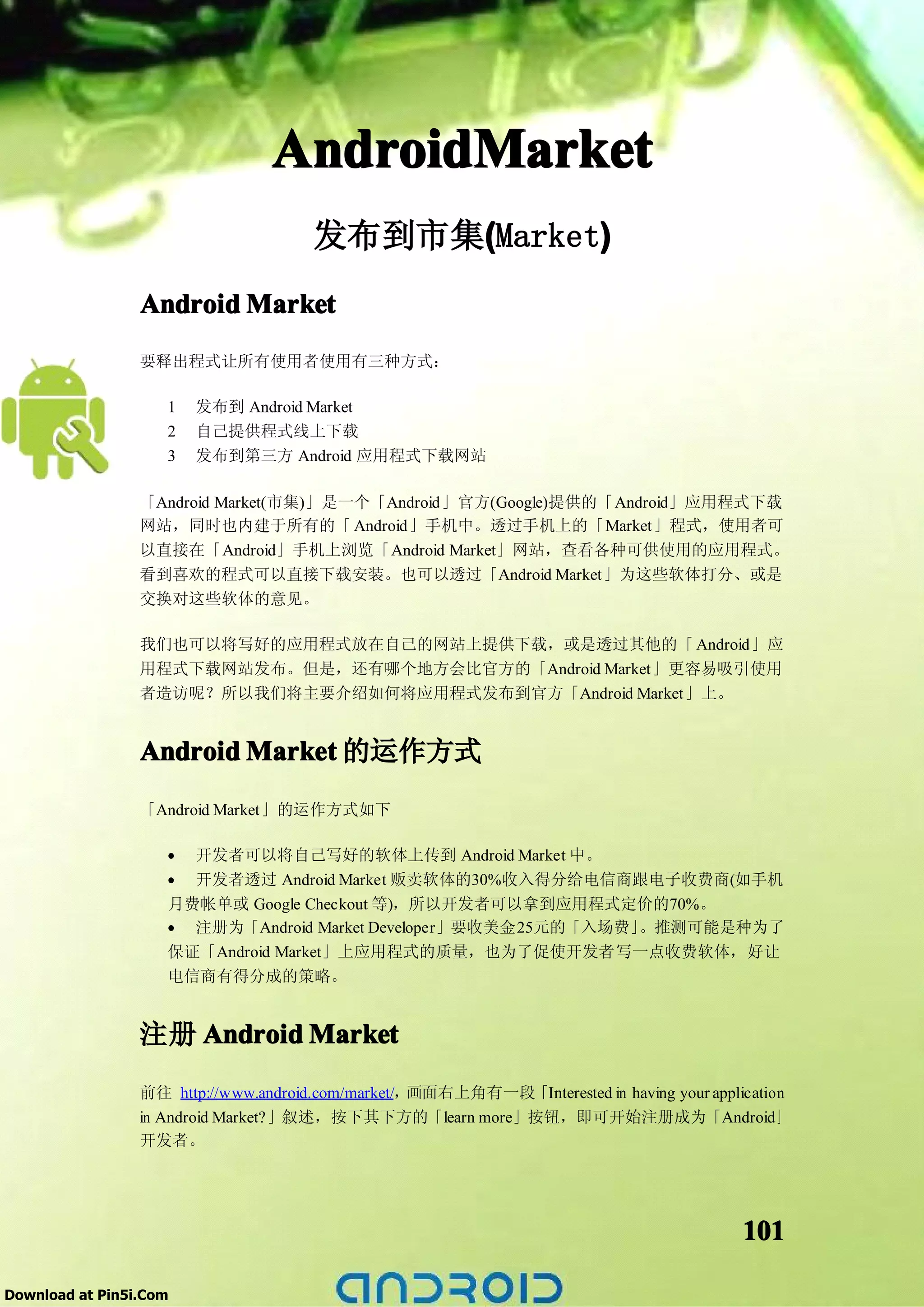 AndroidMarket
                                      发布到市集(Market)
                                           (      )
                 Android Market
                 要释出程式让所有使用者使用有三种方式：

                    1   发布到 Android Market
                    2   自己提供程式线上下载
                    3   发布到第三方 Android 应用程式下载网站

                 「Android Market(市集)」是一个「Android」官方(Google)提供的「Android」应用程式下载
                 网站，同时也内建于所有的「 Android」手机中。透过手机上的「Market」程式，使用者可
                 以直接在「Android」手机上浏览「Android Market」网站，查看各种可供使用的应用程式。
                 看到喜欢的程式可以直接下载安装。也可以透过「Android Market」为这些软体打分、或是
                 交换对这些软体的意见。

                 我们也可以将写好的应用程式放在自己的网站上提供下载，或是透过其他的「 Android」应
                 用程式下载网站发布。但是，还有哪个地方会比官方的「Android Market」更容易吸引使用
                 者造访呢？所以我们将主要介绍如何将应用程式发布到官方「Android Market」上。


                 Android Market 的运作方式
                 「Android Market」的运作方式如下

                    • 开发者可以将自己写好的软体上传到 Android Market 中。
                    • 开发者透过 Android Market 贩卖软体的30%收入得分给电信商跟电子收费商(如手机
                    月费帐单或 Google Checkout 等)，所以开发者可以拿到应用程式定价的70%。
                    • 注册为「Android Market Developer」要收美金25元的「入场费」。推测可能是种为了
                    保证「Android Market」上应用程式的质量，也为了促使开发者写一点收费软体，好让
                    电信商有得分成的策略。


                 注册 Android Market
                 前往 http://www.android.com/market/，画面右上角有一段「Interested in having your application
                 in Android Market?」叙述，按下其下方的「learn more」按钮，即可开始注册成为「Android」
                 开发者。




                                                                                           101

Download at Pin5i.Com
 