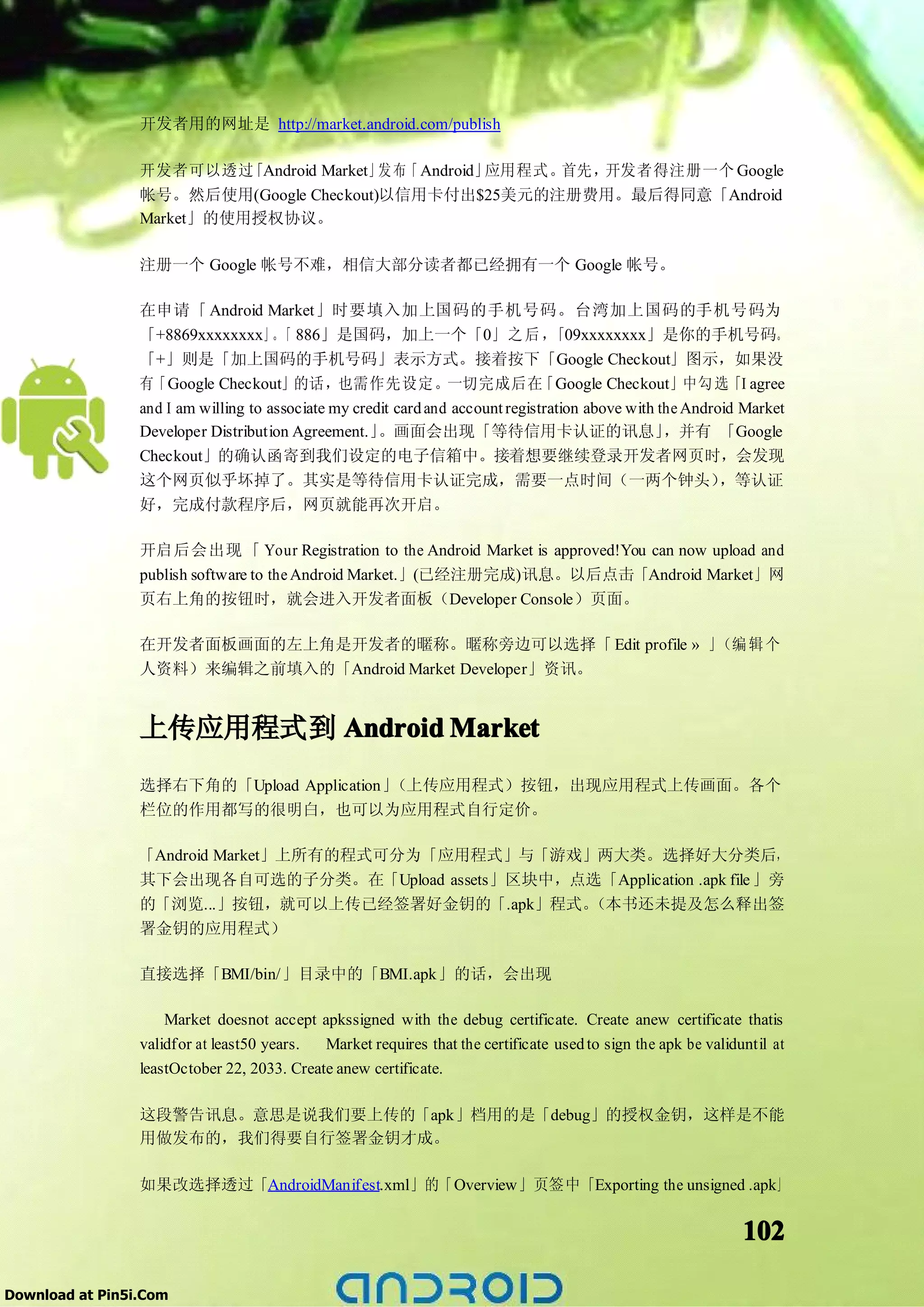 开发者用的网址是 http://market.android.com/publish

                 开发者可以透过   「Android Market」 布「 Android」
                                           发           应用程式。首先，开发者得注册一个 Google
                 帐号。然后使用(Google Checkout)以信用卡付出$25美元的注册费用。最后得同意「Android
                 Market」的使用授权协议。

                 注册一个 Google 帐号不难，相信大部分读者都已经拥有一个 Google 帐号。

                 在申请「 Android Market」时要填入加上国码的手机号码。台湾加上国码的手机号码为
                 「+8869xxxxxxxx」。 886」是国码，加上一个「0」 之 后 ，
                                       「                                          「09xxxxxxxx」是你的手机号码。
                 「+」则是「加上国码的手机号码」表示方式。接着按下「Google Checkout」图示，如果没
                 有「Google Checkout」的话，也需作先设定。一切完成后在                             「Google Checkout」中勾 选「I agree
                 and I am willing to associate my credit card and account registration above with the Android Market
                 Developer Distribution Agreement.」   。画面会出现「等待信用卡认证的讯息」                           ，并有 「Google
                 Checkout」的确认函寄到我们设定的电子信箱中。接着想要继续登录开发者网页时，会发现
                 这个网页似乎坏掉了。其实是等待信用卡认证完成，需要一点时间（一两个钟头）                                                      ，等认证
                 好，完成付款程序后，网页就能再次开启。

                 开启后会出现 「 Your Registration to the Android Market is approved!You can now upload and
                 publish software to the Android Market.」(已经注册完成)讯息。以后点击「Android Market」网
                 页右上角的按钮时，就会进入开发者面板（Developer Console）页面。

                 在开发者面板画面的左上角是开发者的暱称。暱称旁边可以选择「 Edit profile » 」（编 辑 个
                 人资料）来编辑之前填入的「Android Market Developer」资讯。


                 上传应用程式到 Android Market
                 选择右下角的「Upload Application」（上传应用程式）按钮，出现应用程式上传画面。各个
                 栏位的作用都写的很明白，也可以为应用程式自行定价。

                 「Android Market」上所有的程式可分为「应用程式」与「游戏」两大类。选择好大分类后，
                 其下会出现各自可选的子分类。在「Upload assets」区块中，点选「Application .apk file 」旁
                 的「浏览...」按钮，就可以上传已经签署好金钥的「.apk」程式。   （本书还未提及怎么释出签
                 署金钥的应用程式）

                 直接选择「BMI/bin/」目录中的「BMI.apk」的话，会出现

                     Market doesnot accept apkssigned with the debug certificate. Create anew certificate thatis
                 validfor at least50 years.  Market requires that the certificate used to sign the apk be validuntil at
                 leastOctober 22, 2033. Create anew certificate.

                 这段警告讯息。意思是说我们要上传的「apk」档用的是「debug」的授权金钥，这样是不能
                 用做发布的，我们得要自行签署金钥才成。

                 如果改选择透过「AndroidManifest.xml」的「Overview」页签中「Exporting the unsigned .apk」


                                                                                                                102

Download at Pin5i.Com
 