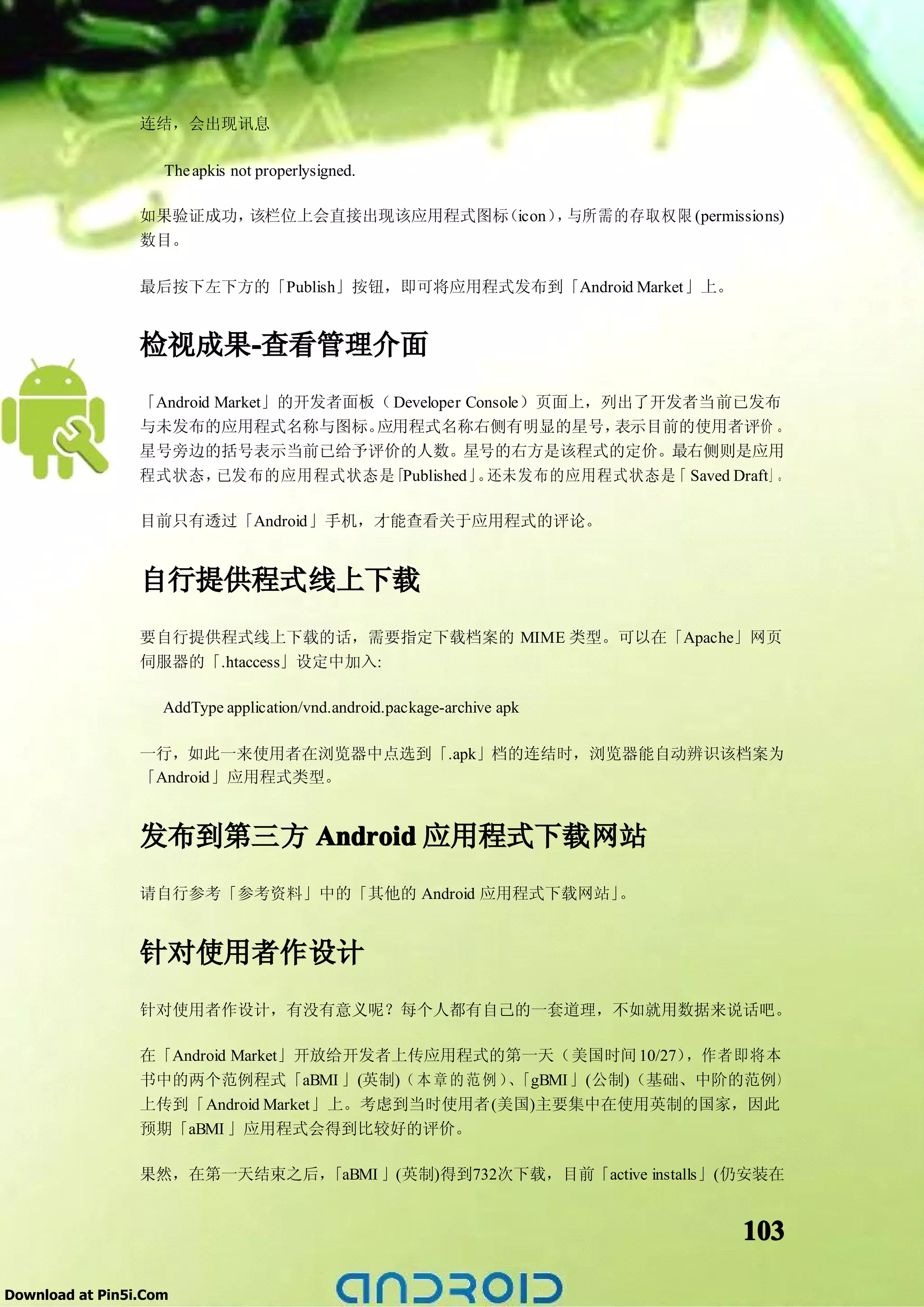 连结，会出现讯息

                    The apkis not properlysigned.

                 如果验证成功，该栏位上会直接出现该应用程式图标（icon） 与所需的存取权限 (permissions)
                                              ，
                 数目。

                 最后按下左下方的「Publish」按钮，即可将应用程式发布到「Android Market」上。


                 检视成果-查看管理介面
                     -
                 「Android Market」的开发者面板（ Developer Console）页面上，列出了开发者当前已发布
                 与未发布的应用程式名称与图标。       应用程式名称右侧有明显的星号，          表示目前的使用者评价 。
                 星号旁边的括号表示当前已给予评价的人数。星号的右方是该程式的定价。最右侧则是应用
                 程式状态，    已发布的应用程式状态是   「Published」 还未发布的应用程式状态是 Saved Draft」。
                                                    。               「

                 目前只有透过「Android」手机，才能查看关于应用程式的评论。


                 自行提供程式线上下载
                 要自行提供程式线上下载的话，需要指定下载档案的 MIME 类型。可以在「Apache」网页
                 伺服器的「.htaccess」设定中加入:

                    AddType application/vnd.android.package-archive apk

                 一行，如此一来使用者在浏览器中点选到「.apk」档的连结时，浏览器能自动辨识该档案为
                 「Android」应用程式类型。


                 发布到第三方 Android 应用程式下载网站
                 请自行参考「参考资料」中的「其他的 Android 应用程式下载网站」。


                 针对使用者作设计
                 针对使用者作设计，有没有意义呢？每个人都有自己的一套道理，不如就用数据来说话吧。

                 在「Android Market」开放给开发者上传应用程式的第一天（美国时间 10/27）  ，作者即将本
                 书中的两个范例程式「aBMI 」(英制)（ 本 章 的 范 例 ） 「gBMI」(公制)（基础、中阶的范例）
                                                  、
                 上传到「Android Market」上。考虑到当时使用者(美国)主要集中在使用英制的国家，因此
                 预期「aBMI 」应用程式会得到比较好的评价。

                 果然，在第一天结束之后，「aBMI 」(英制)得到732次下载，目前「active installs」(仍安装在


                                                                          103

Download at Pin5i.Com
 