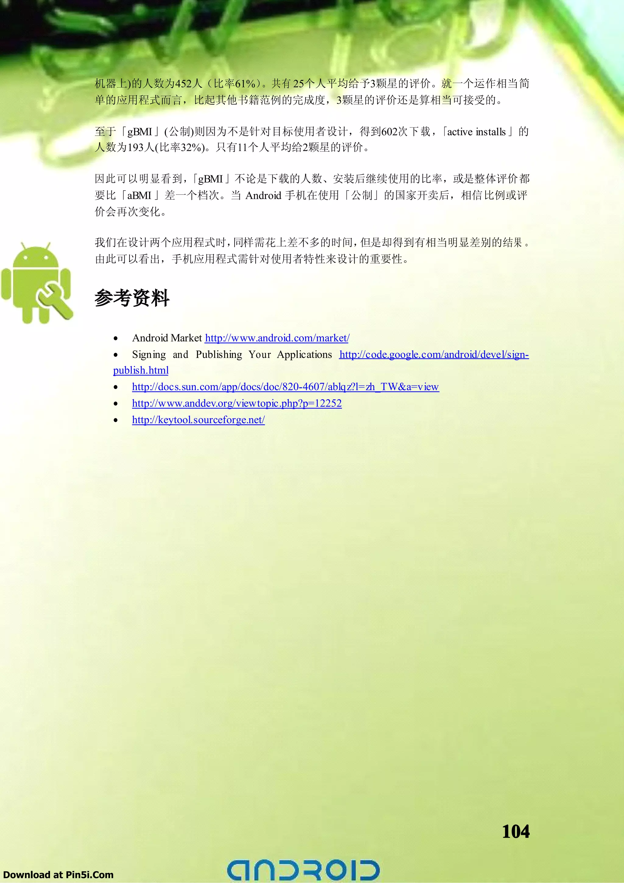 机器上)的人数为452人（比率61%）。共有 25个人平均给予3颗星的评价。就一个运作相当简
                 单的应用程式而言，比起其他书籍范例的完成度，3颗星的评价还是算相当可接受的。

                 至于「gBMI」(公制)则因为不是针对目标使用者设计，得到602次 下 载 ，「active installs 」的
                 人数为193人(比率32%)。只有11个人平均给2颗星的评价。

                 因此可以明显看到，  「gBMI」不论是下载的人数、安装后继续使用的比率，或是整体评价都
                 要比「aBMI 」差一个档次。当 Android 手机在使用「公制」的国家开卖后，相信比例或评
                 价会再次变化。

                 我们在设计两个应用程式时，同样需花上差不多的时间，但是却得到有相当明显差别的结果 。
                 由此可以看出，手机应用程式需针对使用者特性来设计的重要性。


                 参考资料
                    • Android Market http://www.android.com/market/
                    • Signing and Publishing Your Applications http://code.google.com/android/devel/sign-
                    publish.html
                    •   http://docs.sun.com/app/docs/doc/820-4607/ablqz?l=zh_TW&a=view
                    •   http://www.anddev.org/viewtopic.php?p=12252
                    •   http://keytool.sourceforge.net/




                                                                                                   104

Download at Pin5i.Com
 
