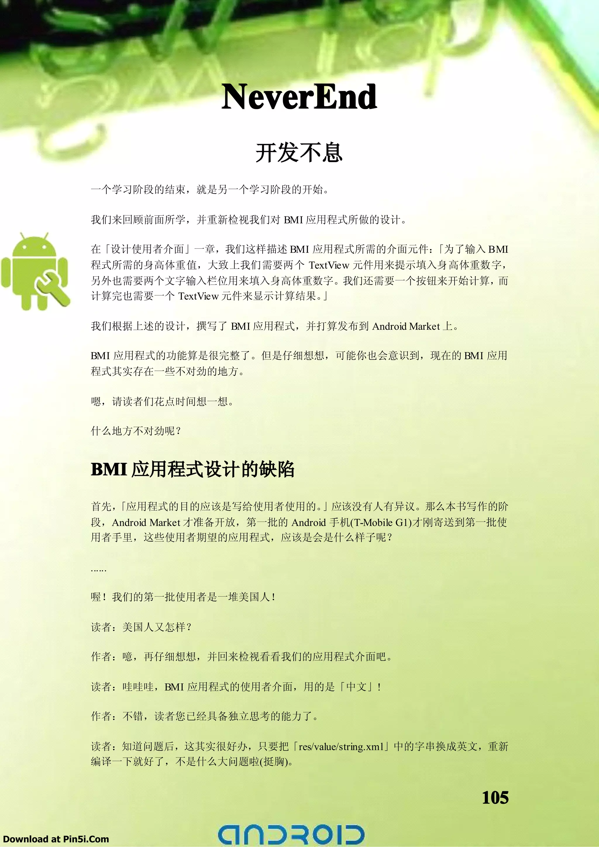NeverEnd
                                        开发不息
                 一个学习阶段的结束，就是另一个学习阶段的开始。

                 我们来回顾前面所学，并重新检视我们对 BMI 应用程式所做的设计。

                 在「设计使用者介面」一章，我们这样描述 BMI 应用程式所需的介面元件：  「为了输入 BMI
                 程式所需的身高体重值，大致上我们需要两个 TextView 元件用来提示填入身高体重数字，
                 另外也需要两个文字输入栏位用来填入身高体重数字。我们还需要一个按钮来开始计算，      而
                 计算完也需要一个 TextView 元件来显示计算结果。」

                 我们根据上述的设计，撰写了 BMI 应用程式，并打算发布到 Android Market 上。

                 BMI 应用程式的功能算是很完整了。但是仔细想想，可能你也会意识到，现在的 BMI 应用
                 程式其实存在一些不对劲的地方。

                 嗯，请读者们花点时间想一想。

                 什么地方不对劲呢？


                 BMI 应用程式设计的缺陷
                 首先，「应用程式的目的应该是写给使用者使用的。           」应该没有人有异议。那么本书写作的阶
                 段，Android Market 才准备开放，第一批的 Android 手机(T-Mobile G1)才刚寄送到第一批使
                 用者手里，这些使用者期望的应用程式，应该是会是什么样子呢？

                 ......

                 喔！我们的第一批使用者是一堆美国人！

                 读者：美国人又怎样？

                 作者：噫，再仔细想想，并回来检视看看我们的应用程式介面吧。

                 读者：哇哇哇，BMI 应用程式的使用者介面，用的是「中文」!

                 作者：不错，读者您已经具备独立思考的能力了。

                 读者：知道问题后，这其实很好办，只要把「res/value/string.xml」中的字串换成英文，重新
                 编译一下就好了，不是什么大问题啦(挺胸)。


                                                                         105

Download at Pin5i.Com
 