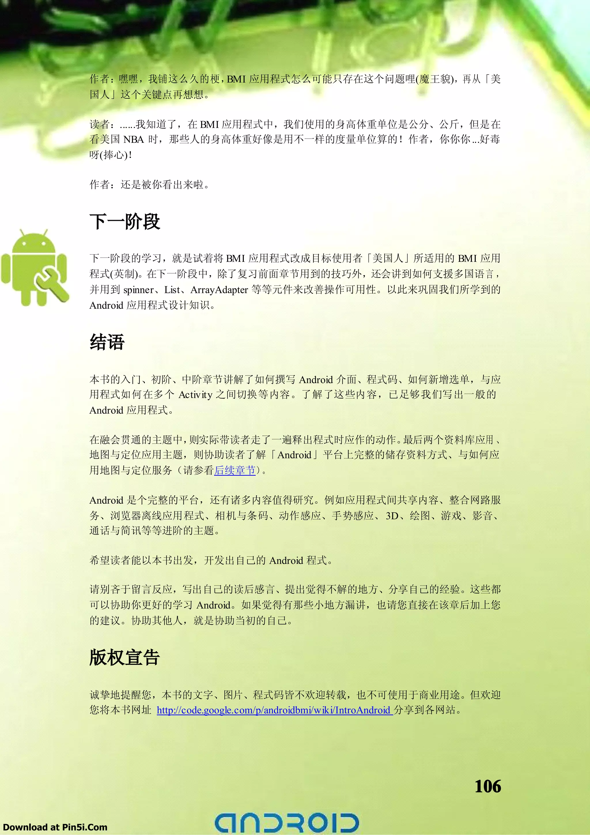 作者：嘿嘿，我铺这么久的梗，BMI 应用程式怎么可能只存在这个问题哩(魔王貌)，再从「美
                 国人」这个关键点再想想。

                 读者：......我知道了，在 BMI 应用程式中，我们使用的身高体重单位是公分、公斤，但是在
                 看美国 NBA 时，那些人的身高体重好像是用不一样的度量单位算的！作者，你你你 ...好毒
                 呀(捧心)！

                 作者：还是被你看出来啦。


                 下一阶段
                 下一阶段的学习，就是试着将 BMI 应用程式改成目标使用者「美国人」所适用的 BMI 应用
                 程式(英制)。在下一阶段中，除了复习前面章节用到的技巧外，还会讲到如何支援多国语言 ，
                 并用到 spinner、List、ArrayAdapter 等等元件来改善操作可用性。以此来巩固我们所学到的
                 Android 应用程式设计知识。


                 结语
                 本书的入门、初阶、中阶章节讲解了如何撰写 Android 介面、程式码、如何新增选单，与应
                 用程式如何在多个 Activity 之间切换等内容。了解了这些内容，已足够我们写出一般的
                 Android 应用程式。

                 在融会贯通的主题中，则实际带读者走了一遍释出程式时应作的动作。   最后两个资料库应用 、
                 地图与定位应用主题，则协助读者了解「Android」平台上完整的储存资料方式、与如何应
                 用地图与定位服务（请参看后续章节）。

                 Android 是个完整的平台，还有诸多内容值得研究。例如应用程式间共享内容、整合网路服
                 务、浏览器离线应用程式、相机与条码、动作感应、手势感应、 3D、绘图、游戏、影音、
                 通话与简讯等等进阶的主题。

                 希望读者能以本书出发，开发出自己的 Android 程式。

                 请别吝于留言反应，写出自己的读后感言、提出觉得不解的地方、分享自己的经验。这些都
                 可以协助你更好的学习 Android。如果觉得有那些小地方漏讲，也请您直接在该章后加上您
                 的建议。协助其他人，就是协助当初的自己。


                 版权宣告
                 诚挚地提醒您，本书的文字、图片、程式码皆不欢迎转载，也不可使用于商业用途。但欢迎
                 您将本书网址 http://code.google.com/p/androidbmi/wiki/IntroAndroid 分享到各网站。




                                                                                106

Download at Pin5i.Com
 