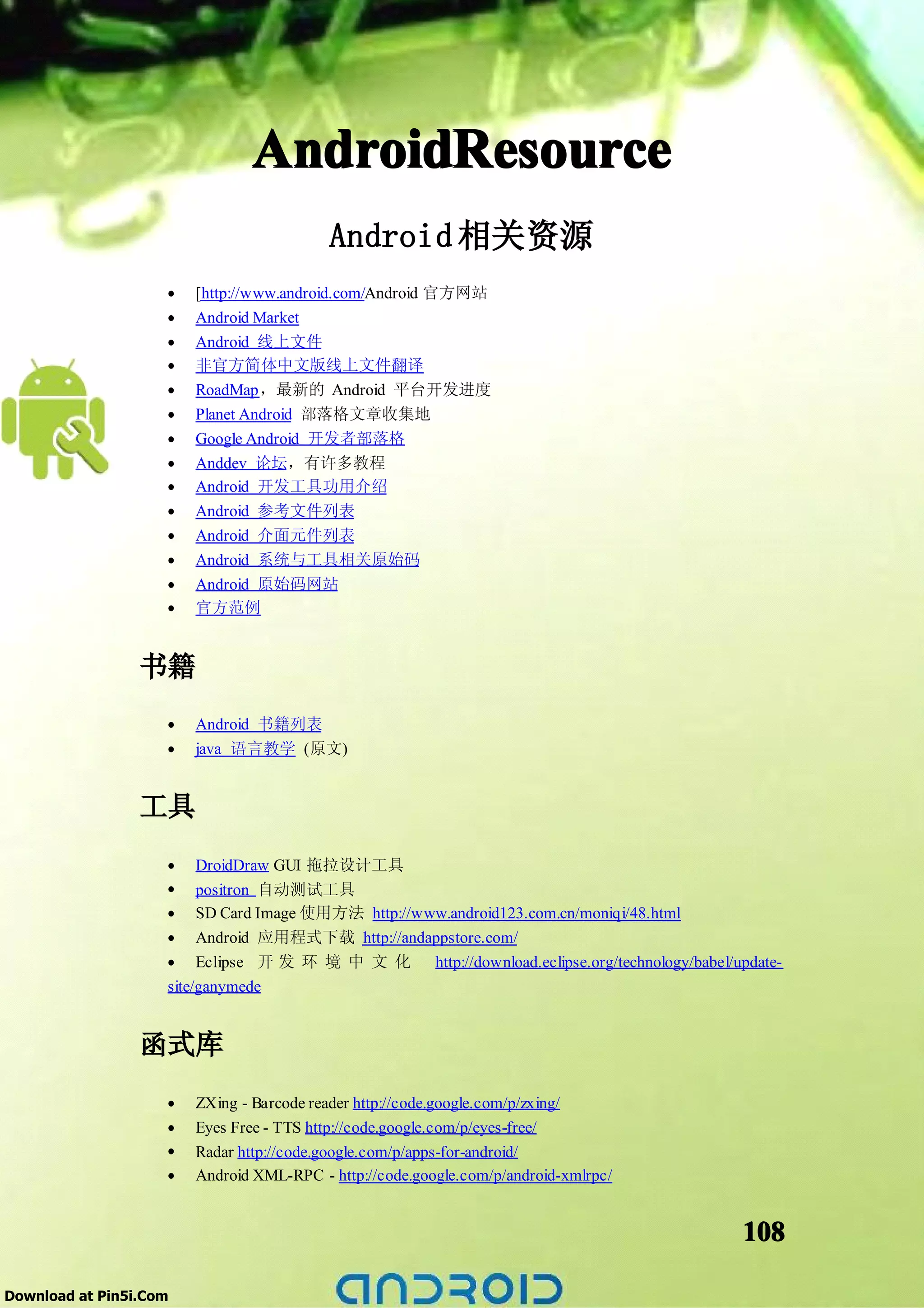 AndroidResource
                                          Android 相关资源
                    •   [http://www.android.com/Android 官方网站
                    •   Android Market
                    •   Android 线上文件
                    •   非官方简体中文版线上文件翻译
                    •   RoadMap，最新的 Android 平台开发进度
                    •   Planet Android 部落格文章收集地
                    •   Google Android 开发者部落格
                    •   Anddev 论坛，有许多教程
                    •   Android 开发工具功用介绍
                    •   Android 参考文件列表
                    •   Android 介面元件列表
                    •   Android 系统与工具相关原始码
                    •   Android 原始码网站
                    •   官方范例


                 书籍
                    •   Android 书籍列表
                    •   java 语言教学 (原文)


                 工具
                    • DroidDraw GUI 拖拉设计工具
                    • positron 自动测试工具
                    • SD Card Image 使用方法 http://www.android123.com.cn/moniqi/48.html
                    • Android 应用程式下载 http://andappstore.com/
                    • Eclipse 开 发 环 境 中 文 化 http://download.eclipse.org/technology/babel/update-
                    site/ganymede


                 函式库
                    •   ZXing - Barcode reader http://code.google.com/p/zxing/
                    •   Eyes Free - TTS http://code.google.com/p/eyes-free/
                    •   Radar http://code.google.com/p/apps-for-android/
                    •   Android XML-RPC - http://code.google.com/p/android-xmlrpc/


                                                                                           108

Download at Pin5i.Com
 