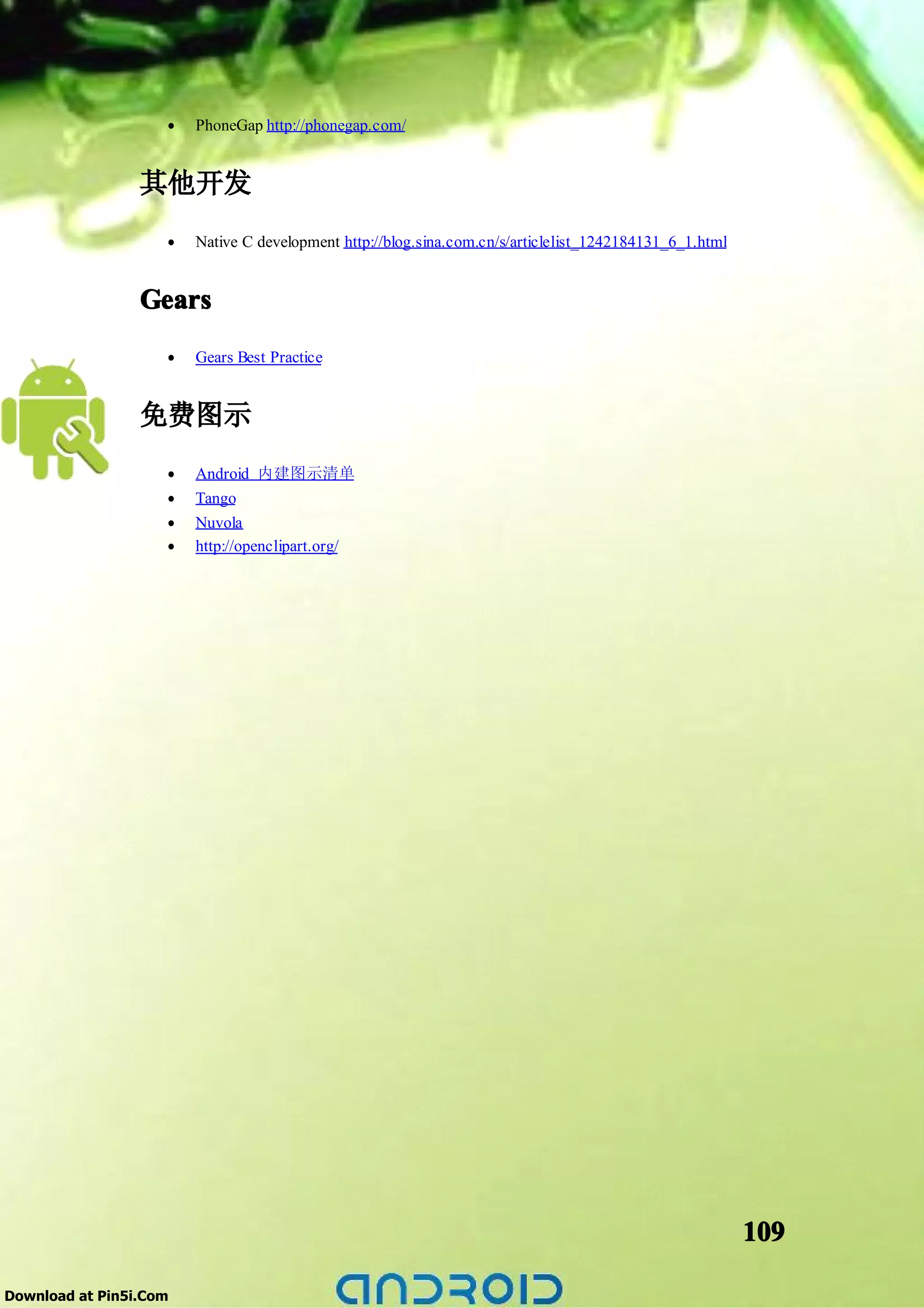 •   PhoneGap http://phonegap.com/


                 其他开发
                    •   Native C development http://blog.sina.com.cn/s/articlelist_1242184131_6_1.html


                 Gears
                    •   Gears Best Practice


                 免费图示
                    •   Android 内建图示清单
                    •   Tango
                    •   Nuvola
                    •   http://openclipart.org/




                                                                                                         109

Download at Pin5i.Com
 