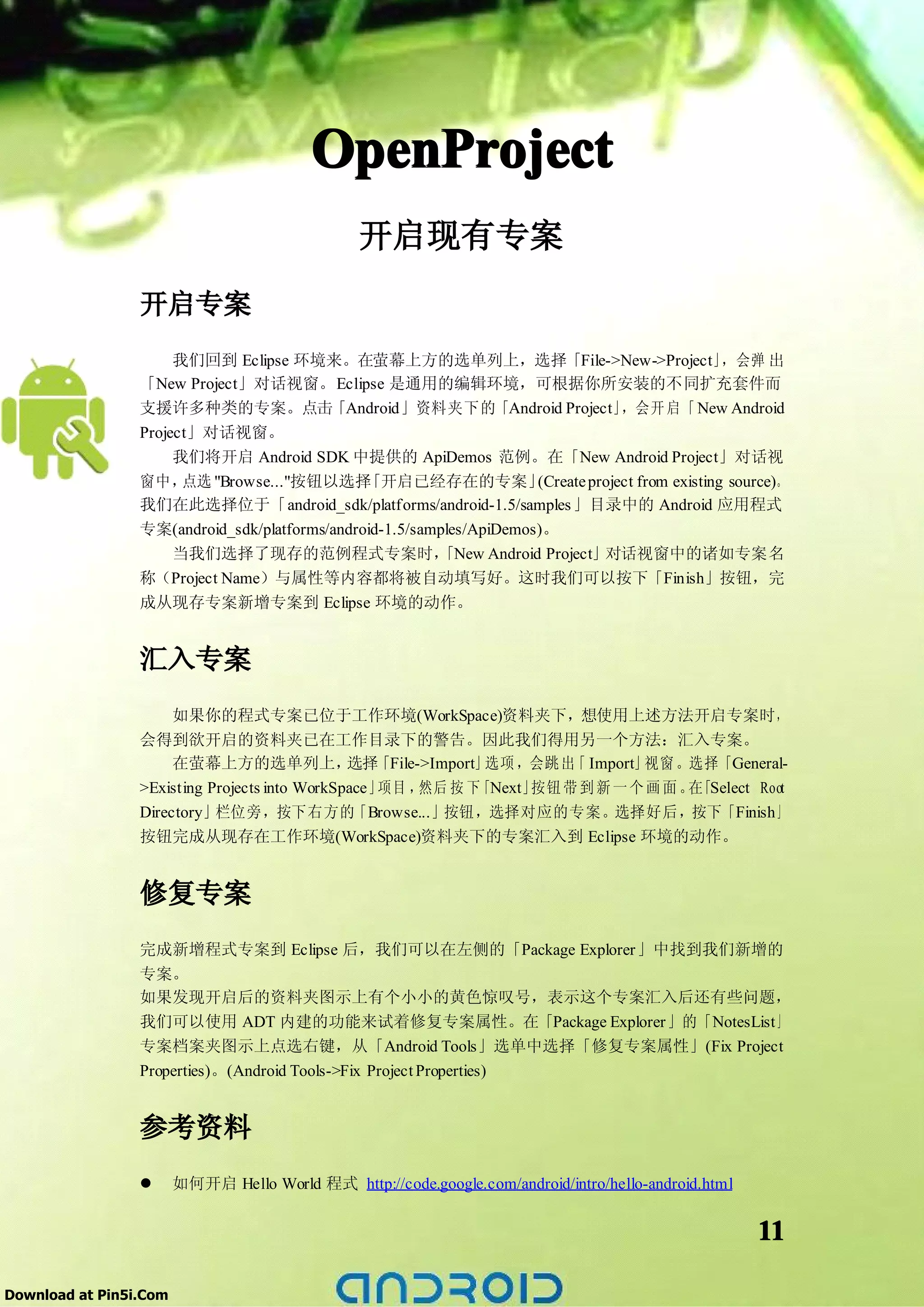 OpenProject
                                                开启现有专案
                 开启专案
                      我们回到 Eclipse 环境来。在萤幕上方的选单列上，选择「File->New->Project」                   ，会弹 出
                 「New Project」对话视窗。Eclipse 是通用的编辑环境，可根据你所安装的不同扩充套件而
                 支援许多种类的专案。点击「Android」资料夹下的「Android Project」               ，会开 启「 New Android
                 Project」对话视窗。
                      我们将开启 Android SDK 中提供的 ApiDemos 范例。在「New Android Project」对话视
                 窗中，   点选 "Browse..."按钮以选择「开启已经存在的专案」         (Create project from existing source)。
                 我们在此选择位于「android_sdk/platforms/android-1.5/samples 」目录中的 Android 应用程式
                 专案(android_sdk/platforms/android-1.5/samples/ApiDemos)。
                   当我们选择了现存的范例程式专案时，                     「New Android Project」对话视窗中的诸如专案名
                 称（Project Name）与属性等内容都将被自动填写好。这时我们可以按下「Finish」按钮，完
                 成从现存专案新增专案到 Eclipse 环境的动作。


                 汇入专案
                      如果你的程式专案已位于工作环境(WorkSpace)资料夹下，想使用上述方法开启专案时，
                 会得到欲开启的资料夹已在工作目录下的警告。因此我们得用另一个方法：汇入专案。
                      在萤幕上方的选单列上， 「File->Import」
                                               选择             选项 ，会跳 出 Import」
                                                                       「       视窗 。选择「General-
                 >Existing Projects into WorkSpace」项目 ，然后 按 下「Next」按钮 带 到 新 一 个 画 面 。 「Select Root
                                                                                     在
                 Directory」栏位旁，按下右方的「Browse...」按钮，选择对应的专案。选择好后，按下「Finish」
                 按钮完成从现存在工作环境(WorkSpace)资料夹下的专案汇入到 Eclipse 环境的动作。


                 修复专案
                 完成新增程式专案到 Eclipse 后，我们可以在左侧的「Package Explorer」中找到我们新增的
                 专案。
                 如果发现开启后的资料夹图示上有个小小的黄色惊叹号，表示这个专案汇入后还有些问题，
                 我们可以使用 ADT 内建的功能来试着修复专案属性。在「Package Explorer」的「NotesList」
                 专案档案夹图示上点选右键，从「Android Tools」选单中选择「修复专案属性」(Fix Project
                 Properties)。(Android Tools->Fix Project Properties)


                 参考资料
                 �      如何开启 Hello World 程式 http://code.google.com/android/intro/hello-android.html


                                                                                                      11

Download at Pin5i.Com
 