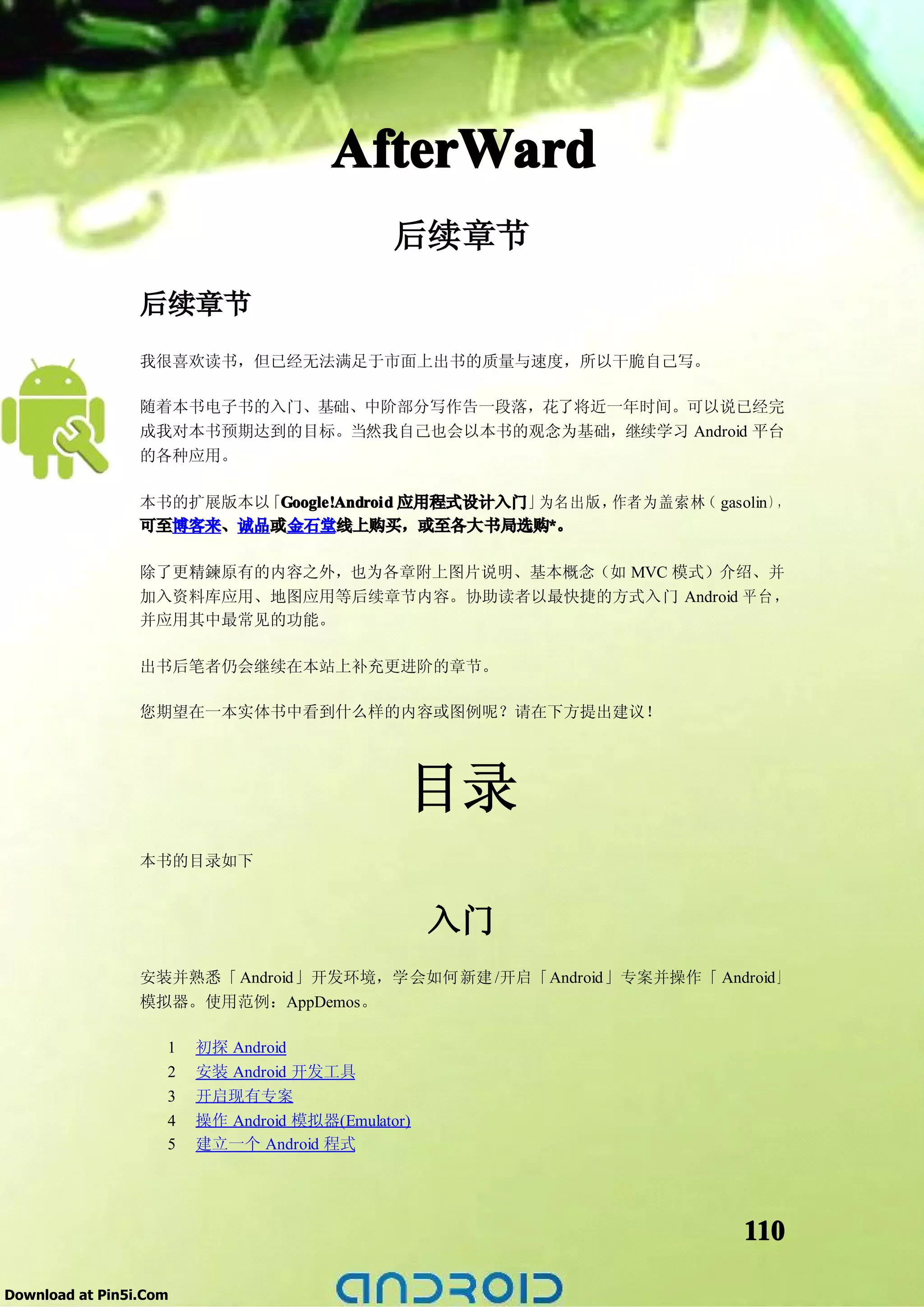AfterWard
                                              后续章节
                 后续章节
                 我很喜欢读书，但已经无法满足于市面上出书的质量与速度，所以干脆自己写。

                 随着本书电子书的入门、基础、中阶部分写作告一段落，花了将近一年时间。可以说已经完
                 成我对本书预期达到的目标。当然我自己也会以本书的观念为基础，继续学习 Android 平台
                 的各种应用。

                 本书的扩展版本以 Google!Android 应用程式设计入门」
                         「Google!Android          为名出版，作者为盖索林 gasolin），
                                                             （
                 可至博客来、诚品或金石堂线上购买，或至各大书局选购*。       *

                 除了更精鍊原有的内容之外，也为各章附上图片说明、基本概念（如 MVC 模式）介绍、并
                 加入资料库应用、地图应用等后续章节内容。协助读者以最快捷的方式入门 Android 平 台 ，
                 并应用其中最常见的功能。

                 出书后笔者仍会继续在本站上补充更进阶的章节。

                 您期望在一本实体书中看到什么样的内容或图例呢？请在下方提出建议！




                                               目录
                 本书的目录如下


                                                   入门
                 安装并熟悉「 Android」开发环境，学会如何新建 /开启「Android」专案并操作「 Android」
                 模拟器。使用范例：AppDemos。

                    1   初探 Android
                    2   安装 Android 开发工具
                    3   开启现有专案
                    4   操作 Android 模拟器(Emulator)
                    5   建立一个 Android 程式




                                                                   110

Download at Pin5i.Com
 