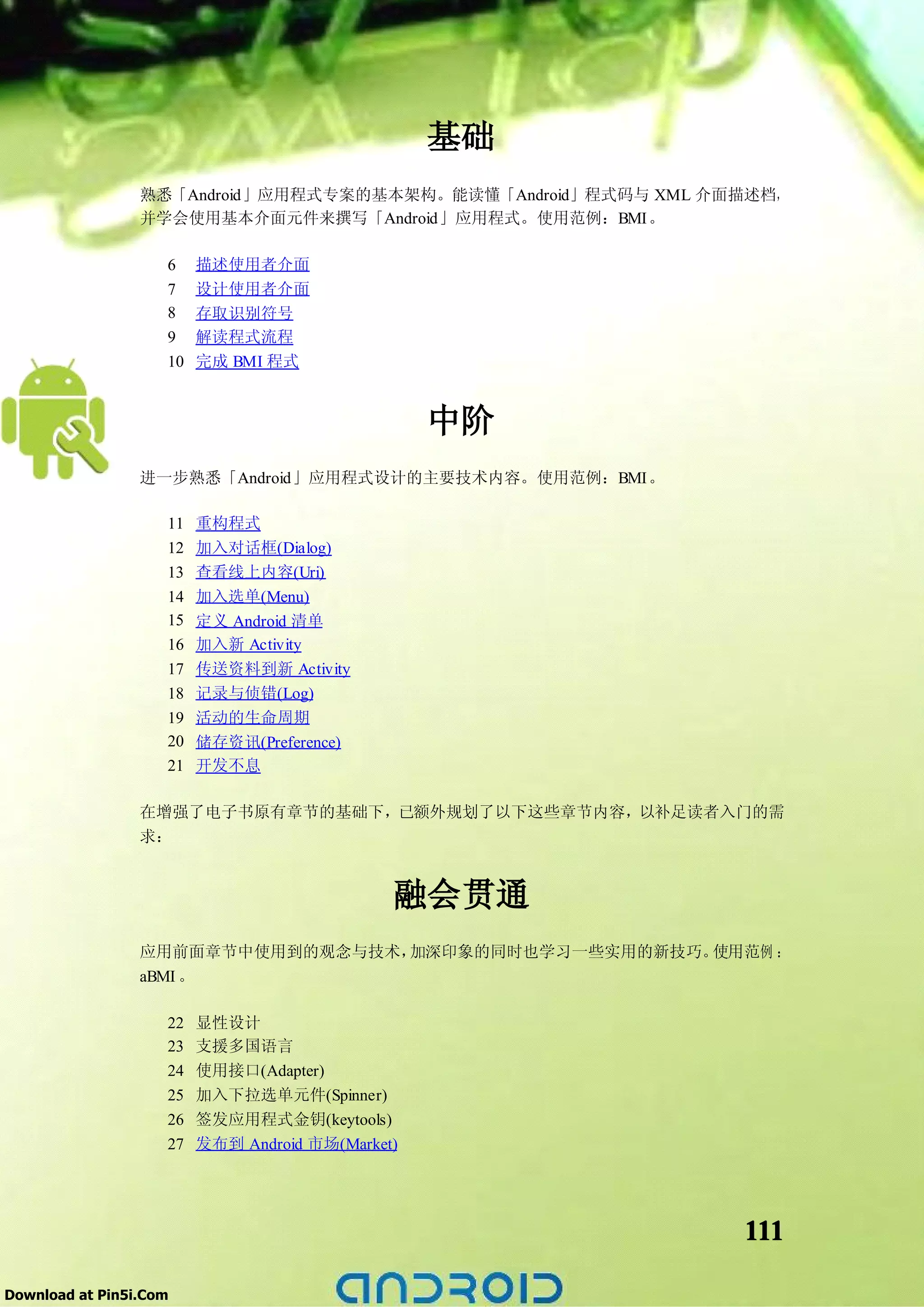 基础
                 熟悉「Android」应用程式专案的基本架构。能读懂「Android」程式码与 XML 介面描述档，
                 并学会使用基本介面元件来撰写「Android」应用程式。使用范例：BMI。

                    6    描述使用者介面
                    7    设计使用者介面
                    8    存取识别符号
                    9    解读程式流程
                    10   完成 BMI 程式


                                                  中阶
                 进一步熟悉「Android」应用程式设计的主要技术内容。使用范例：BMI。

                    11 重构程式
                    12 加入对话框(Dialog)
                    13 查看线上内容(Uri)
                    14 加入选单(Menu)
                    15 定义 Android 清单
                    16 加入新 Activity
                    17 传送资料到新 Activity
                    18 记录与侦错(Log)
                    19 活动的生命周期
                    20 储存资讯(Preference)
                    21 开发不息

                 在增强了电子书原有章节的基础下，已额外规划了以下这些章节内容，以补足读者入门的需
                 求：


                                              融会贯通
                 应用前面章节中使用到的观念与技术，加深印象的同时也学习一些实用的新技巧。使用范例 ：
                 aBMI 。

                    22   显性设计
                    23   支援多国语言
                    24   使用接口(Adapter)
                    25   加入下拉选单元件(Spinner)
                    26   签发应用程式金钥(keytools)
                    27   发布到 Android 市场(Market)




                                                               111

Download at Pin5i.Com
 