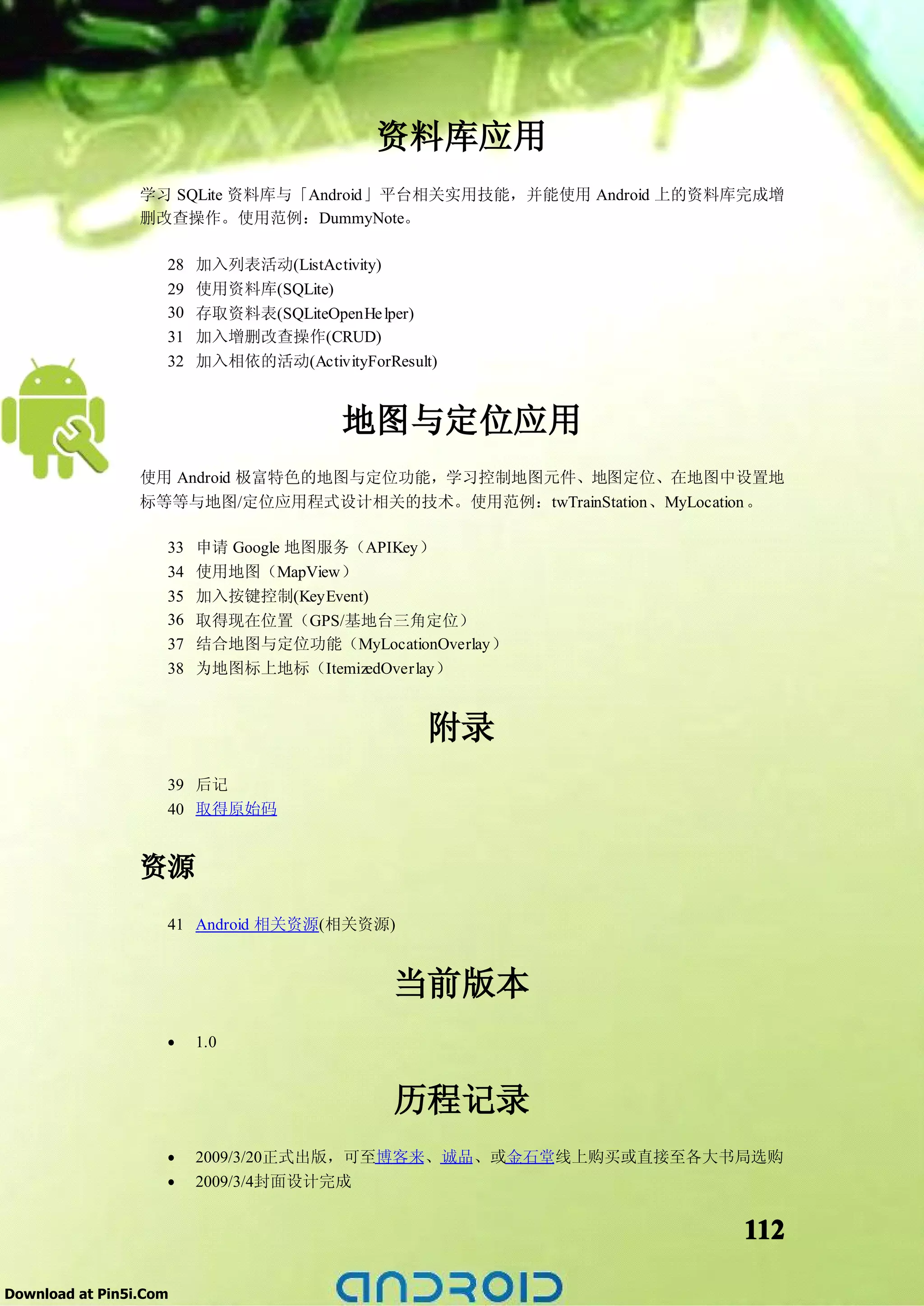 资料库应用
                 学习 SQLite 资料库与「Android」平台相关实用技能，并能使用 Android 上的资料库完成增
                 删改查操作。使用范例：DummyNote。

                    28   加入列表活动(ListActivity)
                    29   使用资料库(SQLite)
                    30   存取资料表(SQLiteOpenHe lper)
                    31   加入增删改查操作(CRUD)
                    32   加入相依的活动(ActivityForResult)


                                        地图与定位应用
                 使用 Android 极富特色的地图与定位功能，学习控制地图元件、地图定位、在地图中设置地
                 标等等与地图/定位应用程式设计相关的技术。使用范例：twTrainStation、MyLocation 。

                    33   申请 Google 地图服务（APIKey）
                    34   使用地图（MapView）
                    35   加入按键控制(KeyEvent)
                    36   取得现在位置（GPS/基地台三角定位）
                    37   结合地图与定位功能（MyLocationOverlay）
                    38   为地图标上地标（ItemizedOverlay）


                                                 附录
                    39 后记
                    40 取得原始码


                 资源
                    41 Android 相关资源(相关资源)


                                              当前版本
                    •    1.0


                                              历程记录
                    •    2009/3/20正式出版，可至博客来、诚品、或金石堂线上购买或直接至各大书局选购
                    •    2009/3/4封面设计完成


                                                                  112

Download at Pin5i.Com
 