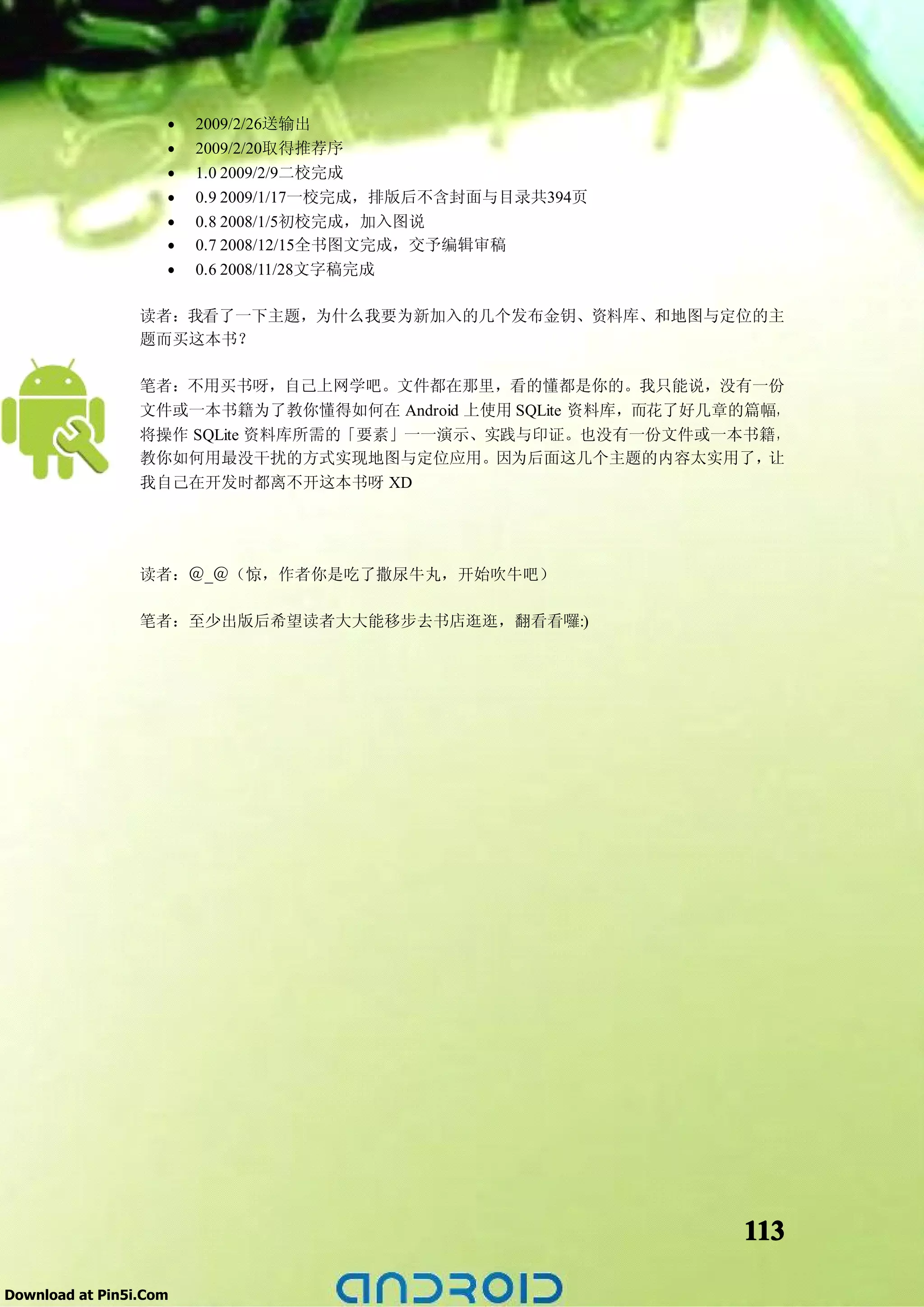 •   2009/2/26送输出
                    •   2009/2/20取得推荐序
                    •   1.0 2009/2/9二校完成
                    •   0.9 2009/1/17一校完成，排版后不含封面与目录共394页
                    •   0.8 2008/1/5初校完成，加入图说
                    •   0.7 2008/12/15全书图文完成，交予编辑审稿
                    •   0.6 2008/11/28文字稿完成

                 读者：我看了一下主题，为什么我要为新加入的几个发布金钥、资料库、和地图与定位的主
                 题而买这本书？

                 笔者：不用买书呀，自己上网学吧。文件都在那里，看的懂都是你的。我只能说，没有一份
                 文件或一本书籍为了教你懂得如何在 Android 上使用 SQLite 资料库，而花了好几章的篇幅，
                 将操作 SQLite 资料库所需的「要素」一一演示、实践与印证。也没有一份文件或一本书籍，
                 教你如何用最没干扰的方式实现地图与定位应用。因为后面这几个主题的内容太实用了，         让
                 我自己在开发时都离不开这本书呀 XD




                 读者：＠_＠（惊，作者你是吃了撒尿牛丸，开始吹牛吧）

                 笔者：至少出版后希望读者大大能移步去书店逛逛，翻看看囉:)




                                                               113

Download at Pin5i.Com
 
