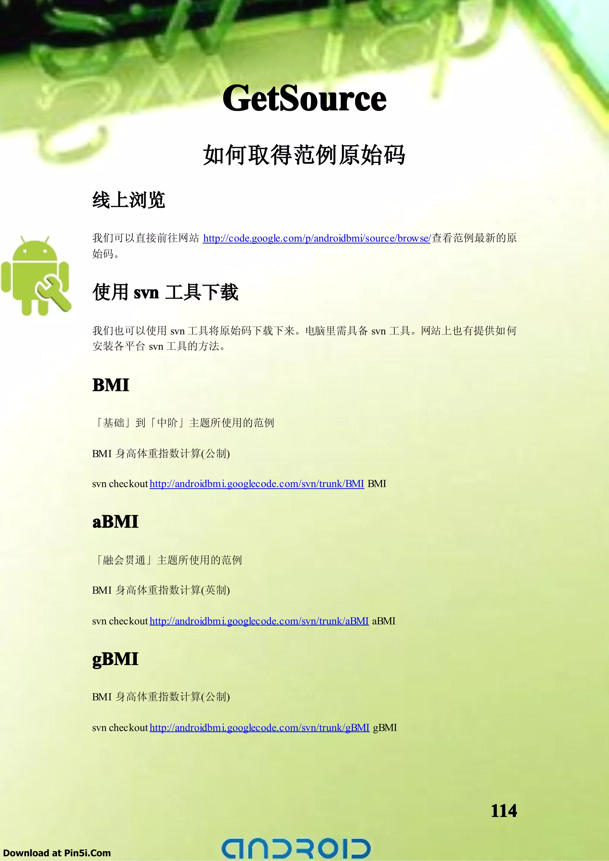 GetSource
                                        如何取得范例原始码
                 线上浏览
                 我们可以直接前往网站 http://code.google.com/p/androidbmi/source/browse/查看范例最新的原
                 始码。


                 使用 svn 工具下载
                 我们也可以使用 svn 工具将原始码下载下来。电脑里需具备 svn 工具。网站上也有提供如何
                 安装各平台 svn 工具的方法。


                 BMI
                 「基础」到「中阶」主题所使用的范例

                 BMI 身高体重指数计算(公制)

                 svn checkout http://androidbmi.googlecode.com/svn/trunk/BMI BMI


                 aBMI
                 「融会贯通」主题所使用的范例

                 BMI 身高体重指数计算(英制)

                 svn checkout http://androidbmi.googlecode.com/svn/trunk/aBMI aBMI


                 gBMI
                 BMI 身高体重指数计算(公制)

                 svn checkout http://androidbmi.googlecode.com/svn/trunk/gBMI gBMI




                                                                                     114

Download at Pin5i.Com
 