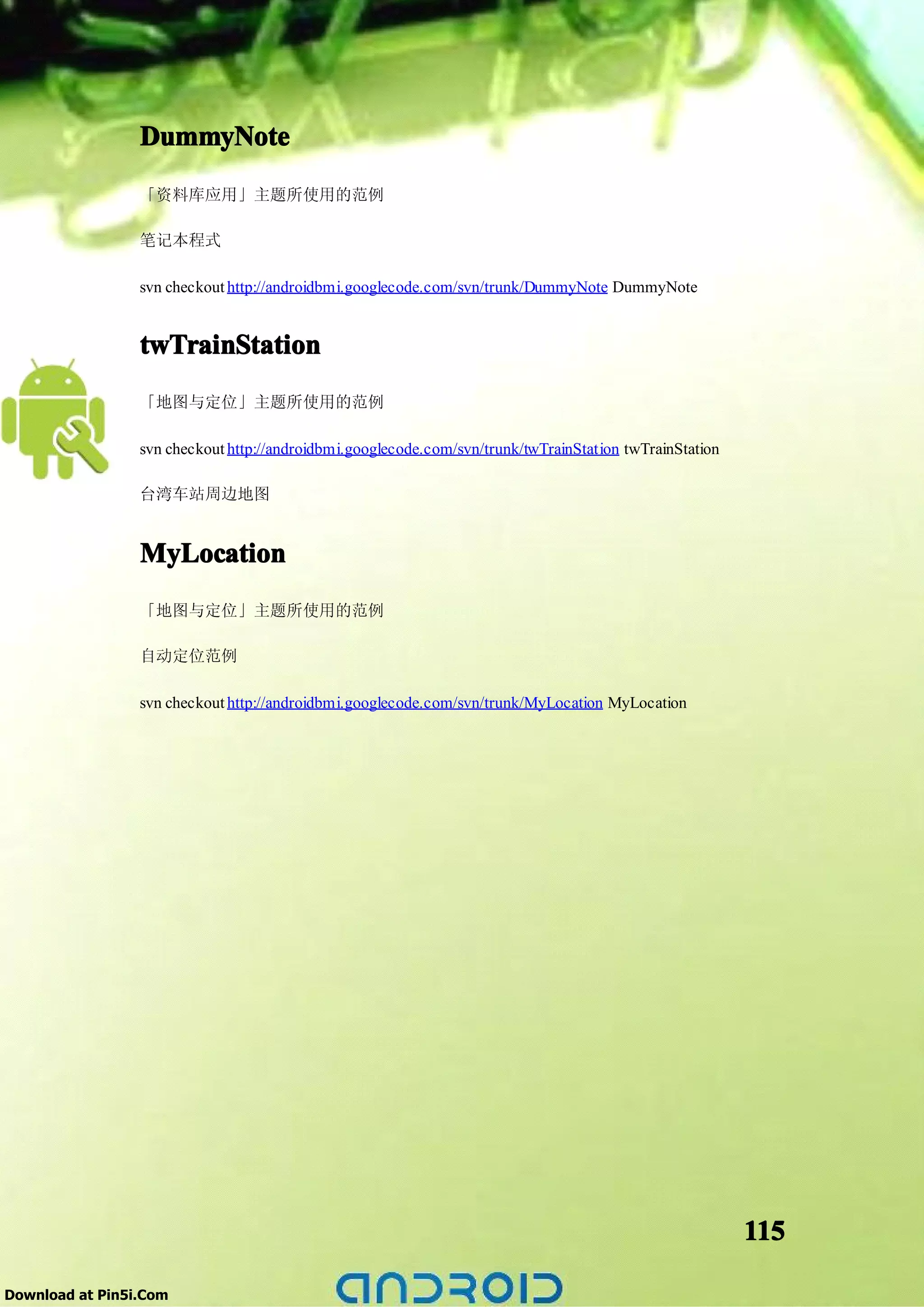 DummyNote
                 「资料库应用」主题所使用的范例

                 笔记本程式

                 svn checkout http://androidbmi.googlecode.com/svn/trunk/DummyNote DummyNote


                 twTrainStation
                 「地图与定位」主题所使用的范例

                 svn checkout http://androidbmi.googlecode.com/svn/trunk/twTrainStation twTrainStation

                 台湾车站周边地图


                 MyLocation
                 「地图与定位」主题所使用的范例

                 自动定位范例

                 svn checkout http://androidbmi.googlecode.com/svn/trunk/MyLocation MyLocation




                                                                                                         115

Download at Pin5i.Com
 