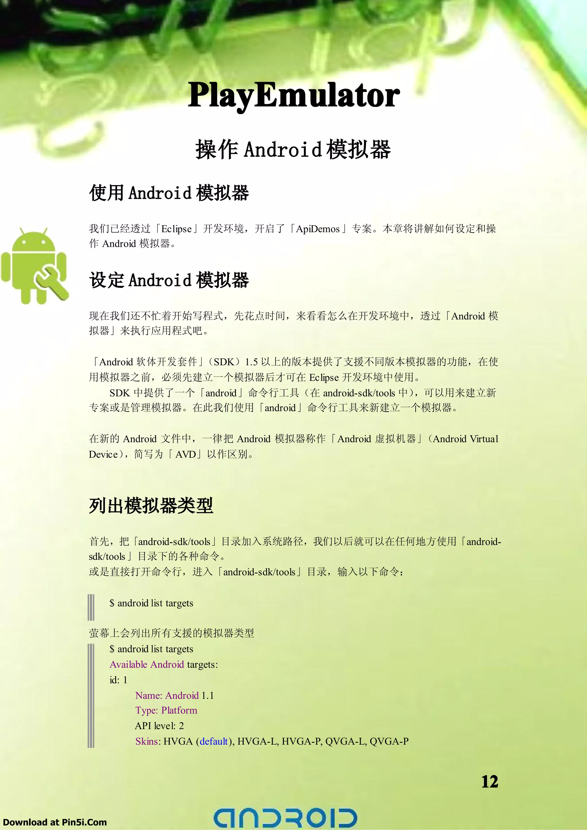PlayEmulator
                                                 操作 Android 模拟器
                 使用 Android 模拟器
                 我们已经透过「Eclipse」开发环境，开启了「ApiDemos 」专案。本章将讲解如何设定和操
                 作 Android 模拟器。


                 设定 Android 模拟器
                 现在我们还不忙着开始写程式，先花点时间，来看看怎么在开发环境中，透过「Android 模
                 拟器」来执行应用程式吧。

                 「Android 软体开发套件」（SDK）1.5 以上的版本提供了支援不同版本模拟器的功能，在使
                 用模拟器之前，必须先建立一个模拟器后才可在 Eclipse 开发环境中使用。
                    SDK 中提供了一个「android」命令行工具（在 android-sdk/tools 中），可以用来建立新
                 专案或是管理模拟器。在此我们使用「android」命令行工具来新建立一个模拟器。

                 在新的 Android 文件中，一律把 Android 模拟器称作「Android 虚拟机器」（Android Virtual
                 Device），简写为「 AVD」以作区别。




                 列出模拟器类型
                 首先，把「android-sdk/tools」目录加入系统路径，我们以后就可以在任何地方使用「android-
                 sdk/tools 」目录下的各种命令。
                 或是直接打开命令行，进入「android-sdk/tools」目录，输入以下命令：


                        $ android list targets

                 萤幕上会列出所有支援的模拟器类型
                   $ android list targets
                   Available Android targets:
                   id: 1
                         Name: Android 1.1
                         Type: Platform
                         API level: 2
                         Skins: HVGA (default), HVGA-L, HVGA-P, QVGA-L, QVGA-P



                                                                                 12

Download at Pin5i.Com
 