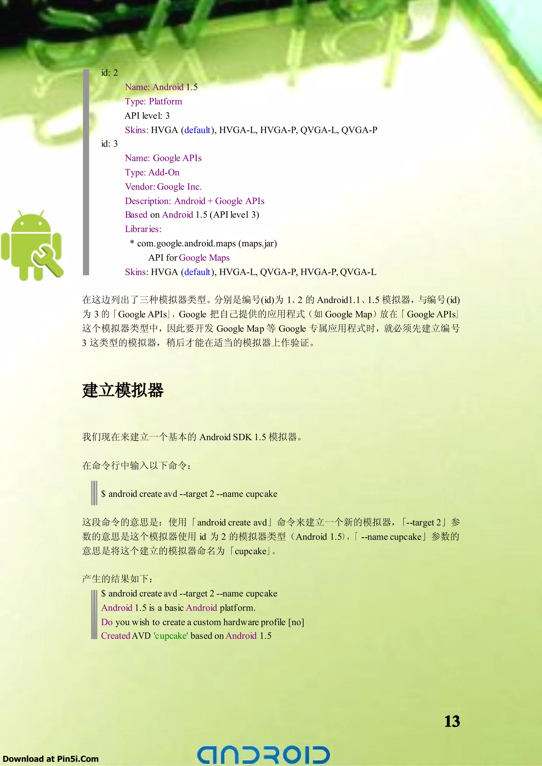 id: 2
                                Name: Android 1.5
                                Type: Platform
                                API level: 3
                                Skins: HVGA (default), HVGA-L, HVGA-P, QVGA-L, QVGA-P
                        id: 3
                                Name: Google APIs
                                Type: Add-On
                                Vendor: Google Inc.
                                Description: Android + Google APIs
                                Based on Android 1.5 (API level 3)
                                Libraries:
                                 * com.google.android.maps (maps.jar)
                                      API for Google Maps
                                Skins: HVGA (default), HVGA-L, QVGA-P, HVGA-P, QVGA-L

                 在这边列出了三种模拟器类型。            分别是编号(id)为 1、2 的 Android1.1、1.5 模拟器，与编号(id)
                 为 3 的「Google APIs」，Google 把自己提供的应用程式（如 Google Map）放在「 Google APIs」
                 这个模拟器类型中，因此要开发 Google Map 等 Google 专属应用程式时，就必须先建立编号
                 3 这类型的模拟器，稍后才能在适当的模拟器上作验证。




                 建立模拟器

                 我们现在来建立一个基本的 Android SDK 1.5 模拟器。

                 在命令行中输入以下命令：

                        $ android create avd --target 2 --name cupcake

                 这段命令的意思是：使用「android create avd」命令来建立一个新的模拟器，「--target 2」参
                 数的意思是这个模拟器使用 id 为 2 的模拟器类型（Android 1.5）， --name cupcake」参数的
                                                         「
                 意思是将这个建立的模拟器命名为「cupcake」。

                 产生的结果如下：
                   $ android create avd --target 2 --name cupcake
                   Android 1.5 is a basic Android platform.
                   Do you wish to create a custom hardware profile [no]
                   Created AVD 'cupcake' based on Android 1.5




                                                                                        13

Download at Pin5i.Com
 