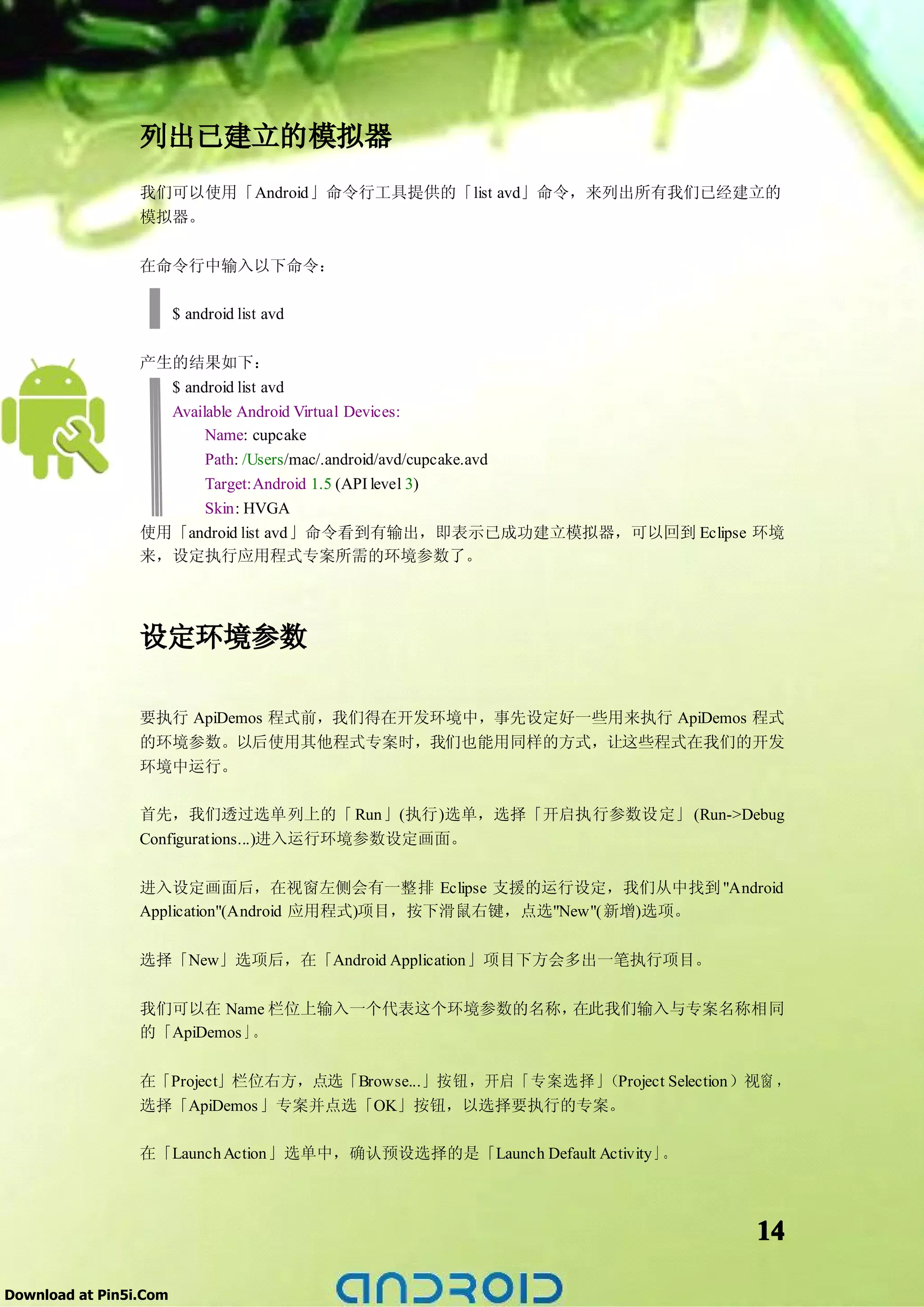 列出已建立的模拟器
                 我们可以使用「Android」命令行工具提供的「list avd」命令，来列出所有我们已经建立的
                 模拟器。

                 在命令行中输入以下命令：

                        $ android list avd

                 产生的结果如下：
                   $ android list avd
                   Available Android Virtual Devices:
                        Name: cupcake
                        Path: /Users/mac/.android/avd/cupcake.avd
                        Target:Android 1.5 (API level 3)
                      Skin: HVGA
                 使用「android list avd」命令看到有输出，即表示已成功建立模拟器，可以回到 Eclipse 环境
                 来，设定执行应用程式专案所需的环境参数了。




                 设定环境参数

                 要执行 ApiDemos 程式前，我们得在开发环境中，事先设定好一些用来执行 ApiDemos 程式
                 的环境参数。以后使用其他程式专案时，我们也能用同样的方式，让这些程式在我们的开发
                 环境中运行。

                 首先，我们透过选单列上的「 Run」(执行)选单，选择「开启执行参数设定」 (Run->Debug
                 Configurations...)进入运行环境参数设定画面。

                 进入设定画面后，在视窗左侧会有一整排 Eclipse 支援的运行设定，我们从中找到 "Android
                 Application"(Android 应用程式)项目，按下滑鼠右键，点选"New"(新增)选项。

                 选择「New」选项后，在「Android Application」项目下方会多出一笔执行项目。

                 我们可以在 Name 栏位上输入一个代表这个环境参数的名称，在此我们输入与专案名称相同
                 的「ApiDemos 」。

                 在「Project」栏位右方，点选「Browse...」按钮，开启「专案选择」（Project Selection）视窗 ，
                 选择「ApiDemos 」专案并点选「OK」按钮，以选择要执行的专案。

                 在「Launch Action」选单中，确认预设选择的是「Launch Default Activity」。




                                                                           14

Download at Pin5i.Com
 