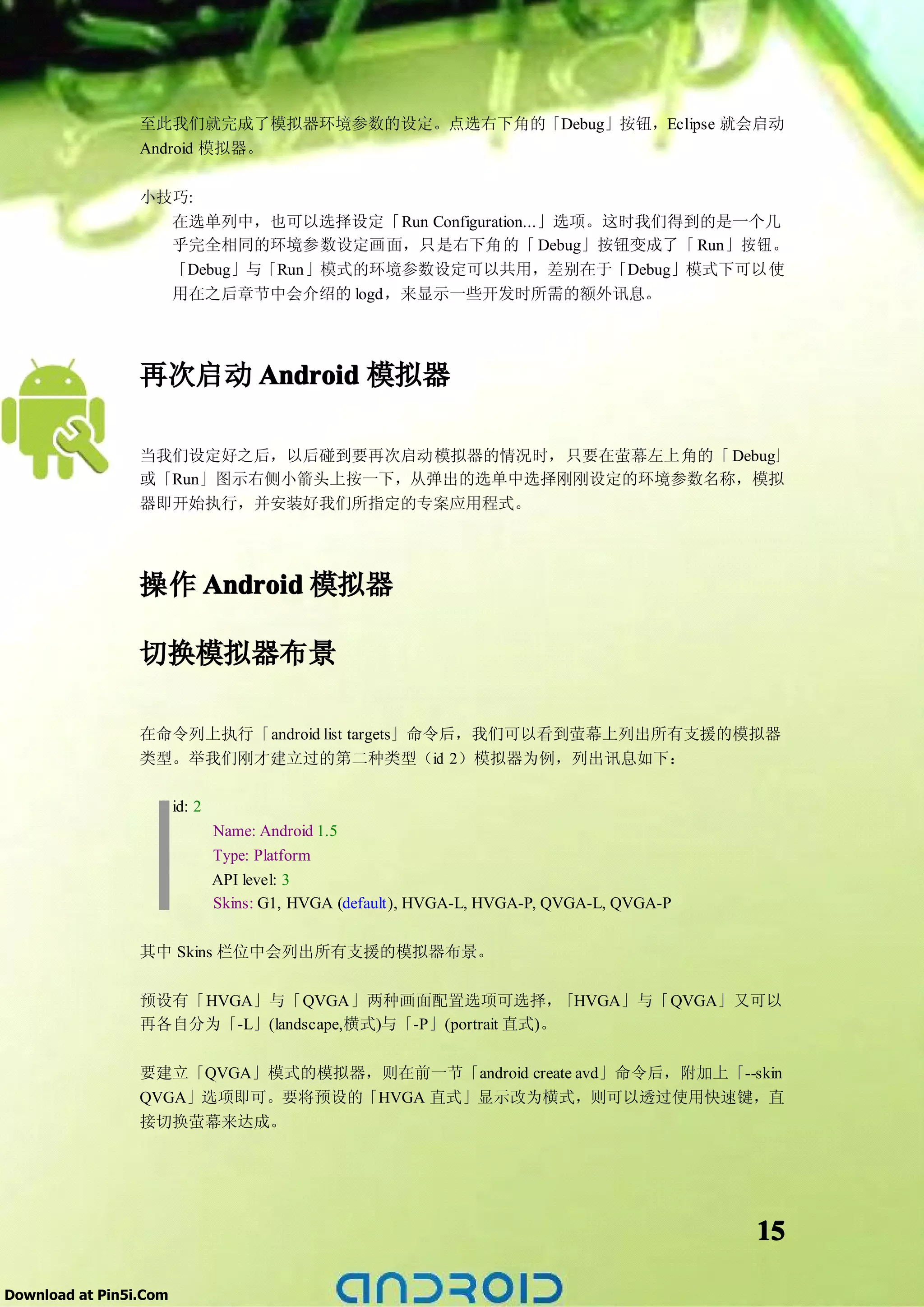 至此我们就完成了模拟器环境参数的设定。点选右下角的「Debug」按钮，Eclipse 就会启动
                 Android 模拟器。

                 小技巧:
                   在选单列中，也可以选择设定「Run Configuration...」选项。这时我们得到的是一个几
                   乎完全相同的环境参数设定画面，只是右下角的「 Debug」按钮变成了「 Run」按钮。
                   「Debug」与「Run」模式的环境参数设定可以共用，差别在于「Debug」模式下可以使
                   用在之后章节中会介绍的 logd，来显示一些开发时所需的额外讯息。




                 再次启动 Android 模拟器

                 当我们设定好之后，以后碰到要再次启动模拟器的情况时，只要在萤幕左上角的「 Debug」
                 或「Run」图示右侧小箭头上按一下，从弹出的选单中选择刚刚设定的环境参数名称，模拟
                 器即开始执行，并安装好我们所指定的专案应用程式。




                 操作 Android 模拟器

                 切换模拟器布景

                 在命令列上执行「android list targets」命令后，我们可以看到萤幕上列出所有支援的模拟器
                 类型。举我们刚才建立过的第二种类型（id 2）模拟器为例，列出讯息如下：

                        id: 2
                                Name: Android 1.5
                                Type: Platform
                                API level: 3
                                Skins: G1, HVGA (default), HVGA-L, HVGA-P, QVGA-L, QVGA-P

                 其中 Skins 栏位中会列出所有支援的模拟器布景。

                 预设有「HVGA」与「QVGA」两种画面配置选项可选择，               「HVGA」与「QVGA」又可以
                 再各自分为「-L」(landscape,横式)与「-P」(portrait 直式)。

                 要建立「QVGA」模式的模拟器，则在前一节「android create avd」命令后，附加上「--skin
                 QVGA」选项即可。要将预设的「HVGA 直式」显示改为横式，则可以透过使用快速键，直
                 接切换萤幕来达成。




                                                                                            15

Download at Pin5i.Com
 
