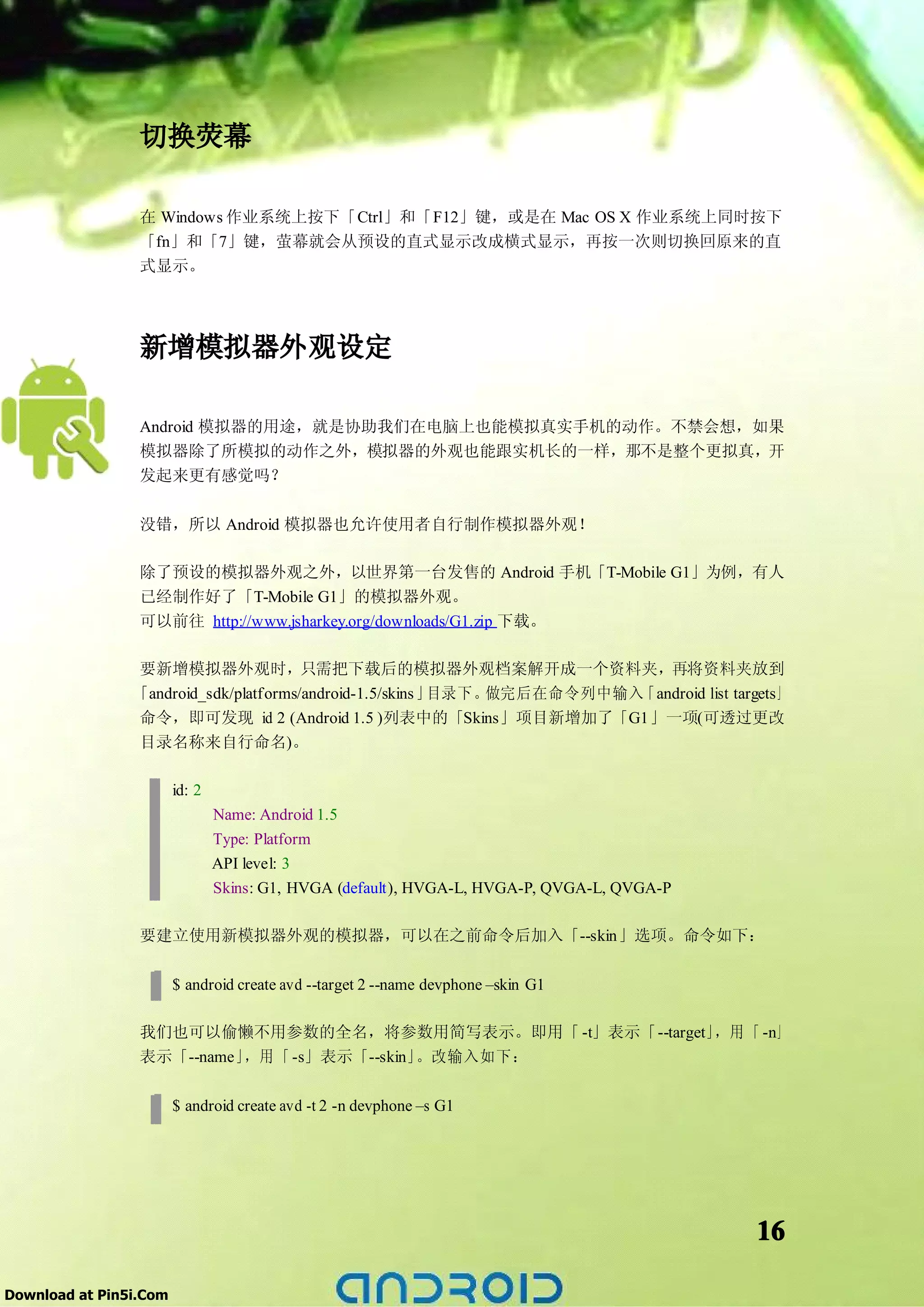 切换荧幕

                 在 Windows 作业系统上按下「Ctrl」和「F12」键，或是在 Mac OS X 作业系统上同时按下
                 「fn」和「7」键，萤幕就会从预设的直式显示改成横式显示，再按一次则切换回原来的直
                 式显示。




                 新增模拟器外观设定

                 Android 模拟器的用途，就是协助我们在电脑上也能模拟真实手机的动作。不禁会想，如果
                 模拟器除了所模拟的动作之外，模拟器的外观也能跟实机长的一样，那不是整个更拟真，开
                 发起来更有感觉吗？


                 没错，所以 Android 模拟器也允许使用者自行制作模拟器外观！

                 除了预设的模拟器外观之外，以世界第一台发售的 Android 手机「T-Mobile G1」为例，有人
                 已经制作好了「T-Mobile G1」的模拟器外观。
                 可以前往 http://www.jsharkey.org/downloads/G1.zip 下载。

                要新增模拟器外观时，只需把下载后的模拟器外观档案解开成一个资料夹，再将资料夹放到
                「android_sdk/platforms/android-1.5/skins 」目录下。做完后在命令列中输入「android list targets」
                命令，即可发现 id 2 (Android 1.5 )列表中的「Skins」项目新增加了「G1」一项(可透过更改
                目录名称来自行命名)。

                        id: 2
                                Name: Android 1.5
                                Type: Platform
                                API level: 3
                                Skins: G1, HVGA (default), HVGA-L, HVGA-P, QVGA-L, QVGA-P

                 要建立使用新模拟器外观的模拟器，可以在之前命令后加入「--skin」选项。命令如下：

                        $ android create avd --target 2 --name devphone –skin G1

                 我们也可以偷懒不用参数的全名，将参数用简写表示。即用「 -t」表示「--target」，用 「 -n」
                 表示「--name」，用 「 -s」表示「--skin」。改输入如下：

                        $ android create avd -t 2 -n devphone –s G1




                                                                                            16

Download at Pin5i.Com
 