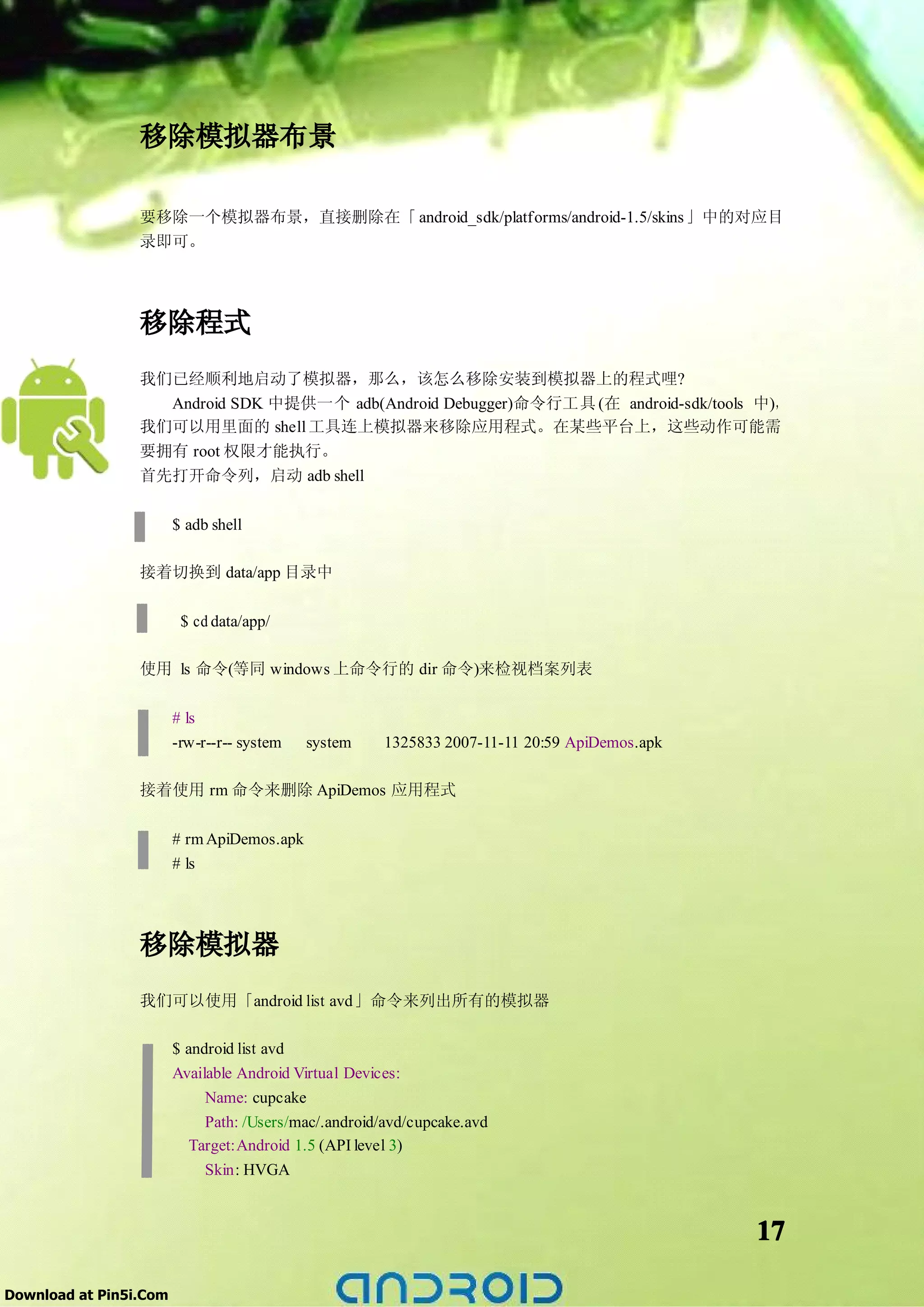 移除模拟器布景

                 要移除一个模拟器布景，直接删除在「 android_sdk/platforms/android-1.5/skins 」中的对应目
                 录即可。




                 移除程式
                 我们已经顺利地启动了模拟器，那么，该怎么移除安装到模拟器上的程式哩?
                   Android SDK 中提供一个 adb(Android Debugger)命令行工具 (在 android-sdk/tools 中)，
                 我们可以用里面的 shell 工具连上模拟器来移除应用程式。在某些平台上，这些动作可能需
                 要拥有 root 权限才能执行。
                 首先打开命令列，启动 adb shell


                        $ adb shell

                 接着切换到 data/app 目录中

                         $ cd data/app/

                 使用 ls 命令(等同 windows 上命令行的 dir 命令)来检视档案列表

                        # ls
                        -rw-r--r-- system   system    1325833 2007-11-11 20:59 ApiDemos.apk

                 接着使用 rm 命令来删除 ApiDemos 应用程式

                        # rm ApiDemos.apk
                        # ls




                 移除模拟器
                 我们可以使用「android list avd」命令来列出所有的模拟器

                        $ android list avd
                        Available Android Virtual Devices:
                             Name: cupcake
                             Path: /Users/mac/.android/avd/cupcake.avd
                          Target:Android 1.5 (API level 3)
                             Skin: HVGA



                                                                                              17

Download at Pin5i.Com
 