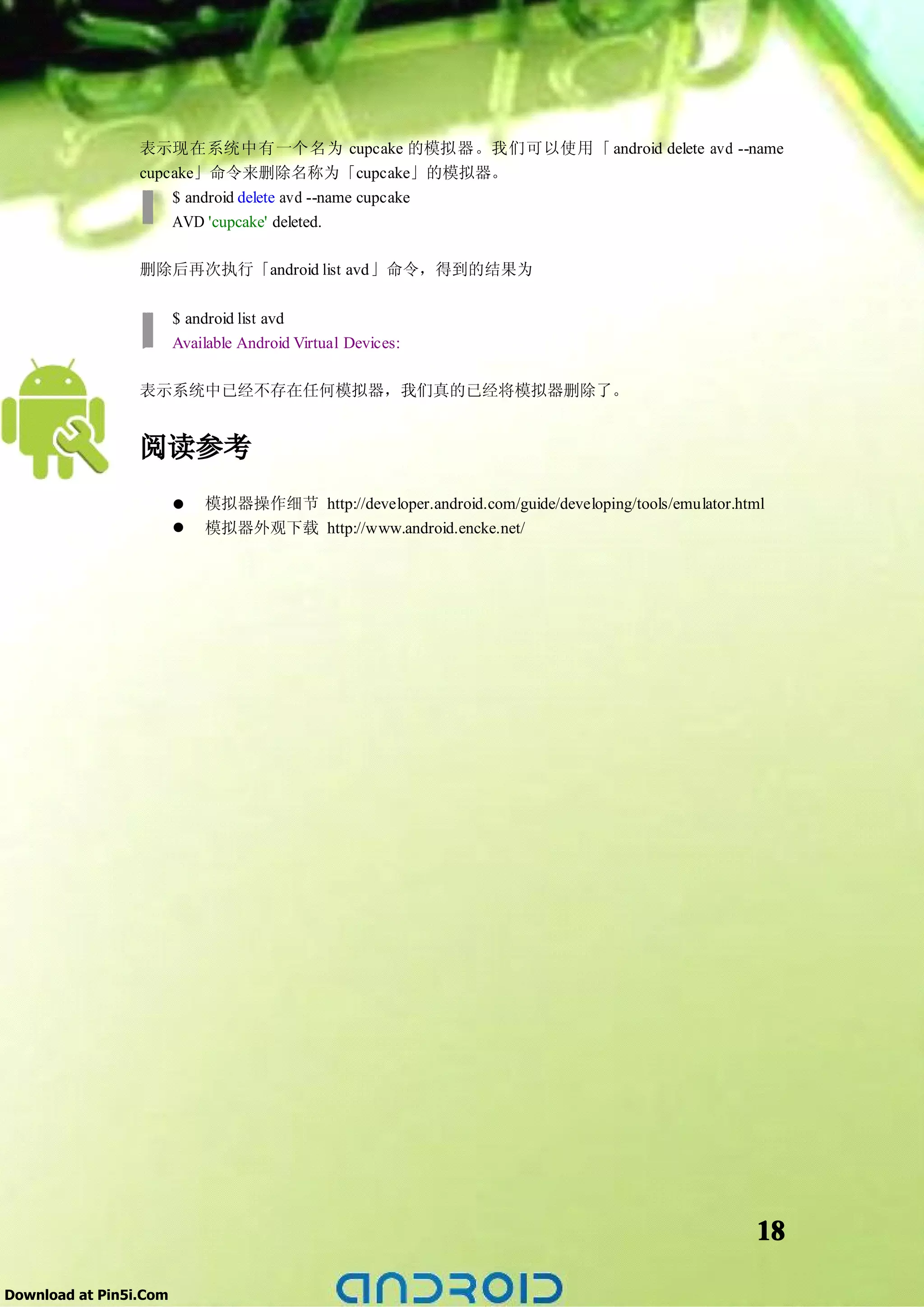 表示现在系统中有一个名为 cupcake 的模拟器。我们可以使用「 android delete avd --name
                 cupcake」命令来删除名称为「cupcake」的模拟器。
                     $ android delete avd --name cupcake
                     AVD 'cupcake' deleted.

                 删除后再次执行「android list avd」命令，得到的结果为

                        $ android list avd
                        Available Android Virtual Devices:

                 表示系统中已经不存在任何模拟器，我们真的已经将模拟器删除了。


                 阅读参考
                        �   模拟器操作细节 http://developer.android.com/guide/developing/tools/emulator.html
                        �   模拟器外观下载 http://www.android.encke.net/




                                                                                                   18

Download at Pin5i.Com
 