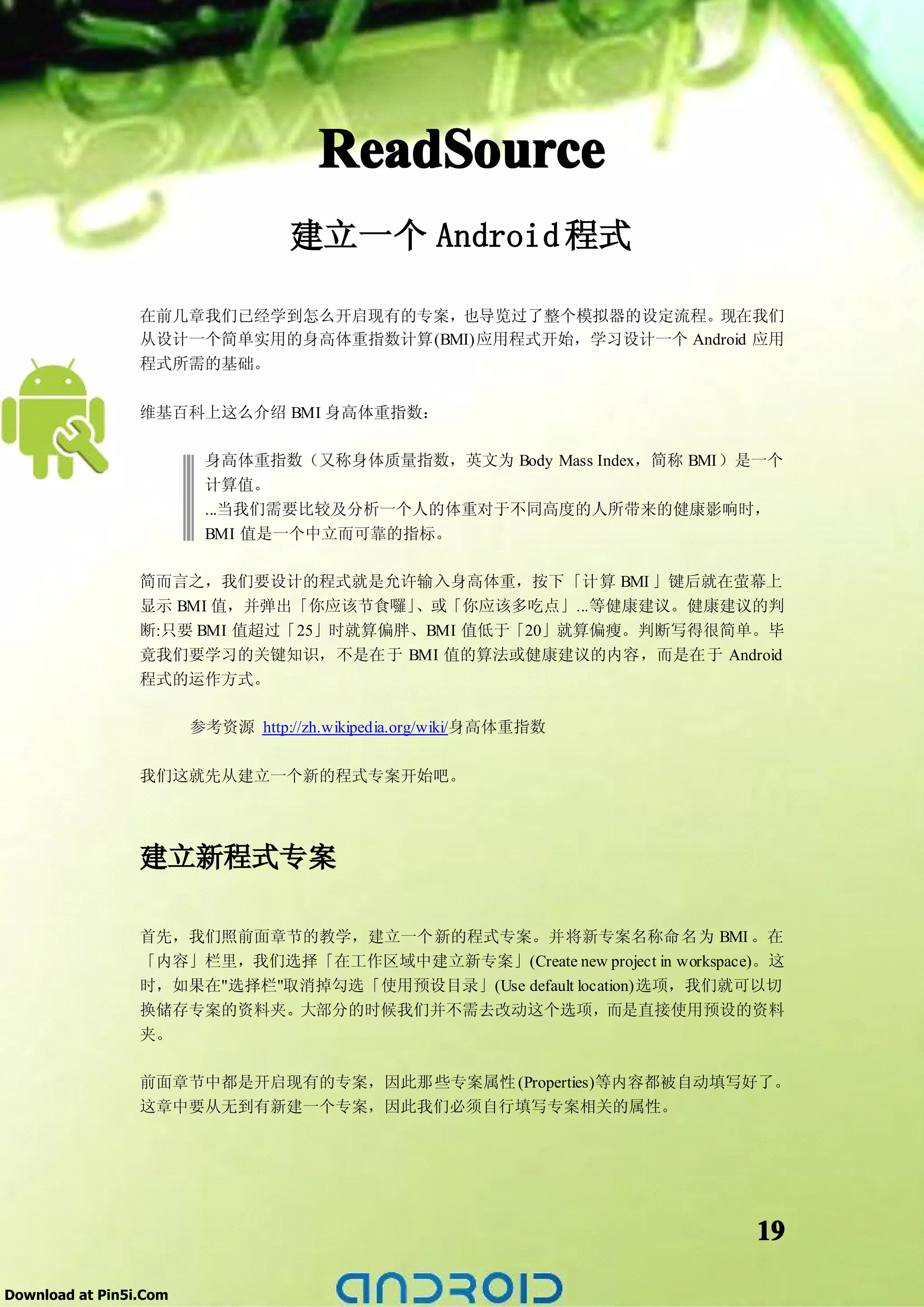 ReadSource
                                   建立一个 Android 程式

                 在前几章我们已经学到怎么开启现有的专案，也导览过了整个模拟器的设定流程。现在我们
                 从设计一个简单实用的身高体重指数计算(BMI)应用程式开始，学习设计一个 Android 应用
                 程式所需的基础。

                 维基百科上这么介绍 BMI 身高体重指数：

                         身高体重指数（又称身体质量指数，英文为 Body Mass Index，简称 BMI）是一个
                         计算值。
                         ...当我们需要比较及分析一个人的体重对于不同高度的人所带来的健康影响时，
                         BMI 值是一个中立而可靠的指标。

                 简而言之，我们要设计的程式就是允许输入身高体重，按下「计算 BMI 」键后就在萤幕上
                 显示 BMI 值，并弹出「你应该节食囉」 、或「你应该多吃点」...等健康建议。健康建议的判
                 断:只要 BMI 值超过「25」时就算偏胖、BMI 值低于「20」就算偏瘦。判断写得很简单。毕
                 竟我们要学习的关键知识，不是在于 BMI 值的算法或健康建议的内容，而是在于 Android
                 程式的运作方式。

                        参考资源 http://zh.wikipedia.org/wiki/身高体重指数

                 我们这就先从建立一个新的程式专案开始吧。




                 建立新程式专案

                 首先，我们照前面章节的教学，建立一个新的程式专案。并将新专案名称命名为 BMI 。在
                 「内容」栏里，我们选择「在工作区域中建立新专案」(Create new project in workspace)。这
                 时，如果在"选择栏"取消掉勾选「使用预设目录」(Use default location)选项，我们就可以切
                 换储存专案的资料夹。大部分的时候我们并不需去改动这个选项，而是直接使用预设的资料
                 夹。

                 前面章节中都是开启现有的专案，因此那些专案属性 (Properties)等内容都被自动填写好了。
                 这章中要从无到有新建一个专案，因此我们必须自行填写专案相关的属性。




                                                                         19

Download at Pin5i.Com
 