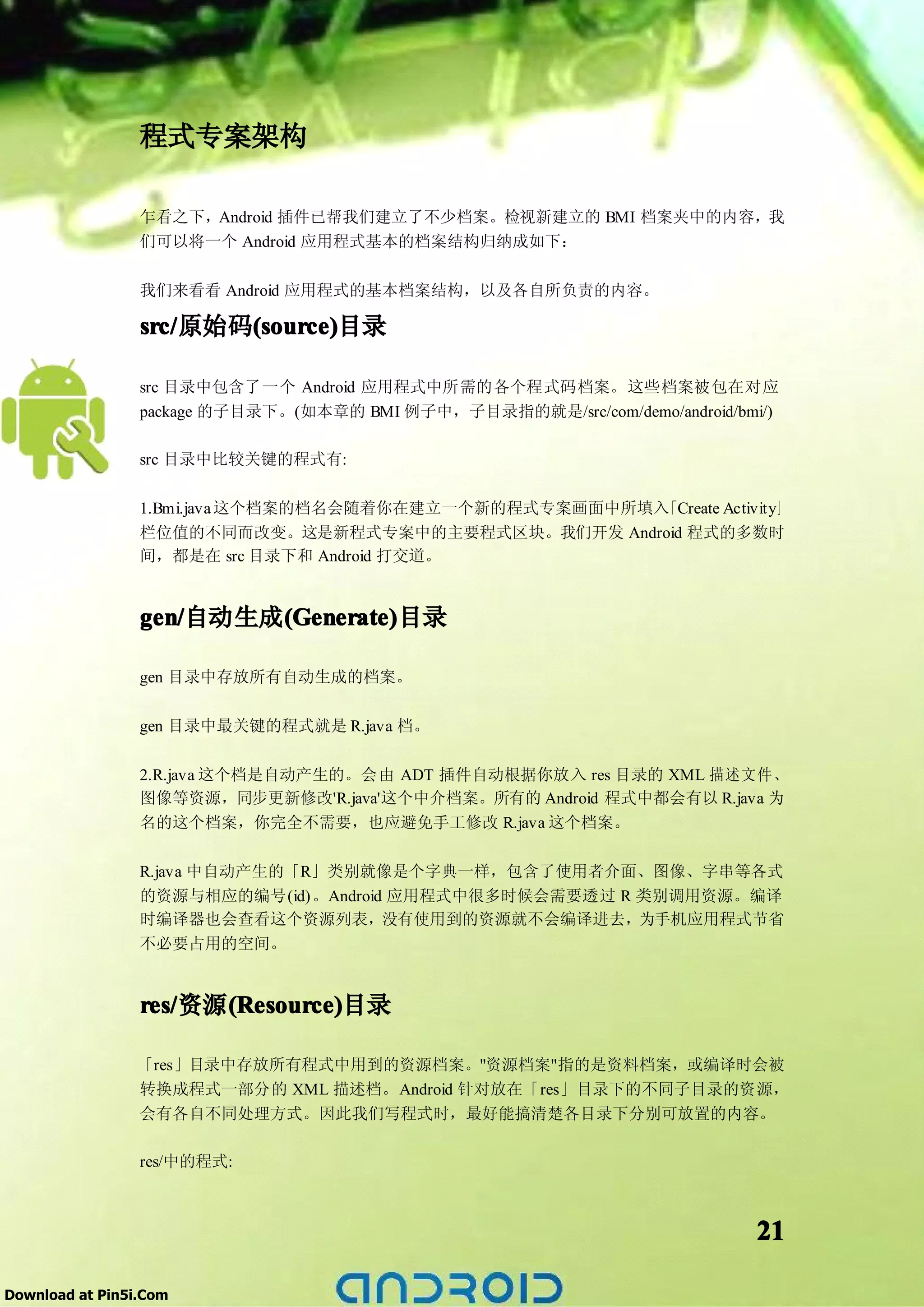 程式专案架构

                 乍看之下，Android 插件已帮我们建立了不少档案。检视新建立的 BMI 档案夹中的内容，我
                 们可以将一个 Android 应用程式基本的档案结构归纳成如下：

                 我们来看看 Android 应用程式的基本档案结构，以及各自所负责的内容。

                 src/   (source)
                 src/原始码(source)
                        (source)目录

                 src 目录中包含了一个 Android 应用程式中所需的各个程式码档案。这些档案被包在对应
                 package 的子目录下。(如本章的 BMI 例子中，子目录指的就是/src/com/demo/android/bmi/)

                 src 目录中比较关键的程式有:

                 1.Bmi.java 这个档案的档名会随着你在建立一个新的程式专案画面中所填入「Create Activity」
                 栏位值的不同而改变。这是新程式专案中的主要程式区块。我们开发 Android 程式的多数时
                 间，都是在 src 目录下和 Android 打交道。


                 gen/自动生成(Generate)
                 gen/    (Generate)
                         (Generate)目录

                 gen 目录中存放所有自动生成的档案。

                 gen 目录中最关键的程式就是 R.java 档。

                 2.R.java 这个档是自动产生的。会由 ADT 插件自动根据你放入 res 目录的 XML 描述文件、
                 图像等资源，同步更新修改'R.java'这个中介档案。所有的 Android 程式中都会有以 R.java 为
                 名的这个档案，你完全不需要，也应避免手工修改 R.java 这个档案。

                 R.java 中自动产生的「R」类别就像是个字典一样，包含了使用者介面、图像、字串等各式
                 的资源与相应的编号(id)。Android 应用程式中很多时候会需要透过 R 类别调用资源。编译
                 时编译器也会查看这个资源列表，没有使用到的资源就不会编译进去，为手机应用程式节省
                 不必要占用的空间。


                 res/  (Resource)
                 res/资源(Resource)
                       (Resource)目录

                 「res」目录中存放所有程式中用到的资源档案。"资源档案"指的是资料档案，或编译时会被
                 转换成程式一部分的 XML 描述档。Android 针对放在「res」目录下的不同子目录的资源，
                 会有各自不同处理方式。因此我们写程式时，最好能搞清楚各目录下分别可放置的内容。

                 res/中的程式:



                                                                            21

Download at Pin5i.Com
 