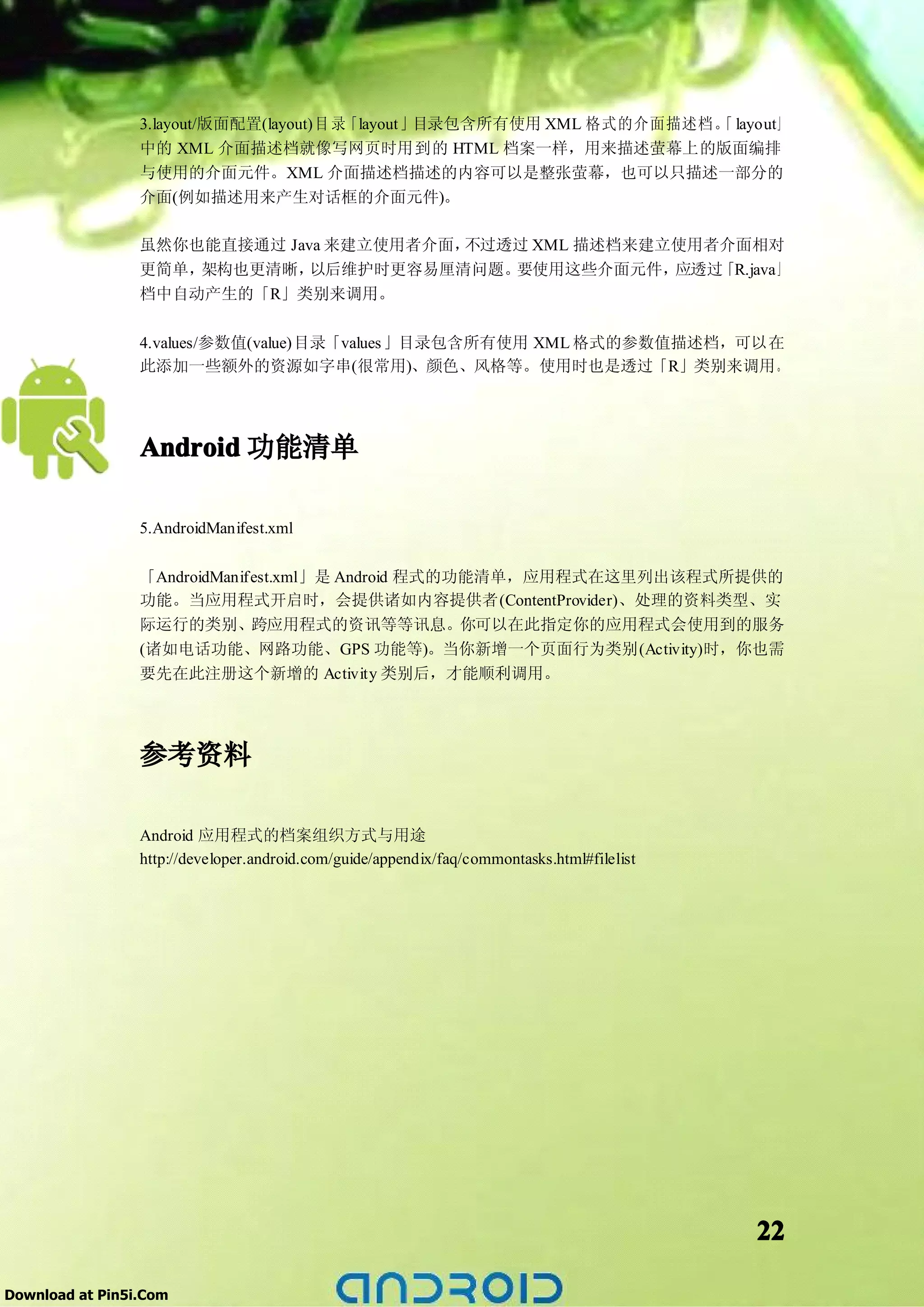 3.layout/版面配置(layout)目 录「layout」目录包含所有使用 XML 格式的介面描述档。 layout」
                                                                      「
                 中的 XML 介面描述档就像写网页时用到的 HTML 档案一样，用来描述萤幕上的版面编排
                 与使用的介面元件。XML 介面描述档描述的内容可以是整张萤幕，也可以只描述一部分的
                 介面(例如描述用来产生对话框的介面元件)。

                 虽然你也能直接通过 Java 来建立使用者介面，不过透过 XML 描述档来建立使用者介面相对
                 更简单，架构也更清晰，  以后维护时更容易厘清问题。 要使用这些介面元件，  应透过「R.java」
                 档中自动产生的「R」类别来调用。

                 4.values/参数值(value)目录「values 」目录包含所有使用 XML 格式的参数值描述档，可以在
                 此添加一些额外的资源如字串(很常用)、颜色、风格等。使用时也是透过「R」类别来调用。




                 Android 功能清单

                 5.AndroidManifest.xml

                 「AndroidManifest.xml」是 Android 程式的功能清单，应用程式在这里列出该程式所提供的
                 功能。当应用程式开启时，会提供诸如内容提供者(ContentProvider)、处理的资料类型、实
                 际运行的类别、跨应用程式的资讯等等讯息。你可以在此指定你的应用程式会使用到的服务
                 (诸如电话功能、网路功能、GPS 功能等)。当你新增一个页面行为类别(Activity)时，你也需
                 要先在此注册这个新增的 Activity 类别后，才能顺利调用。




                 参考资料

                 Android 应用程式的档案组织方式与用途
                 http://developer.android.com/guide/appendix/faq/commontasks.html#filelist




                                                                                             22

Download at Pin5i.Com
 