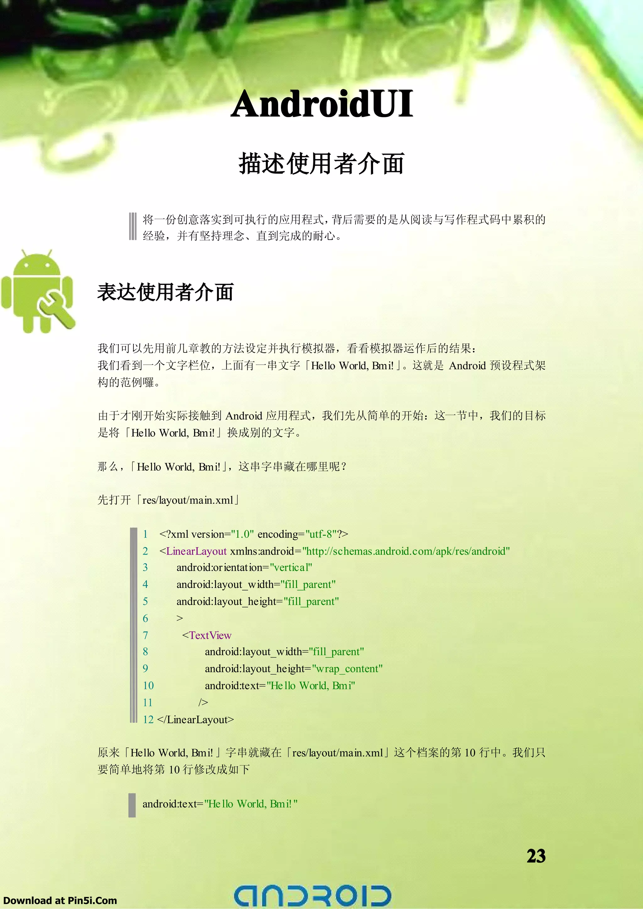 AndroidUI
                                            描述使用者介面

                        将一份创意落实到可执行的应用程式，背后需要的是从阅读与写作程式码中累积的
                        经验，并有坚持理念、直到完成的耐心。




                 表达使用者介面

                 我们可以先用前几章教的方法设定并执行模拟器，看看模拟器运作后的结果：
                 我们看到一个文字栏位，上面有一串文字「Hello World, Bmi!」。这就是 Android 预设程式架
                 构的范例囉。

                 由于才刚开始实际接触到 Android 应用程式，我们先从简单的开始：这一节中，我们的目标
                 是将「Hello World, Bmi!」换成别的文字。

                 那么，「Hello World, Bmi!」，这串字串藏在哪里呢？

                 先打开「res/layout/main.xml」

                        1 <?xml version="1.0" encoding="utf-8"?>
                        2 <LinearLayout xmlns:android="http://schemas.android.com/apk/res/android"
                        3    android:orientation="vertical"
                        4    android:layout_width="fill_parent"
                        5    android:layout_height="fill_parent"
                        6    >
                        7       <TextView
                        8            android:layout_width="fill_parent"
                        9            android:layout_height="wrap_content"
                        10           android:text="He llo World, Bmi"
                        11         />
                        12 </LinearLayout>

                 原来「Hello World, Bmi!」字串就藏在「res/layout/main.xml」这个档案的第 10 行中。我们只
                 要简单地将第 10 行修改成如下

                        android:text="He llo World, Bmi!"



                                                                                                     23

Download at Pin5i.Com
 