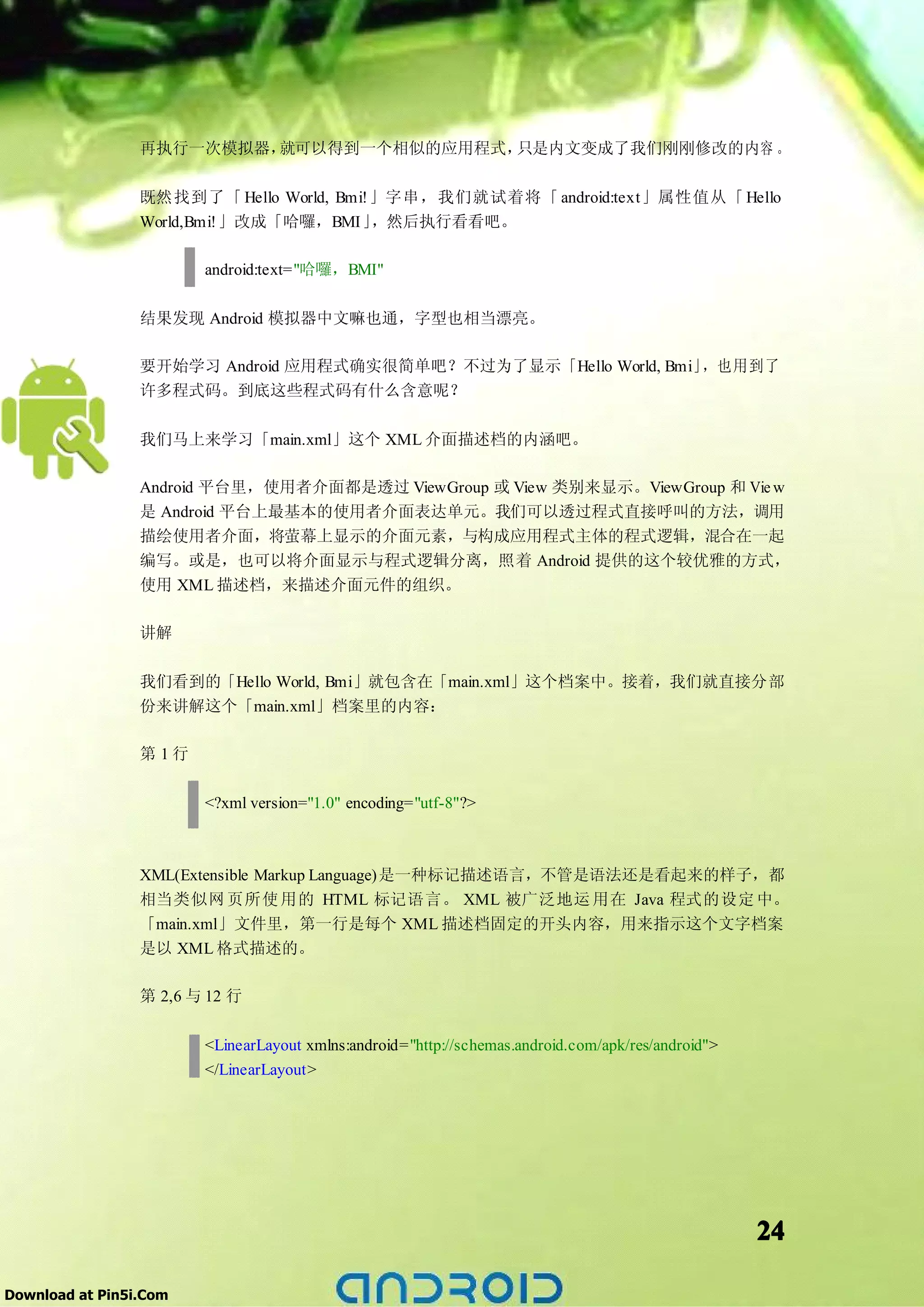 再执行一次模拟器，就可以得到一个相似的应用程式，只是内文变成了我们刚刚修改的内容 。

                 既然找到了「 Hello World, Bmi!」字串，我们就试着将「 android:text」属性值从「 Hello
                 World,Bmi!」改成「哈囉，BMI」   ，然后执行看看吧。

                        android:text="哈囉，BMI"

                 结果发现 Android 模拟器中文嘛也通，字型也相当漂亮。

                 要开始学习 Android 应用程式确实很简单吧？不过为了显示「Hello World, Bmi」，也用到了
                 许多程式码。到底这些程式码有什么含意呢？

                 我们马上来学习「main.xml」这个 XML 介面描述档的内涵吧。

                 Android 平台里，使用者介面都是透过 ViewGroup 或 View 类别来显示。ViewGroup 和 Vie w
                 是 Android 平台上最基本的使用者介面表达单元。我们可以透过程式直接呼叫的方法，调用
                 描绘使用者介面，将萤幕上显示的介面元素，与构成应用程式主体的程式逻辑，混合在一起
                 编写。或是，也可以将介面显示与程式逻辑分离，照着 Android 提供的这个较优雅的方式，
                 使用 XML 描述档，来描述介面元件的组织。

                 讲解

                 我们看到的「Hello World, Bmi」就包含在「main.xml」这个档案中。接着，我们就直接分部
                 份来讲解这个「main.xml」档案里的内容：

                 第 1行

                        <?xml version="1.0" encoding="utf-8"?>



                 XML(Extensible Markup Language)是一种标记描述语言，不管是语法还是看起来的样子，都
                 相当类似网 页所使 用的 HTML 标记语言。 XML 被广泛地运 用在 Java 程式的设定 中。
                 「main.xml」文件里，第一行是每个 XML 描述档固定的开头内容，用来指示这个文字档案
                 是以 XML 格式描述的。

                 第 2,6 与 12 行

                        <LinearLayout xmlns:android="http://schemas.android.com/apk/res/android">
                        </LinearLayout>




                                                                                                    24

Download at Pin5i.Com
 