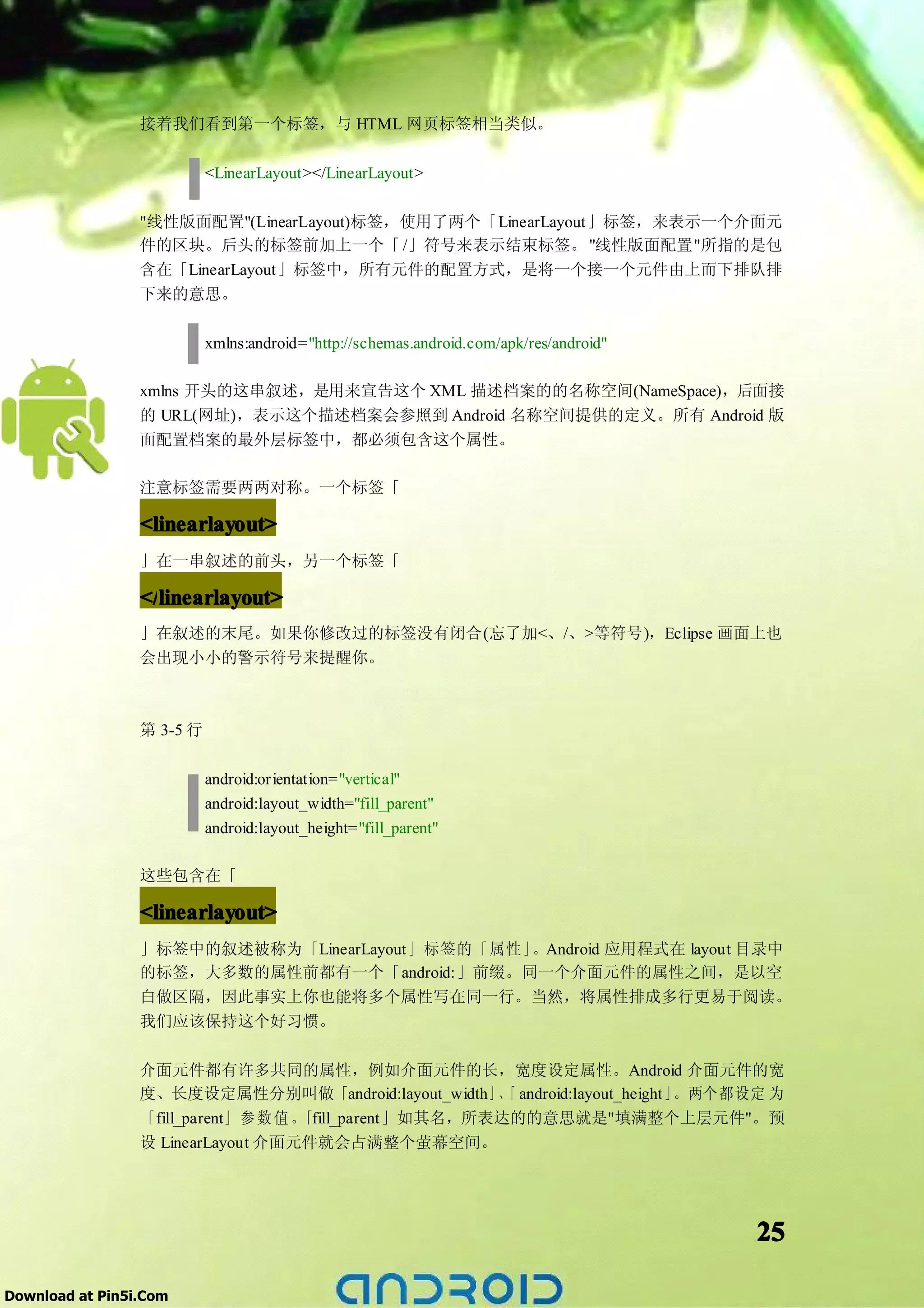 接着我们看到第一个标签，与 HTML 网页标签相当类似。

                           <LinearLayout></LinearLayout>

                 "线性版面配置"(LinearLayout)标签，使用了两个「LinearLayout」标签，来表示一个介面元
                 件的区块。后头的标签前加上一个「 /」符号来表示结束标签。 "线性版面配置"所指的是包
                 含在「LinearLayout」标签中，所有元件的配置方式，是将一个接一个元件由上而下排队排
                 下来的意思。

                           xmlns:android="http://schemas.android.com/apk/res/android"

                 xmlns 开头的这串叙述，是用来宣告这个 XML 描述档案的的名称空间(NameSpace)，后面接
                 的 URL(网址)，表示这个描述档案会参照到 Android 名称空间提供的定义。所有 Android 版
                 面配置档案的最外层标签中，都必须包含这个属性。

                 注意标签需要两两对称。一个标签「

                 <linearlayout>
                 」在一串叙述的前头，另一个标签「

                 </linearlayout>
                 </linearlayout
                   linearlayout>
                 」在叙述的末尾。如果你修改过的标签没有闭合(忘了加<、/、>等符号)，Eclipse 画面上也
                 会出现小小的警示符号来提醒你。



                 第 3-5 行

                           android:orientation="vertical"
                           android:layout_width="fill_parent"
                           android:layout_height="fill_parent"

                 这些包含在「

                 <linearlayout>
                 」标签中的叙述被称为「LinearLayout」标签的「属性」。Android 应用程式在 layout 目录中
                 的标签，大多数的属性前都有一个「android:」前缀。同一个介面元件的属性之间，是以空
                 白做区隔，因此事实上你也能将多个属性写在同一行。当然，将属性排成多行更易于阅读。
                 我们应该保持这个好习惯。

                 介面元件都有许多共同的属性，例如介面元件的长，宽度设定属性。Android 介面元件的宽
                 度、长度设定属性分别叫做「android:layout_width」、 android:layout_height」
                                                          「                。两个都设定 为
                 「fill_parent」 参 数 值 。「fill_parent」如其名，所表达的的意思就是"填满整个上层元件"。预
                 设 LinearLayout 介面元件就会占满整个萤幕空间。




                                                                                        25

Download at Pin5i.Com
 