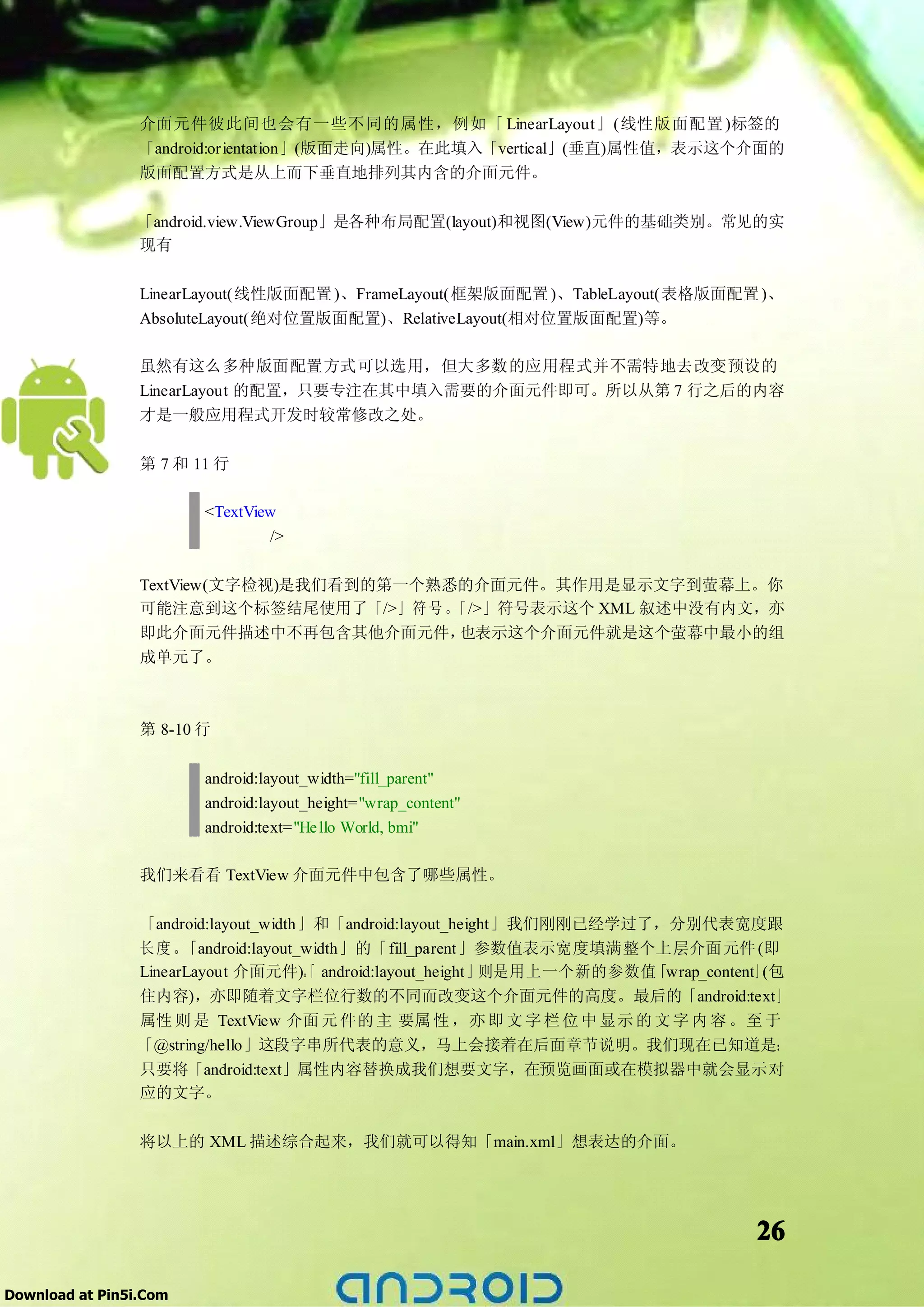 介面元件彼此间也会有一些不同的属性，例如「 LinearLayout」(线性版面配置 )标签的
                 「android:orientation」(版面走向)属性。在此填入「vertical」(垂直)属性值，表示这个介面的
                 版面配置方式是从上而下垂直地排列其内含的介面元件。

                 「android.view.ViewGroup」是各种布局配置(layout)和视图(View)元件的基础类别。常见的实
                 现有

                 LinearLayout(线性版面配置 )、FrameLayout(框架版面配置 )、TableLayout(表格版面配置 )、
                 AbsoluteLayout(绝对位置版面配置)、RelativeLayout(相对位置版面配置)等。

                 虽然有这么多种版面配置方式可以选用，但大多数的应用程式并不需特地去改变预设的
                 LinearLayout 的配置，只要专注在其中填入需要的介面元件即可。所以从第 7 行之后的内容
                 才是一般应用程式开发时较常修改之处。

                 第 7 和 11 行

                        <TextView
                                />

                 TextView(文字检视)是我们看到的第一个熟悉的介面元件。其作用是显示文字到萤幕上。你
                 可能注意到这个标签结尾使用了「/>」符 号 。  「/>」符号表示这个 XML 叙述中没有内文，亦
                 即此介面元件描述中不再包含其他介面元件，     也表示这个介面元件就是这个萤幕中最小的组
                 成单元了。



                 第 8-10 行

                        android:layout_width="fill_parent"
                        android:layout_height="wrap_content"
                        android:text="He llo World, bmi"

                 我们来看看 TextView 介面元件中包含了哪些属性。


                 「android:layout_width」和「android:layout_height」我们刚刚已经学过了，分别代表宽度跟
                 长度。   「android:layout_width」的「fill_parent」参数值表示宽度填满整个上层介面元件 (即
                 LinearLayout 介面元件)。 android:layout_height」
                                       「                    则是用上一个新的参数值 「wrap_content」(包
                 住内容)，亦即随着文字栏位行数的不同而改变这个介面元件的高度。最后的「android:text」
                 属性 则 是 TextView 介面 元 件的 主 要属 性 ，亦 即 文 字 栏 位 中 显示 的 文 字 内 容 。至 于
                 「@string/hello」这段字串所代表的意义，马上会接着在后面章节说明。我们现在已知道是：
                 只要将「android:text」属性内容替换成我们想要文字，在预览画面或在模拟器中就会显示对
                 应的文字。

                 将以上的 XML 描述综合起来，我们就可以得知「main.xml」想表达的介面。




                                                                                    26

Download at Pin5i.Com
 