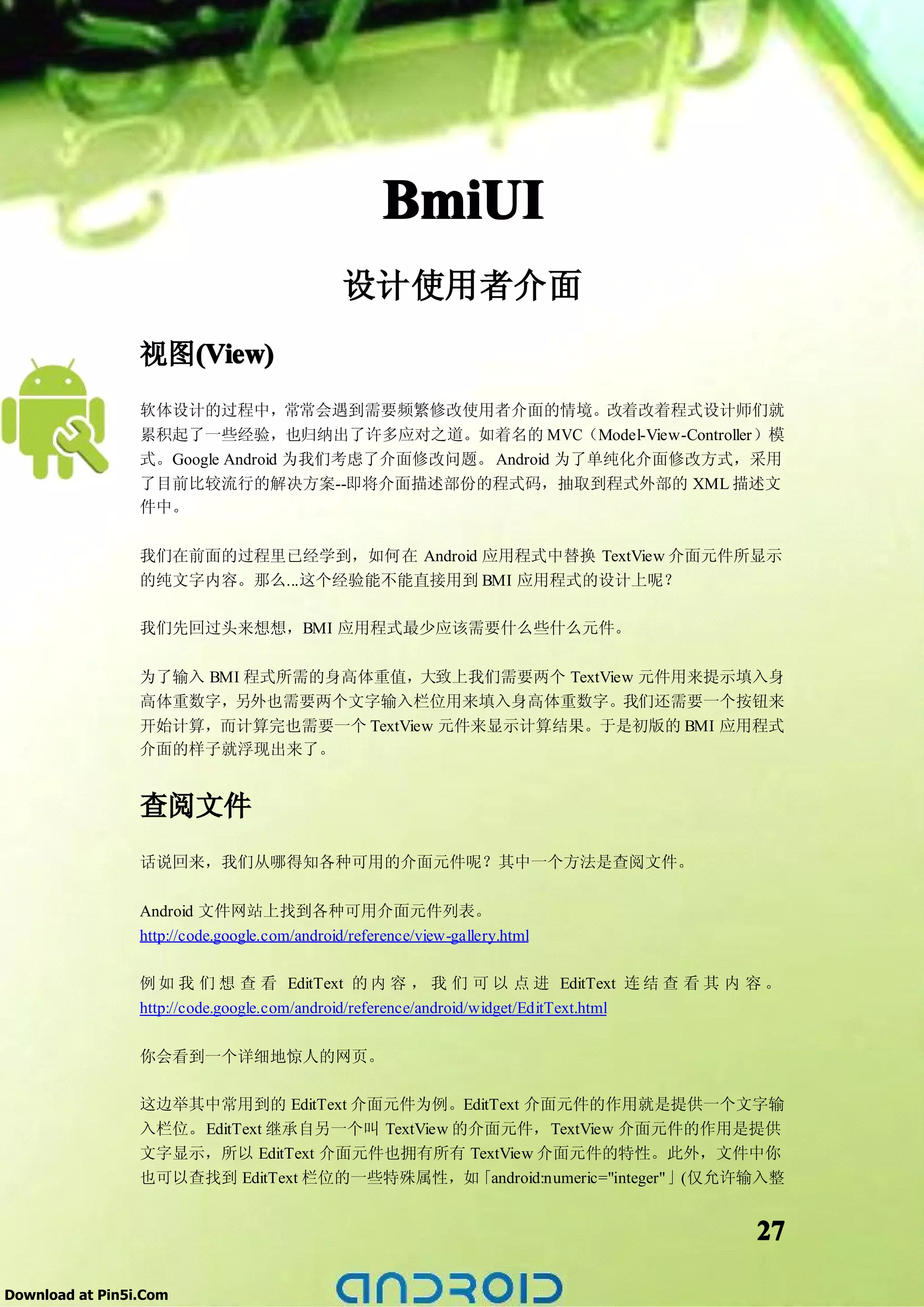 BmiUI
                                               设计使用者介面
                 视图(View)
                   (View)
                 软体设计的过程中，常常会遇到需要频繁修改使用者介面的情境。改着改着程式设计师们就
                 累积起了一些经验，也归纳出了许多应对之道。如着名的 MVC（Model-View-Controller）模
                 式。Google Android 为我们考虑了介面修改问题。 Android 为了单纯化介面修改方式，采用
                 了目前比较流行的解决方案--即将介面描述部份的程式码，抽取到程式外部的 XML 描述文
                 件中。

                 我们在前面的过程里已经学到，如何在 Android 应用程式中替换 TextView 介面元件所显示
                 的纯文字内容。那么...这个经验能不能直接用到 BMI 应用程式的设计上呢？

                 我们先回过头来想想，BMI 应用程式最少应该需要什么些什么元件。


                 为了输入 BMI 程式所需的身高体重值，大致上我们需要两个 TextView 元件用来提示填入身
                 高体重数字，另外也需要两个文字输入栏位用来填入身高体重数字。我们还需要一个按钮来
                 开始计算，而计算完也需要一个 TextView 元件来显示计算结果。于是初版的 BMI 应用程式
                 介面的样子就浮现出来了。


                 查阅文件
                 话说回来，我们从哪得知各种可用的介面元件呢？其中一个方法是查阅文件。

                 Android 文件网站上找到各种可用介面元件列表。
                 http://code.google.com/android/reference/view-gallery.html

                 例 如 我 们 想 查 看 EditText 的 内 容 ， 我 们 可 以 点 进 EditText 连 结 查 看 其 内 容 。
                 http://code.google.com/android/reference/android/widget/EditText.html

                 你会看到一个详细地惊人的网页。

                 这边举其中常用到的 EditText 介面元件为例。EditText 介面元件的作用就是提供一个文字输
                 入栏位。EditText 继承自另一个叫 TextView 的介面元件，TextView 介面元件的作用是提供
                 文字显示，所以 EditText 介面元件也拥有所有 TextView 介面元件的特性。此外，文件中你
                 也可以查找到 EditText 栏位的一些特殊属性，如     「android:numeric="integer"」(仅允许输入整


                                                                                   27

Download at Pin5i.Com
 
