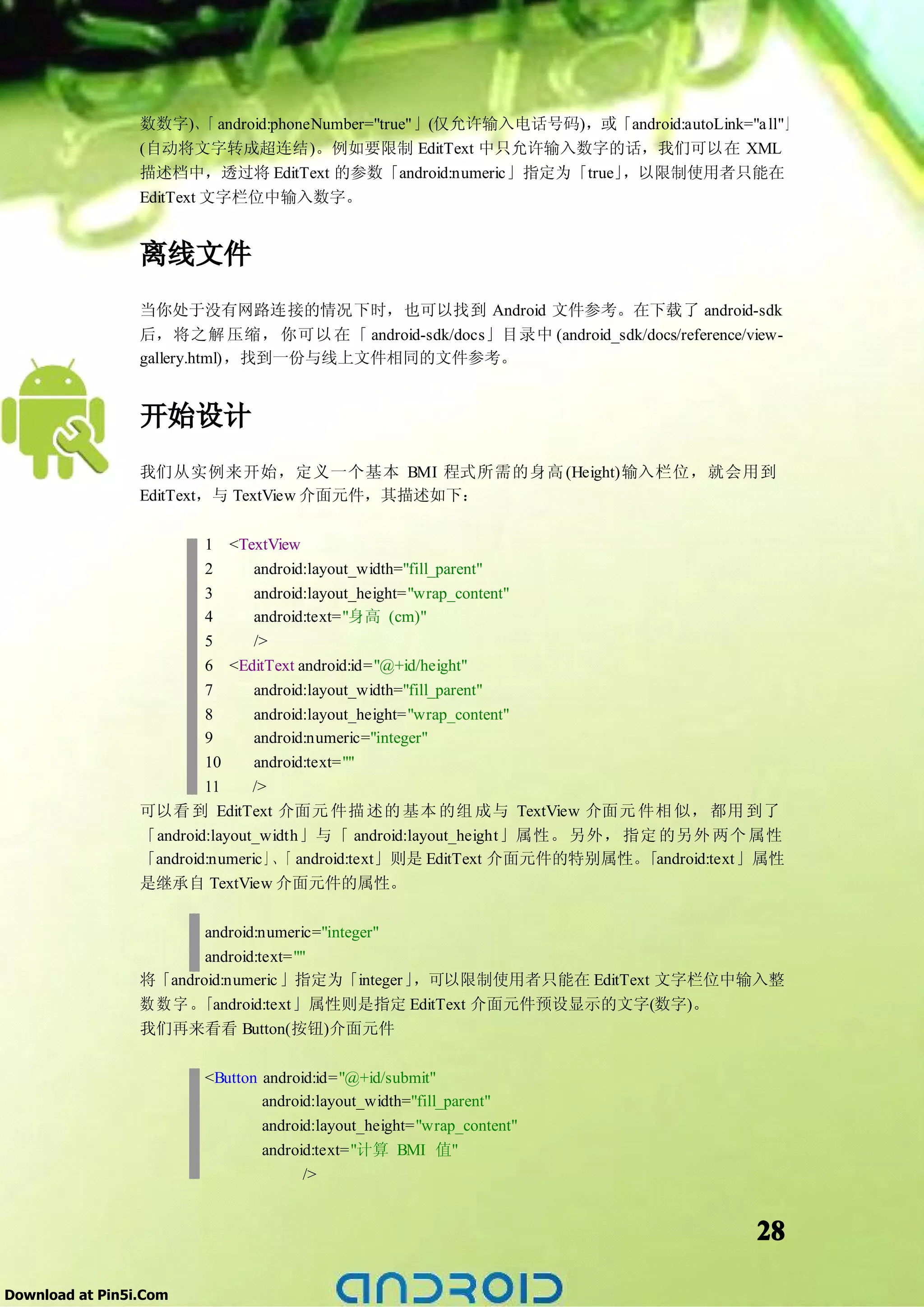 数数字)、 android:phoneNumber="true"」(仅允许输入电话号码)，或「android:autoLink="a ll"」
                          「
                 (自动将文字转成超连结)。例如要限制 EditText 中只允许输入数字的话，我们可以在 XML
                 描述档中，透过将 EditText 的参数「android:numeric」指定为「true」，以限制使用者只能在
                 EditText 文字栏位中输入数字。


                 离线文件
                 当你处于没有网路连接的情况下时，也可以找到 Android 文件参考。在下载了 android-sdk
                 后，将之解 压缩， 你可以 在「 android-sdk/docs」目录中 (android_sdk/docs/reference/view-
                 gallery.html)，找到一份与线上文件相同的文件参考。


                 开始设计
                 我们从实例来开始，定义一个基本 BMI 程式所需的身高 (Height)输入栏位，就会用到
                 EditText，与 TextView 介面元件，其描述如下：


                         1 <TextView
                         2      android:layout_width="fill_parent"
                         3      android:layout_height="wrap_content"
                         4      android:text="身高 (cm)"
                         5      />
                         6 <EditText android:id="@+id/height"
                         7      android:layout_width="fill_parent"
                         8      android:layout_height="wrap_content"
                         9      android:numeric="integer"
                         10     android:text=""
                         11     />
                 可以看 到 EditText 介面元 件描 述的 基本 的组 成与 TextView 介面元 件相 似， 都用 到了
                 「android:layout_width」与「 android:layout_height」属性。 另外， 指定 的另外 两个 属性
                 「android:numeric」、 android:text」则是 EditText 介面元件的特别属性。
                                   「                                     「android:text」属性
                 是继承自 TextView 介面元件的属性。


                        android:numeric="integer"
                        android:text=""
                 将「android:numeric 」指定为「integer」  ，可以限制使用者只能在 EditText 文字栏位中输入整
                 数数字。  「android:text」属性则是指定 EditText 介面元件预设显示的文字(数字)。
                 我们再来看看 Button(按钮)介面元件

                        <Button android:id="@+id/submit"
                                android:layout_width="fill_parent"
                                android:layout_height="wrap_content"
                                android:text="计算 BMI 值"
                                      />


                                                                                     28

Download at Pin5i.Com
 