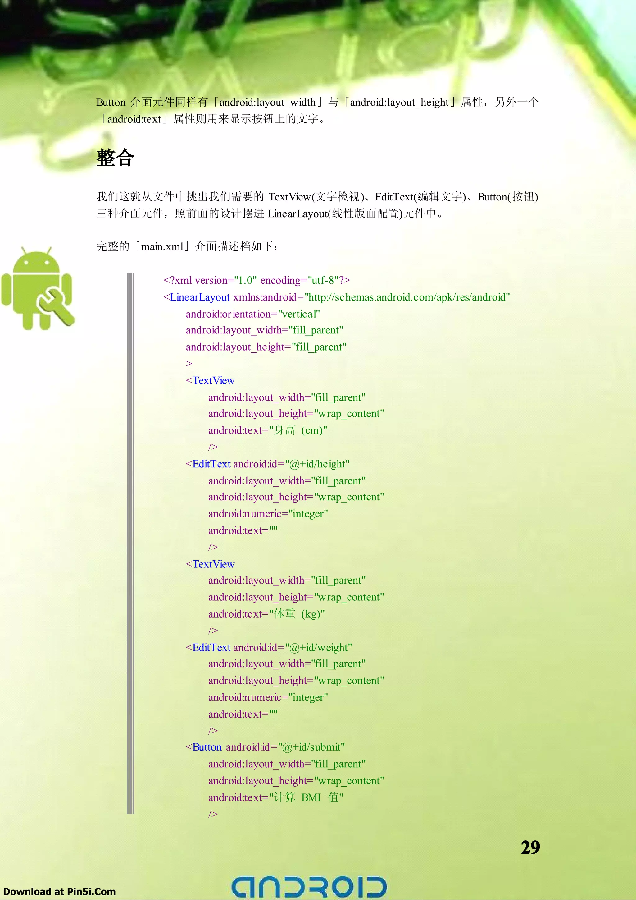Button 介面元件同样有「android:layout_width」与「android:layout_height」属性，另外一个
                 「android:text」属性则用来显示按钮上的文字。


                 整合
                 我们这就从文件中挑出我们需要的 TextView(文字检视)、EditText(编辑文字)、Button(按钮)
                 三种介面元件，照前面的设计摆进 LinearLayout(线性版面配置)元件中。

                 完整的「main.xml」介面描述档如下：

                           <?xml version="1.0" encoding="utf-8"?>
                           <LinearLayout xmlns:android="http://schemas.android.com/apk/res/android"
                               android:orientation="vertical"
                               android:layout_width="fill_parent"
                               android:layout_height="fill_parent"
                               >
                               <TextView
                                    android:layout_width="fill_parent"
                                    android:layout_height="wrap_content"
                                    android:text="身高 (cm)"
                                    />
                               <EditText android:id="@+id/height"
                                    android:layout_width="fill_parent"
                                    android:layout_height="wrap_content"
                                    android:numeric="integer"
                                    android:text=""
                                    />
                               <TextView
                                    android:layout_width="fill_parent"
                                    android:layout_height="wrap_content"
                                    android:text="体重 (kg)"
                                    />
                               <EditText android:id="@+id/weight"
                                    android:layout_width="fill_parent"
                                    android:layout_height="wrap_content"
                                    android:numeric="integer"
                                    android:text=""
                                    />
                               <Button android:id="@+id/submit"
                                    android:layout_width="fill_parent"
                                    android:layout_height="wrap_content"
                                    android:text="计算 BMI 值"
                                    />


                                                                                                      29

Download at Pin5i.Com
 