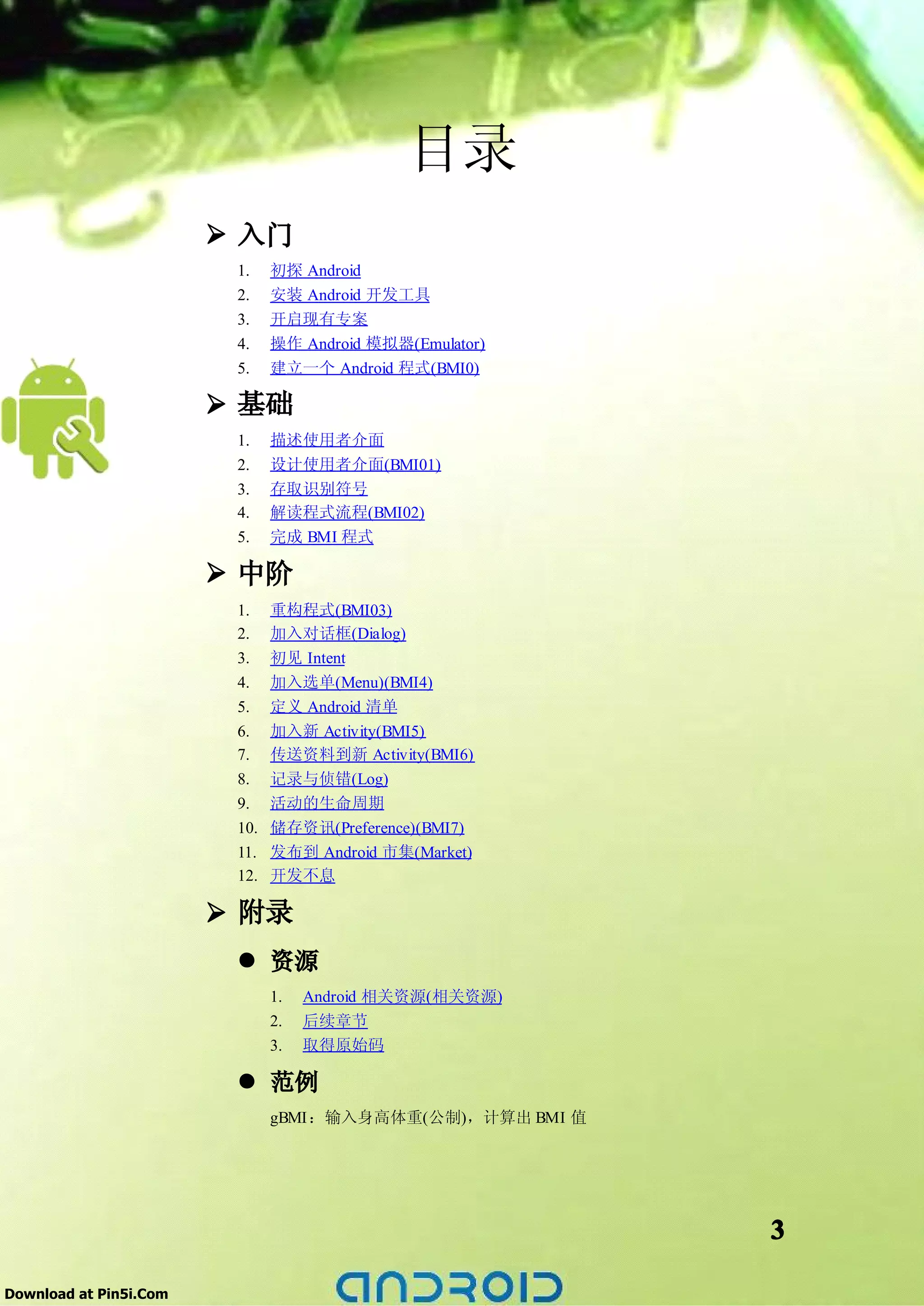 目录
                        � 入门
                         1.    初探 Android
                         2.    安装 Android 开发工具
                         3.    开启现有专案
                         4.    操作 Android 模拟器(Emulator)
                         5.    建立一个 Android 程式(BMI0)

                        � 基础
                         1.    描述使用者介面
                         2.    设计使用者介面(BMI01)
                         3.    存取识别符号
                         4.    解读程式流程(BMI02)
                         5.    完成 BMI 程式

                        � 中阶
                         1.    重构程式(BMI03)
                         2.    加入对话框(Dialog)
                         3.    初见 Intent
                         4.    加入选单(Menu)(BMI4)
                         5.    定义 Android 清单
                         6.    加入新 Activity(BMI5)
                         7.    传送资料到新 Activity(BMI6)
                         8.    记录与侦错(Log)
                         9.    活动的生命周期
                         10.   储存资讯(Preference)(BMI7)
                         11.   发布到 Android 市集(Market)
                         12.   开发不息

                        � 附录
                         � 资源
                               1.   Android 相关资源(相关资源)
                               2.   后续章节
                               3.   取得原始码

                         � 范例
                               gBMI：输入身高体重(公制)，计算出 BMI 值




                                                           3

Download at Pin5i.Com
 