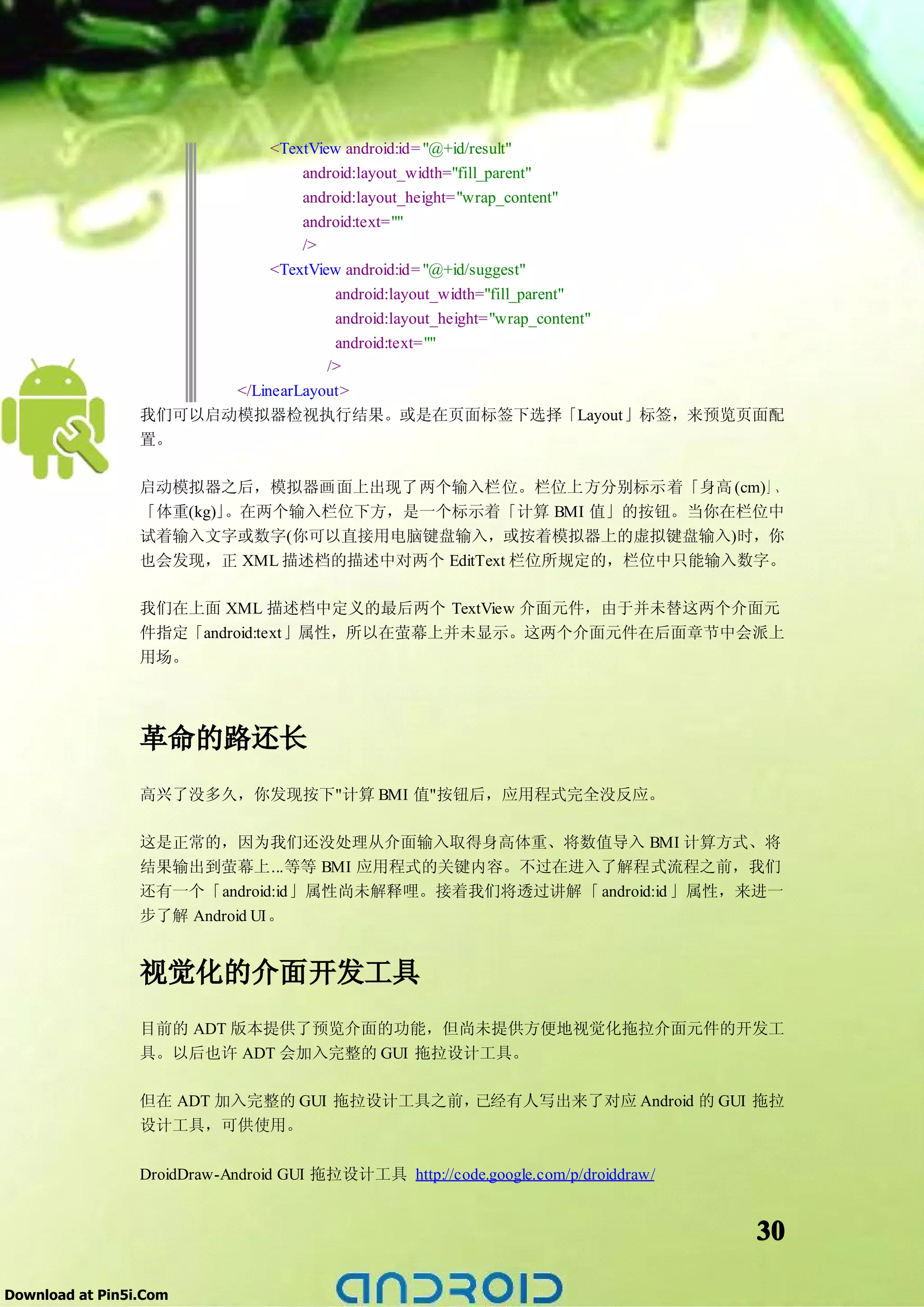 <TextView android:id= "@+id/result"
                                android:layout_width="fill_parent"
                                android:layout_height="wrap_content"
                                android:text=""
                                />
                            <TextView android:id= "@+id/suggest"
                                     android:layout_width="fill_parent"
                                     android:layout_height="wrap_content"
                                     android:text=""
                                    />
                       </LinearLayout>
                 我们可以启动模拟器检视执行结果。或是在页面标签下选择「Layout」标签，来预览页面配
                 置。

                 启动模拟器之后，模拟器画面上出现了两个输入栏位。栏位上方分别标示着「身高 (cm)」、
                 「体重(kg)」。在两个输入栏位下方，是一个标示着「计算 BMI 值」的按钮。当你在栏位中
                 试着输入文字或数字(你可以直接用电脑键盘输入，或按着模拟器上的虚拟键盘输入)时，你
                 也会发现，正 XML 描述档的描述中对两个 EditText 栏位所规定的，栏位中只能输入数字。

                 我们在上面 XML 描述档中定义的最后两个 TextView 介面元件，由于并未替这两个介面元
                 件指定「android:text」属性，所以在萤幕上并未显示。这两个介面元件在后面章节中会派上
                 用场。




                 革命的路还长
                 高兴了没多久，你发现按下"计算 BMI 值"按钮后，应用程式完全没反应。

                 这是正常的，因为我们还没处理从介面输入取得身高体重、将数值导入 BMI 计算方式、将
                 结果输出到萤幕上...等等 BMI 应用程式的关键内容。不过在进入了解程式流程之前，我们
                 还有一个「android:id」属性尚未解释哩。接着我们将透过讲解「 android:id 」属性，来进一
                 步了解 Android UI。


                 视觉化的介面开发工具
                 目前的 ADT 版本提供了预览介面的功能，但尚未提供方便地视觉化拖拉介面元件的开发工
                 具。以后也许 ADT 会加入完整的 GUI 拖拉设计工具。

                 但在 ADT 加入完整的 GUI 拖拉设计工具之前，已经有人写出来了对应 Android 的 GUI 拖拉
                 设计工具，可供使用。

                 DroidDraw-Android GUI 拖拉设计工具 http://code.google.com/p/droiddraw/


                                                                                    30

Download at Pin5i.Com
 