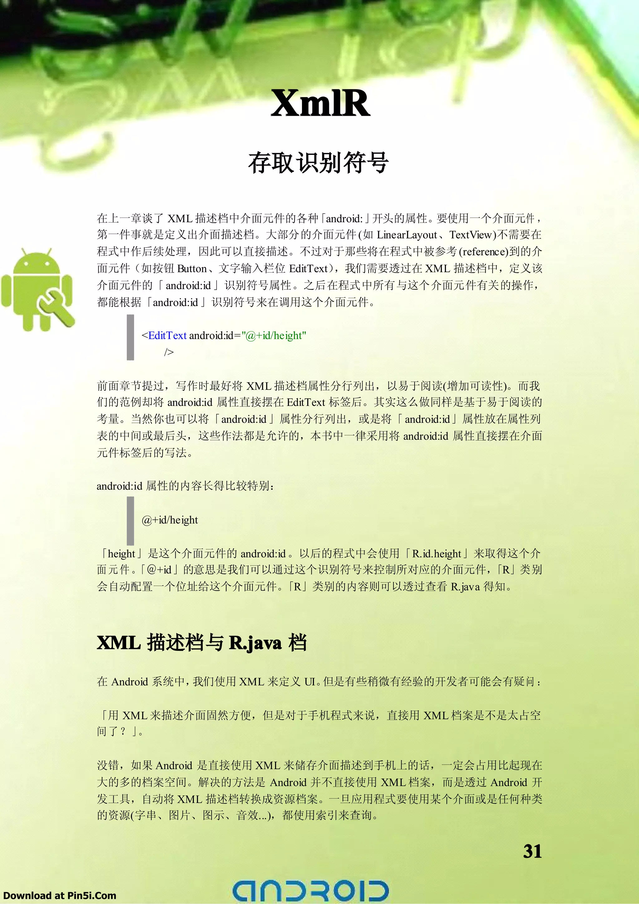 XmlR
                                             存取识别符号

                 在上一章谈了 XML 描述档中介面元件的各种     「android:」开头的属性。要使用一个介面元件 ，
                 第一件事就是定义出介面描述档。大部分的介面元件 (如 LinearLayout、TextView)不需要在
                 程式中作后续处理，因此可以直接描述。不过对于那些将在程式中被参考 (reference)到的介
                 面元件（如按钮 Button、文字输入栏位 EditText），我们需要透过在 XML 描述档中，定义该
                 介面元件的「 android:id 」识别符号属性。之后在程式中所有与这个介面元件有关的操作，
                 都能根据「android:id 」识别符号来在调用这个介面元件。

                        <EditText android:id="@+id/height"
                            />

                 前面章节提过，写作时最好将 XML 描述档属性分行列出，以易于阅读(增加可读性)。而我
                 们的范例却将 android:id 属性直接摆在 EditText 标签后。其实这么做同样是基于易于阅读的
                 考量。当然你也可以将「android:id 」属性分行列出，或是将「 android:id」属性放在属性列
                 表的中间或最后头，这些作法都是允许的，本书中一律采用将 android:id 属性直接摆在介面
                 元件标签后的写法。

                 android:id 属性的内容长得比较特别：

                        @+id/height

                 「height」是这个介面元件的 android:id 。以后的程式中会使用「R.id.height」来取得这个介
                 面元件。   「＠+id」的意思是我们可以通过这个识别符号来控制所对应的介面元件，            「R」类别
                 会自动配置一个位址给这个介面元件。          「R」类别的内容则可以透过查看 R.java 得知。




                 XML 描述档与 R.java 档
                 在 Android 系统中，我们使用 XML 来定义 UI。但是有些稍微有经验的开发者可能会有疑问 ：

                 「用 XML 来描述介面固然方便，但是对于手机程式来说，直接用 XML 档案是不是太占空
                 间了？」 。

                 没错，如果 Android 是直接使用 XML 来储存介面描述到手机上的话，一定会占用比起现在
                 大的多的档案空间。解决的方法是 Android 并不直接使用 XML 档案，而是透过 Android 开
                 发工具，自动将 XML 描述档转换成资源档案。一旦应用程式要使用某个介面或是任何种类
                 的资源(字串、图片、图示、音效...)，都使用索引来查询。


                                                                        31

Download at Pin5i.Com
 