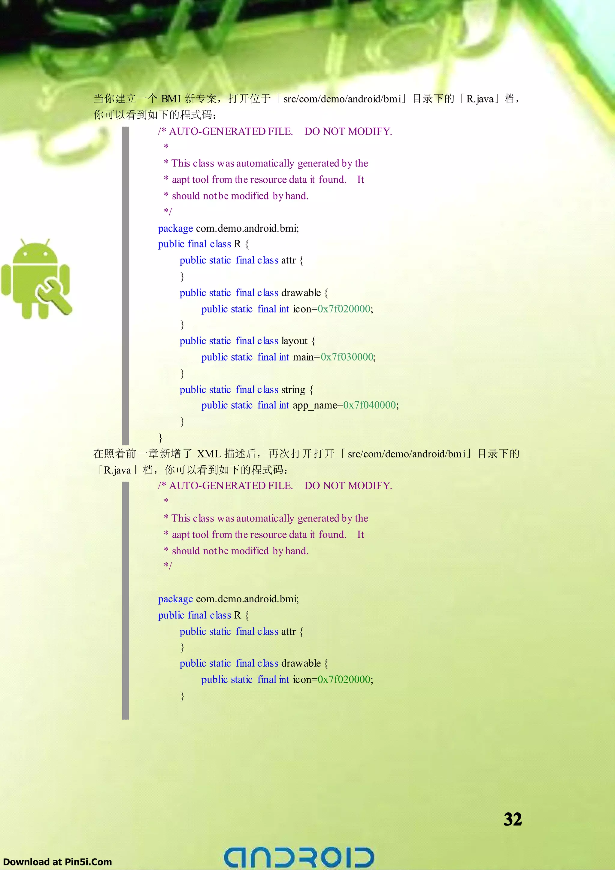 当你建立一个 BMI 新专案，打开位于「 src/com/demo/android/bmi」目录下的「R.java」 档 ，
                 你可以看到如下的程式码：
                       /* AUTO-GENERATED FILE. DO NOT MODIFY.
                        *
                        * This class was automatically generated by the
                        * aapt tool from the resource data it found. It
                        * should not be modified by hand.
                        */
                       package com.demo.android.bmi;
                       public final class R {
                            public static final class attr {
                            }
                            public static final class drawable {
                                  public static final int icon=0x7f020000;
                            }
                               public static final class layout {
                                    public static final int main=0x7f030000;
                               }
                               public static final class string {
                                    public static final int app_name=0x7f040000;
                               }
                          }
                 在照着前一章新增了 XML 描述后，再次打开打开「 src/com/demo/android/bmi」目录下的
                 「R.java」档，你可以看到如下的程式码：
                          /* AUTO-GENERATED FILE. DO NOT MODIFY.
                            *
                            * This class was automatically generated by the
                            * aapt tool from the resource data it found. It
                            * should not be modified by hand.
                            */

                          package com.demo.android.bmi;
                          public final class R {
                               public static final class attr {
                               }
                               public static final class drawable {
                                     public static final int icon=0x7f020000;
                               }




                                                                                   32

Download at Pin5i.Com
 