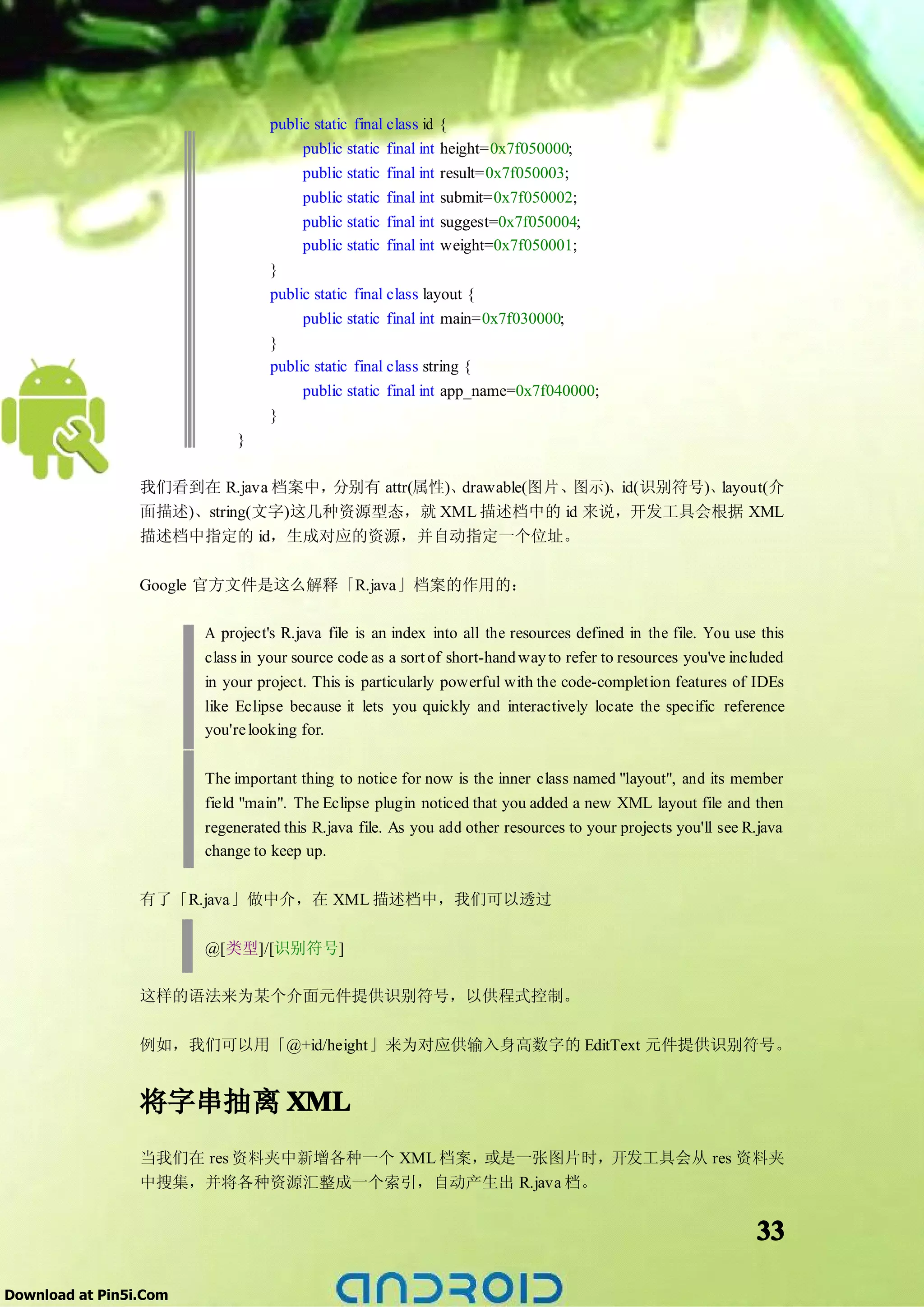 public static final class id {
                                       public static final int height=0x7f050000;
                                       public static final int result=0x7f050003;
                                       public static final int submit=0x7f050002;
                                       public static final int suggest=0x7f050004;
                                       public static final int weight=0x7f050001;
                                  }
                                  public static final class layout {
                                       public static final int main=0x7f030000;
                                  }
                                  public static final class string {
                                       public static final int app_name=0x7f040000;
                                  }
                             }

                 我们看到在 R.java 档案中，分别有 attr(属性)、drawable(图片、图示)、id(识别符号)、layout(介
                 面描述)、string(文字)这几种资源型态，就 XML 描述档中的 id 来说，开发工具会根据 XML
                 描述档中指定的 id，生成对应的资源，并自动指定一个位址。

                 Google 官方文件是这么解释「R.java」档案的作用的：

                        A project's R.java file is an index into all the resources defined in the file. You use this
                        class in your source code as a sort of short-hand way to refer to resources you've included
                        in your project. This is particularly powerful with the code-completion features of IDEs
                        like Eclipse because it lets you quickly and interactively locate the specific reference
                        you're looking for.

                        The important thing to notice for now is the inner class named "layout", and its member
                        field "main". The Eclipse plugin noticed that you added a new XML layout file and then
                        regenerated this R.java file. As you add other resources to your projects you'll see R.java
                        change to keep up.

                 有了「R.java」做中介，在 XML 描述档中，我们可以透过


                        @[类型]/[识别符号]

                 这样的语法来为某个介面元件提供识别符号，以供程式控制。

                 例如，我们可以用「@+id/height」来为对应供输入身高数字的 EditText 元件提供识别符号。


                 将字串抽离 XML
                 当我们在 res 资料夹中新增各种一个 XML 档案，或是一张图片时，开发工具会从 res 资料夹
                 中搜集，并将各种资源汇整成一个索引，自动产生出 R.java 档。


                                                                                                               33

Download at Pin5i.Com
 