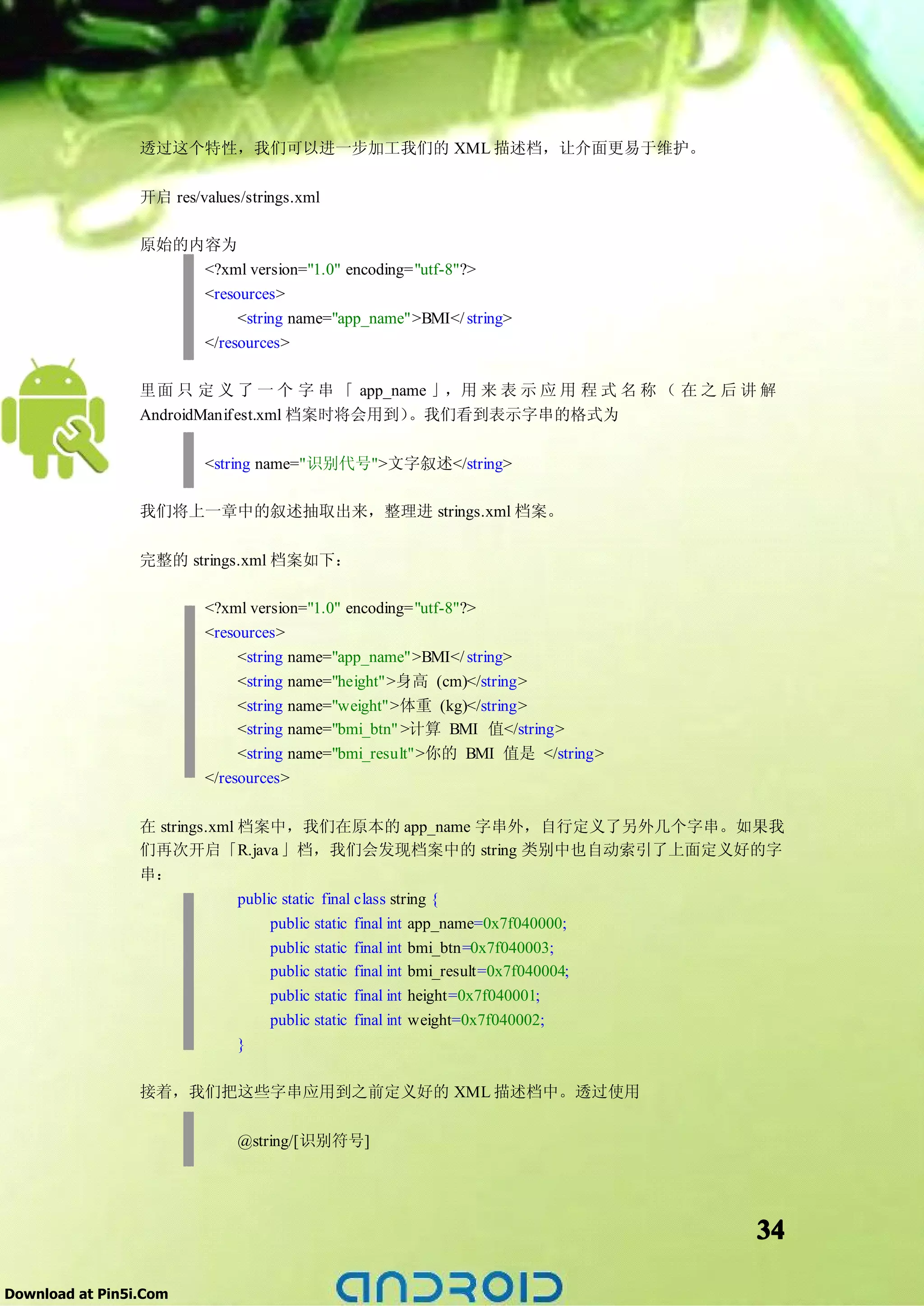 透过这个特性，我们可以进一步加工我们的 XML 描述档，让介面更易于维护。

                 开启 res/values/strings.xml

                 原始的内容为
                     <?xml version="1.0" encoding="utf-8"?>
                     <resources>
                          <string name="app_name">BMI</ string>
                     </resources>

                 里面 只 定 义 了 一 个 字 串 「 app_name 」，用 来 表 示 应 用 程 式 名 称 （ 在 之 后 讲 解
                 AndroidManifest.xml 档案时将会用到）。我们看到表示字串的格式为

                          <string name="识别代号">文字叙述</string>

                 我们将上一章中的叙述抽取出来，整理进 strings.xml 档案。

                 完整的 strings.xml 档案如下：

                          <?xml version="1.0" encoding="utf-8"?>
                          <resources>
                               <string name="app_name">BMI</ string>
                               <string name="height">身高 (cm)</string>
                               <string name="weight">体重 (kg)</string>
                               <string name="bmi_btn" >计算 BMI 值</string>
                               <string name="bmi_result">你的 BMI 值是 </string>
                          </resources>

                 在 strings.xml 档案中，我们在原本的 app_name 字串外，自行定义了另外几个字串。如果我
                 们再次开启「R.java 」档，我们会发现档案中的 string 类别中也自动索引了上面定义好的字
                 串：
                               public static final class string {
                                   public static   final int   app_name=0x7f040000;
                                   public static   final int   bmi_btn=0x7f040003;
                                   public static   final int   bmi_result=0x7f040004;
                                   public static   final int   height=0x7f040001;
                                   public static   final int   weight=0x7f040002;
                              }

                 接着，我们把这些字串应用到之前定义好的 XML 描述档中。透过使用

                              @string/[识别符号]




                                                                                        34

Download at Pin5i.Com
 