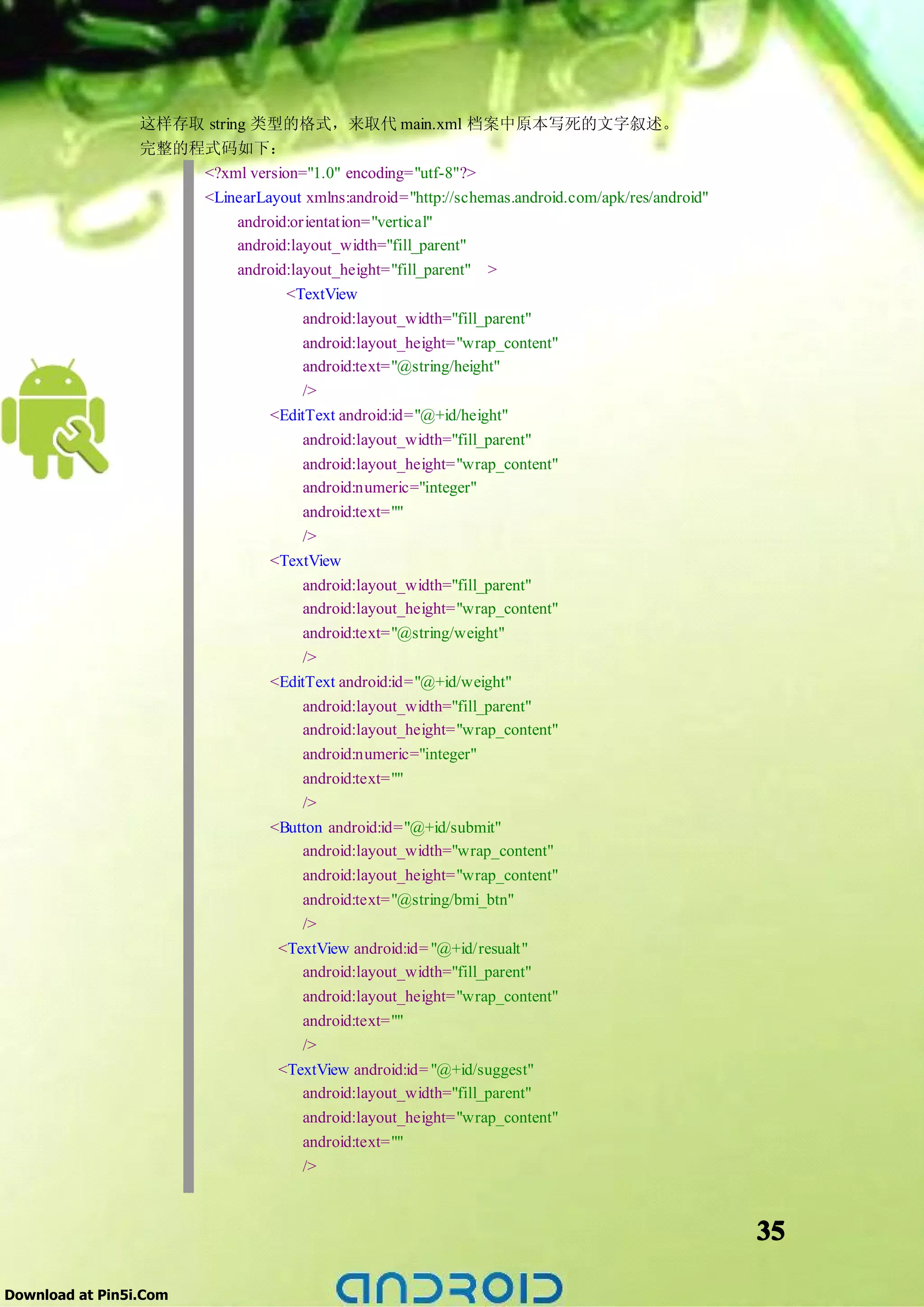这样存取 string 类型的格式，来取代 main.xml 档案中原本写死的文字叙述。
                 完整的程式码如下：
                     <?xml version="1.0" encoding="utf-8"?>
                     <LinearLayout xmlns:android="http://schemas.android.com/apk/res/android"
                           android:orientation="vertical"
                           android:layout_width="fill_parent"
                           android:layout_height="fill_parent" >
                                  <TextView
                                     android:layout_width="fill_parent"
                                     android:layout_height="wrap_content"
                                     android:text="@string/height"
                                     />
                               <EditText android:id="@+id/height"
                                     android:layout_width="fill_parent"
                                     android:layout_height="wrap_content"
                                     android:numeric="integer"
                                       android:text=""
                                       />
                                  <TextView
                                       android:layout_width="fill_parent"
                                       android:layout_height="wrap_content"
                                       android:text="@string/weight"
                                       />
                                  <EditText android:id="@+id/weight"
                                       android:layout_width="fill_parent"
                                       android:layout_height="wrap_content"
                                       android:numeric="integer"
                                       android:text=""
                                       />
                                  <Button android:id="@+id/submit"
                                       android:layout_width="wrap_content"
                                       android:layout_height="wrap_content"
                                       android:text="@string/bmi_btn"
                                      />
                                   <TextView android:id= "@+id/resualt"
                                      android:layout_width="fill_parent"
                                      android:layout_height="wrap_content"
                                      android:text=""
                                      />
                                   <TextView android:id= "@+id/suggest"
                                      android:layout_width="fill_parent"
                                      android:layout_height="wrap_content"
                                      android:text=""
                                      />



                                                                                                35

Download at Pin5i.Com
 