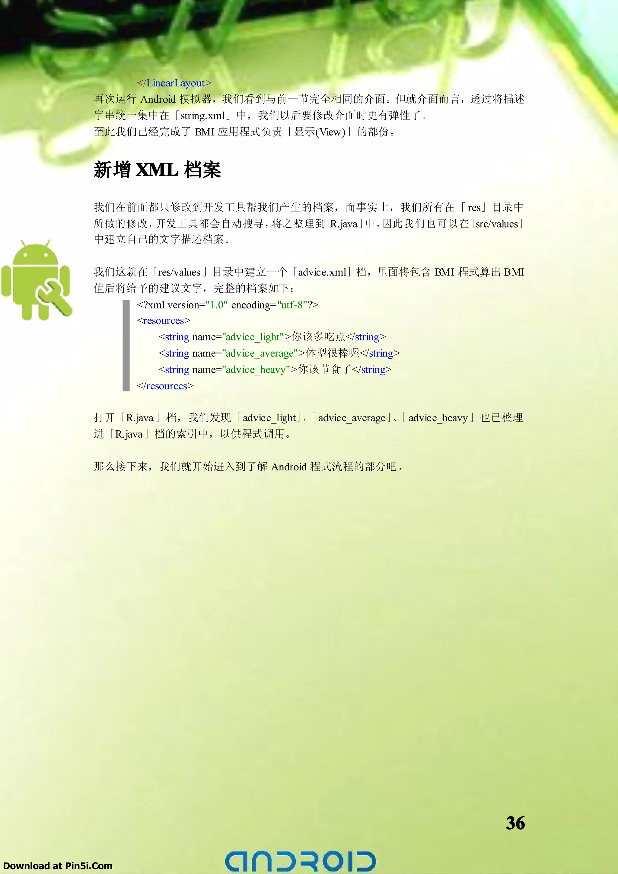 </LinearLayout>
                 再次运行 Android 模拟器，我们看到与前一节完全相同的介面。但就介面而言，透过将描述
                 字串统一集中在「string.xml」中，我们以后要修改介面时更有弹性了。
                 至此我们已经完成了 BMI 应用程式负责「显示(View)」的部份。


                 新增 XML 档案
                 我们在前面都只修改到开发工具帮我们产生的档案，而事实上，我们所有在「 res」目录中
                 所做的修改，开发工具都会自动搜寻，将之整理到 R.java」 因此 我 们 也 可 以 在
                                       「       中。             「src/values 」
                 中建立自己的文字描述档案。

                 我们这就在「res/values 」目录中建立一个「advice.xml」档，里面将包含 BMI 程式算出 BMI
                 值后将给予的建议文字，完整的档案如下：
                     <?xml version="1.0" encoding="utf-8"?>
                     <resources>
                          <string name="advice_light">你该多吃点</string>
                          <string name="advice_average">体型很棒喔</string>
                          <string name="advice_heavy">你该节食了</string>
                        </resources>

                 打开「R.java 」档，我们发现「advice_light」、 advice_average 」、 advice_heavy」也已整理
                                                 「                 「
                 进「R.java」档的索引中，以供程式调用。

                 那么接下来，我们就开始进入到了解 Android 程式流程的部分吧。




                                                                                  36

Download at Pin5i.Com
 