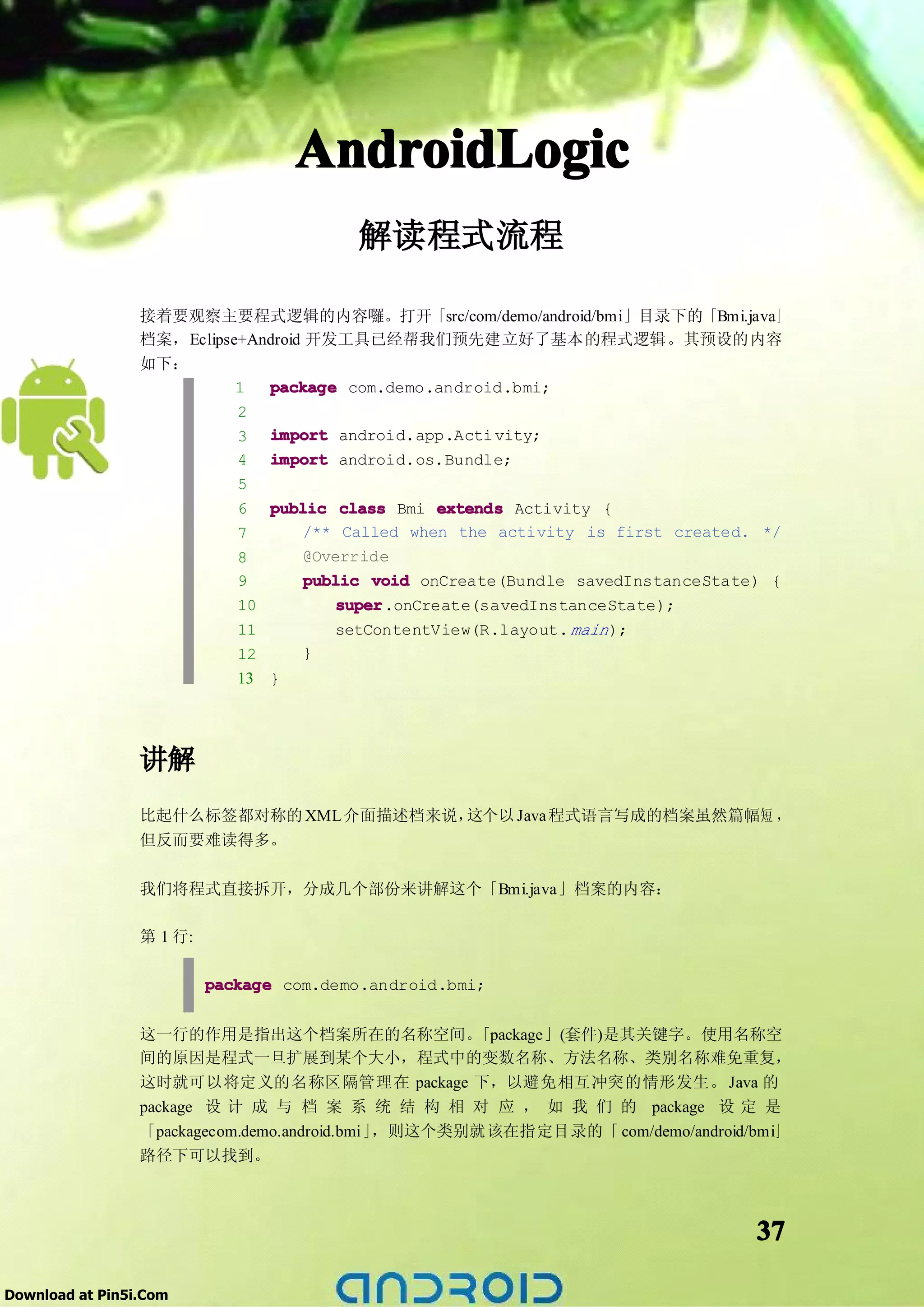 AndroidLogic
                                          解读程式流程

                 接着要观察主要程式逻辑的内容囉。打开「src/com/demo/android/bmi」目录下的「Bmi.java」
                 档案，Eclipse+Android 开发工具已经帮我们预先建立好了基本的程式逻辑。其预设的内容
                 如下：
                           1  package com.demo.android.bmi;
                           2
                           3 import android.app.Acti vity;
                           4 import android.os.Bundle;
                           5
                           6 public class Bmi extends Activity {
                           7        /** Called when the activity is first created. */
                           8        @Override
                           9        public void onCreate(Bundle savedInstanceState) {
                           10           super
                                        super.onCreate(savedInstanceState);
                             11         setContentView(R.layout. main );
                             12     }
                             13 }




                 讲解
                 比起什么标签都对称的 XML 介面描述档来说，这个以 Java 程式语言写成的档案虽然篇幅短 ，
                 但反而要难读得多。

                 我们将程式直接拆开，分成几个部份来讲解这个「Bmi.java」档案的内容：

                 第 1 行:

                          package com.demo.android.bmi;


                 这一行的作用是指出这个档案所在的名称空间。              「package」(套件)是其关键字。使用名称空
                 间的原因是程式一旦扩展到某个大小，程式中的变数名称、方法名称、类别名称难免重复，
                 这时就可以将定义的名称区隔管理在 package 下，以避免相互冲突的情形发生。 Java 的
                 package 设 计 成 与 档 案 系 统 结 构 相 对 应 ， 如 我 们 的 package 设 定 是
                 「packagecom.demo.android.bmi」，则这个类别就该在指定目录的「 com/demo/android/bmi」
                 路径下可以找到。



                                                                                 37

Download at Pin5i.Com
 