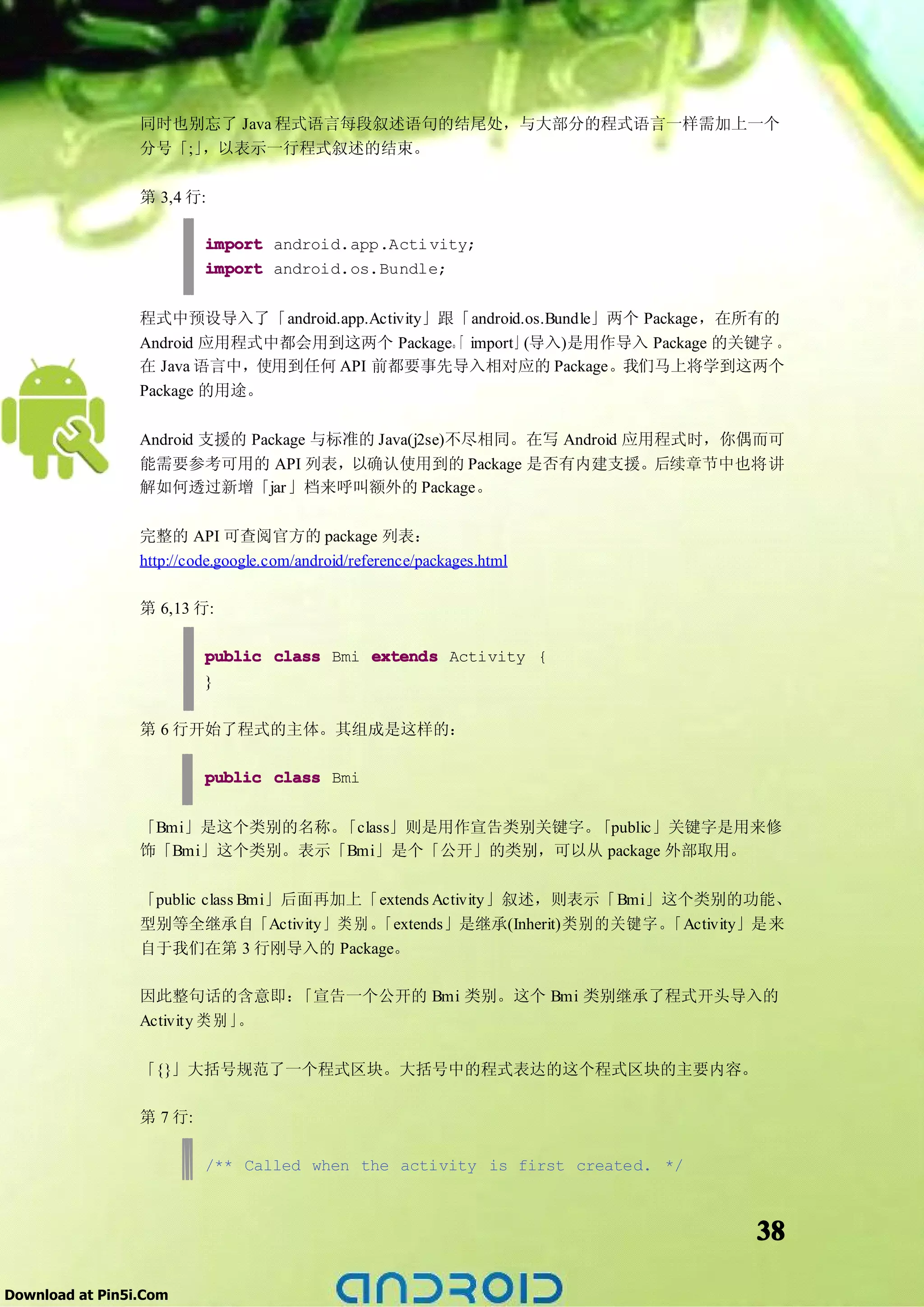 同时也别忘了 Java 程式语言每段叙述语句的结尾处，与大部分的程式语言一样需加上一个
                 分号「;」，以表示一行程式叙述的结束。

                 第 3,4 行:

                          import android.app.Acti vity;
                          import android.os.Bundle;


                 程式中预设导入了「android.app.Activity」跟「android.os.Bundle」两个 Package，在所有的
                 Android 应用程式中都会用到这两个 Package。 import」(导入)是用作导入 Package 的关键字 。
                                                「
                 在 Java 语言中，使用到任何 API 前都要事先导入相对应的 Package。我们马上将学到这两个
                 Package 的用途。

                 Android 支援的 Package 与标准的 Java(j2se)不尽相同。在写 Android 应用程式时，你偶而可
                 能需要参考可用的 API 列表，以确认使用到的 Package 是否有内建支援。后续章节中也将讲
                 解如何透过新增「jar」档来呼叫额外的 Package。

                 完整的 API 可查阅官方的 package 列表：
                 http://code.google.com/android/reference/packages.html

                 第 6,13 行:

                          public class Bmi extends Activity {
                          }

                 第 6 行开始了程式的主体。其组成是这样的：

                          public class Bmi


                 「Bmi」是这个类别的名称。「class」则是用作宣告类别关键字。「public」关键字是用来修
                 饰「Bmi」这个类别。表示「Bmi」是个「公开」的类别，可以从 package 外部取用。

                 「public class Bmi」后面再加上「extends Activity」叙述，则表示「Bmi」这个类别的功能、
                 型别等全继承自「Activity」类 别 。  「extends」是继承(Inherit)类别的关键字。「Activity」是来
                 自于我们在第 3 行刚导入的 Package。

                 因此整句话的含意即：      「宣告一个公开的 Bmi 类别。这个 Bmi 类别继承了程式开头导入的
                 Activity 类 别 」。

                 「{}」大括号规范了一个程式区块。大括号中的程式表达的这个程式区块的主要内容。

                 第 7 行:

                          /** Called when the activity is first created. */



                                                                              38

Download at Pin5i.Com
 