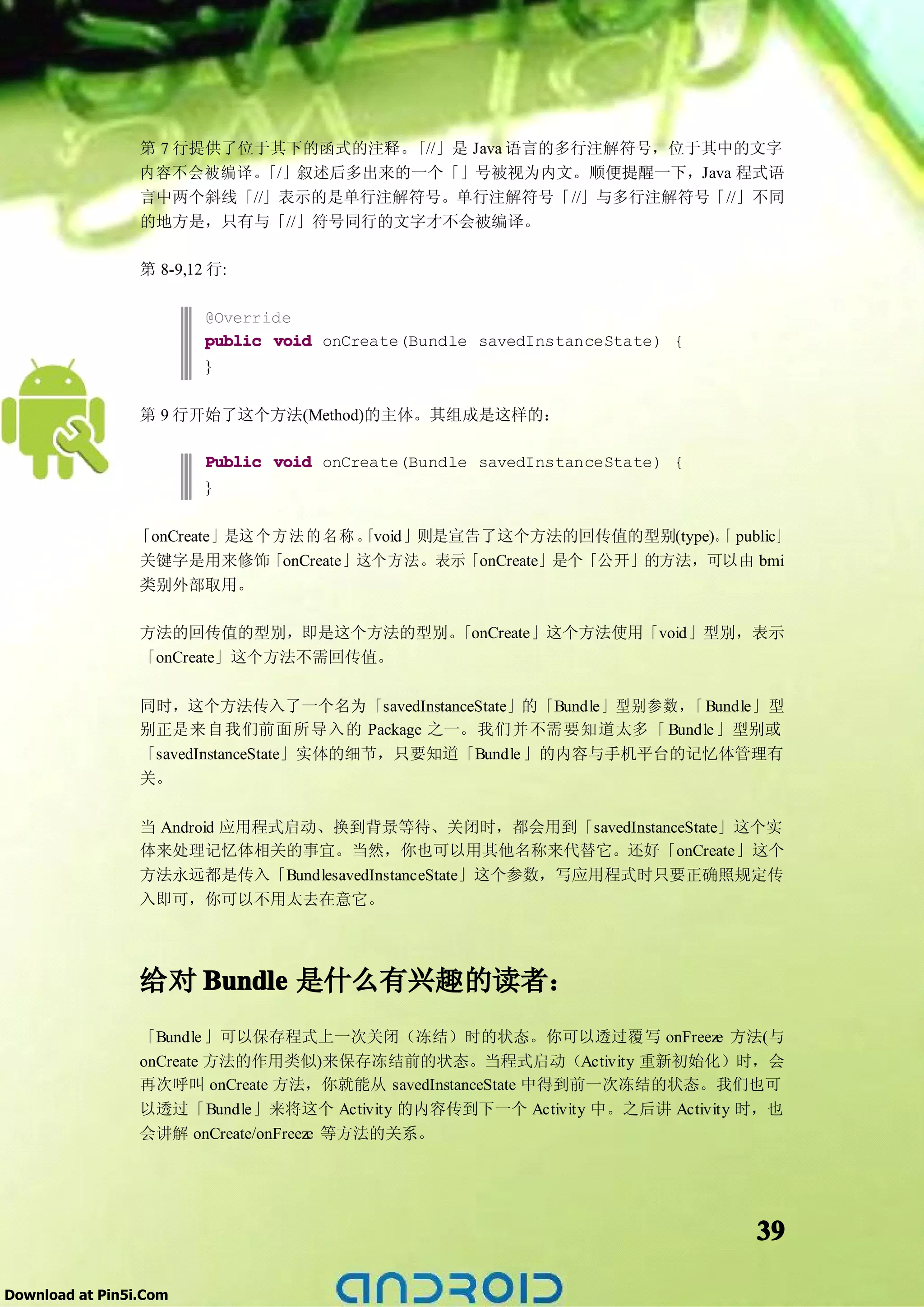 第 7 行提供了位于其下的函式的注释。 「//」是 Java 语言的多行注解符号，位于其中的文字
                 内容不会被编译。  「/」叙述后多出来的一个「」号被视为内文。顺便提醒一下，Java 程式语
                 言中两个斜线「//」表示的是单行注解符号。单行注解符号「//」与多行注解符号「//」不同
                 的地方是，只有与「//」符号同行的文字才不会被编译。

                 第 8-9,12 行:

                         @Override
                         public void onCreate(Bundle savedInstanceState) {
                         }

                 第 9 行开始了这个方法(Method)的主体。其组成是这样的：

                         Public void onCreate(Bundle savedInstanceState) {
                         }

                「onCreate」是这 个 方 法 的 名 称 。
                                         「void」则是宣告了这个方法的回传值的型别(type)。 public」
                                                                     「
                关键字是用来修饰「onCreate」这个方法。表示「onCreate」是个「公开」的方法，可以由 bmi
                类别外部取用。

                 方法的回传值的型别，即是这个方法的型别。 「onCreate」这个方法使用「void」型别，表示
                 「onCreate」这个方法不需回传值。

                 同时，这个方法传入了一个名为「savedInstanceState」的「Bundle」型别参数， Bundle」型
                                                                 「
                 别正是来自我们前面所导入的 Package 之一。我们并不需要知道太多「 Bundle 」型别或
                 「savedInstanceState」实体的细节，只要知道「Bundle 」的内容与手机平台的记忆体管理有
                 关。

                 当 Android 应用程式启动、换到背景等待、关闭时，都会用到「savedInstanceState」这个实
                 体来处理记忆体相关的事宜。当然，你也可以用其他名称来代替它。还好「onCreate」这个
                 方法永远都是传入「BundlesavedInstanceState」这个参数，写应用程式时只要正确照规定传
                 入即可，你可以不用太去在意它。




                 给对 Bundle 是什么有兴趣的读者：
                 「Bundle 」可以保存程式上一次关闭（冻结）时的状态。你可以透过覆写 onFreeze 方法(与
                 onCreate 方法的作用类似)来保存冻结前的状态。当程式启动（Activity 重新初始化）时，会
                 再次呼叫 onCreate 方法，你就能从 savedInstanceState 中得到前一次冻结的状态。我们也可
                 以透过「Bundle」来将这个 Activity 的内容传到下一个 Activity 中。之后讲 Activity 时，也
                 会讲解 onCreate/onFreeze 等方法的关系。




                                                                             39

Download at Pin5i.Com
 