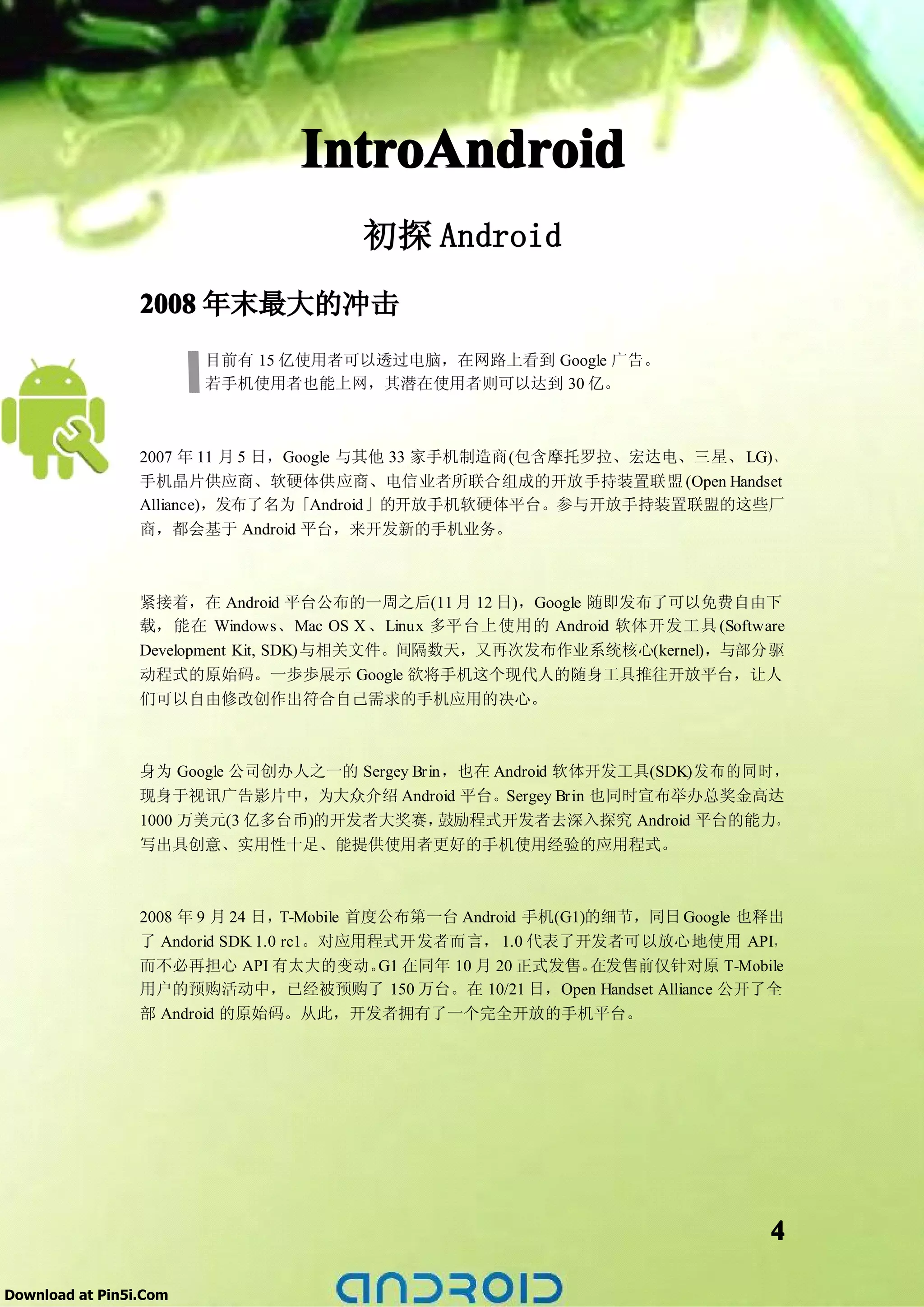 IntroAndroid
                                       初探 Android
                 2008 年末最大的冲击
                        目前有 15 亿使用者可以透过电脑，在网路上看到 Google 广告。
                        若手机使用者也能上网，其潜在使用者则可以达到 30 亿。



                 2007 年 11 月 5 日，Google 与其他 33 家手机制造商(包含摩托罗拉、宏达电、三星、 LG)、
                 手机晶片供应商、软硬体供应商、电信业者所联合组成的开放手持装置联盟 (Open Handset
                 Alliance)，发布了名为「Android」的开放手机软硬体平台。参与开放手持装置联盟的这些厂
                 商，都会基于 Android 平台，来开发新的手机业务。



                 紧接着，在 Android 平台公布的一周之后(11 月 12 日)，Google 随即发布了可以免费自由下
                 载，能在 Windows、Mac OS X 、Linux 多平台上使用的 Android 软体开发工具 (Software
                 Development Kit, SDK)与相关文件。间隔数天，又再次发布作业系统核心(kernel)，与部分驱
                 动程式的原始码。一歩歩展示 Google 欲将手机这个现代人的随身工具推往开放平台，让人
                 们可以自由修改创作出符合自己需求的手机应用的决心。



                 身为 Google 公司创办人之一的 Sergey Brin，也在 Android 软体开发工具(SDK)发布的同时，
                 现身于视讯广告影片中，为大众介绍 Android 平台。Sergey Brin 也同时宣布举办总奖金高达
                 1000 万美元(3 亿多台币)的开发者大奖赛，      鼓励程式开发者去深入探究 Android 平台的能力。
                 写出具创意、实用性十足、能提供使用者更好的手机使用经验的应用程式。



                 2008 年 9 月 24 日，  T-Mobile 首度公布第一台 Android 手机(G1)的细节，同日 Google 也释出
                 了 Andorid SDK 1.0 rc1。对应用程式开发者而言， 1.0 代表了开发者可以放心地使用 API，
                 而不必再担心 API 有太大的变动。 在同年 10 月 20 正式发售。
                                              G1                  在发售前仅针对原 T-Mobile
                 用户的预购活动中，已经被预购了 150 万台。在 10/21 日，Open Handset Alliance 公开了全
                 部 Android 的原始码。从此，开发者拥有了一个完全开放的手机平台。




                                                                                 4

Download at Pin5i.Com
 