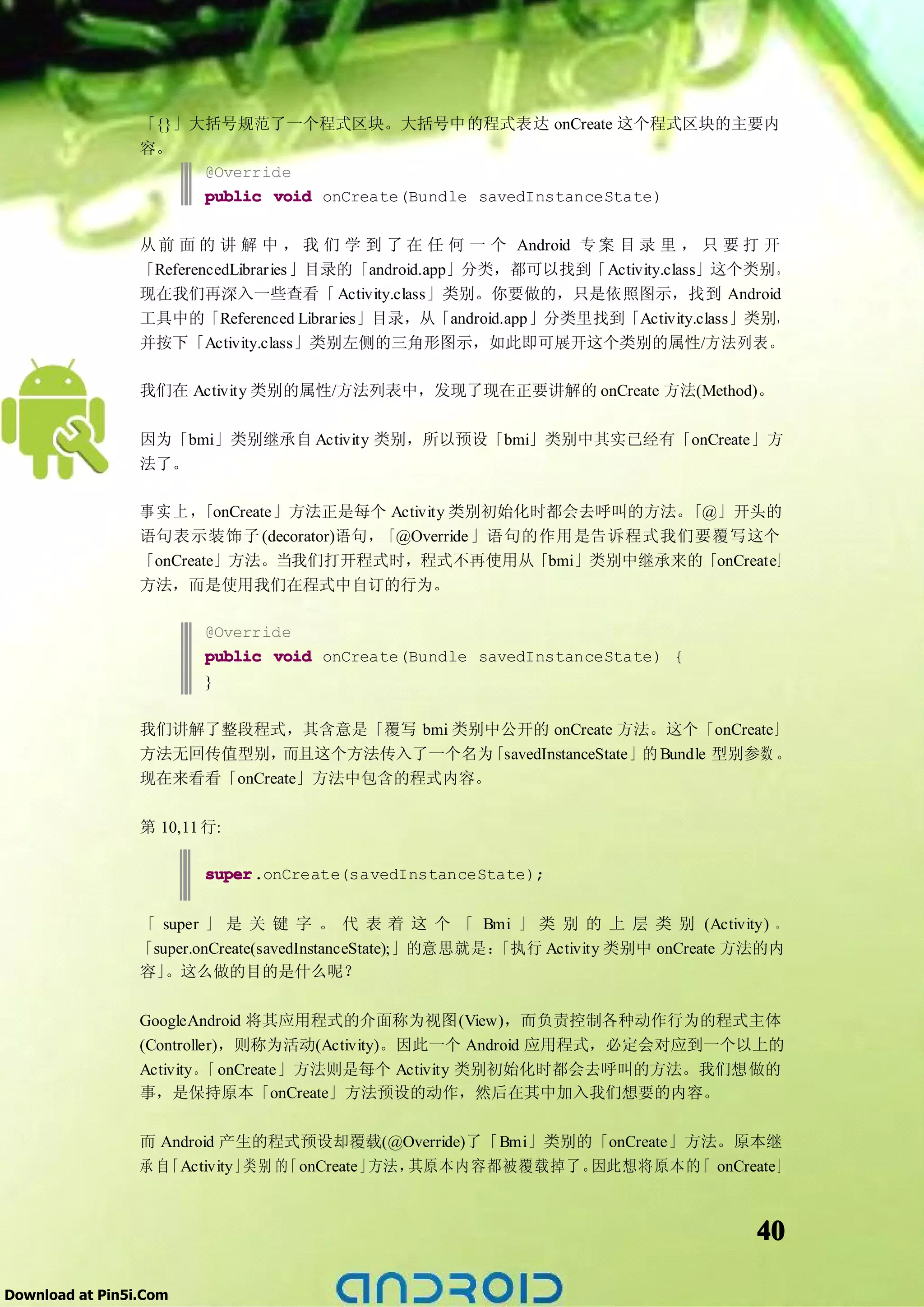 「{}」大括号规范了一个程式区块。大括号中的程式表达 onCreate 这个程式区块的主要内
                 容。
                      @Override
                      public void onCreate(Bundle savedInstanceState)

                 从 前 面 的 讲 解 中 ， 我 们 学 到 了 在 任 何 一 个 Android 专 案 目 录 里 ， 只 要 打 开
                 「ReferencedLibraries 」目录的「android.app」分类，都可以找到「Activity.class」这个类别。
                 现在我们再深入一些查看「 Activity.class」类别。你要做的，只是依照图示，找到 Android
                 工具中的「Referenced Libraries」目录，从「android.app」分类里找到「Activity.class」类别，
                 并按下「Activity.class」类别左侧的三角形图示，如此即可展开这个类别的属性/方法列表。

                 我们在 Activity 类别的属性/方法列表中，发现了现在正要讲解的 onCreate 方法(Method)。

                 因为「bmi」类别继承自 Activity 类别，所以预设「bmi」类别中其实已经有「onCreate」方
                 法了。

                 事实上，   「onCreate」方法正是每个 Activity 类别初始化时都会去呼叫的方法。「@」开头的
                 语句表示装饰子 (decorator)语句，「@Override 」语句的作用是告诉程式我们要覆写这个
                 「onCreate」方法。当我们打开程式时，程式不再使用从「bmi」类别中继承来的「onCreate」
                 方法，而是使用我们在程式中自订的行为。

                         @Override
                         public void onCreate(Bundle savedInstanceState) {
                         }

                 我们讲解了整段程式，其含意是「覆写 bmi 类别中公开的 onCreate 方法。这个「onCreate」
                 方法无回传值型别，   而且这个方法传入了一个名为 「savedInstanceState」的 Bundle 型别参数 。
                 现在来看看「onCreate」方法中包含的程式内容。

                 第 10,11 行:

                         super.onCreate(savedInstanceState);
                         super


                 「 super 」 是 关 键 字 。 代 表 着 这 个 「 Bmi 」 类 别 的 上 层 类 别 (Activity) 。
                 「super.onCreate(savedInstanceState);」的意思就是：
                                                           「执行 Activity 类别中 onCreate 方法的内
                 容」 。这么做的目的是什么呢？

                 GoogleAndroid 将其应用程式的介面称为视图(View)，而负责控制各种动作行为的程式主体
                 (Controller)，则称为活动(Activity)。因此一个 Android 应用程式，必定会对应到一个以上的
                 Activity。 onCreate」方法则是每个 Activity 类别初始化时都会去呼叫的方法。我们想做的
                           「
                 事，是保持原本「onCreate」方法预设的动作，然后在其中加入我们想要的内容。

                 而 Android 产生的程式预设却覆载(@Override)了「Bmi」类别的「onCreate」方法。原本继
                 承自「Activity」 别 的 onCreate」
                             类   「         方法，其原本内容都被覆载掉了。因此想将原本的 onCreate」
                                                                    「



                                                                                     40

Download at Pin5i.Com
 