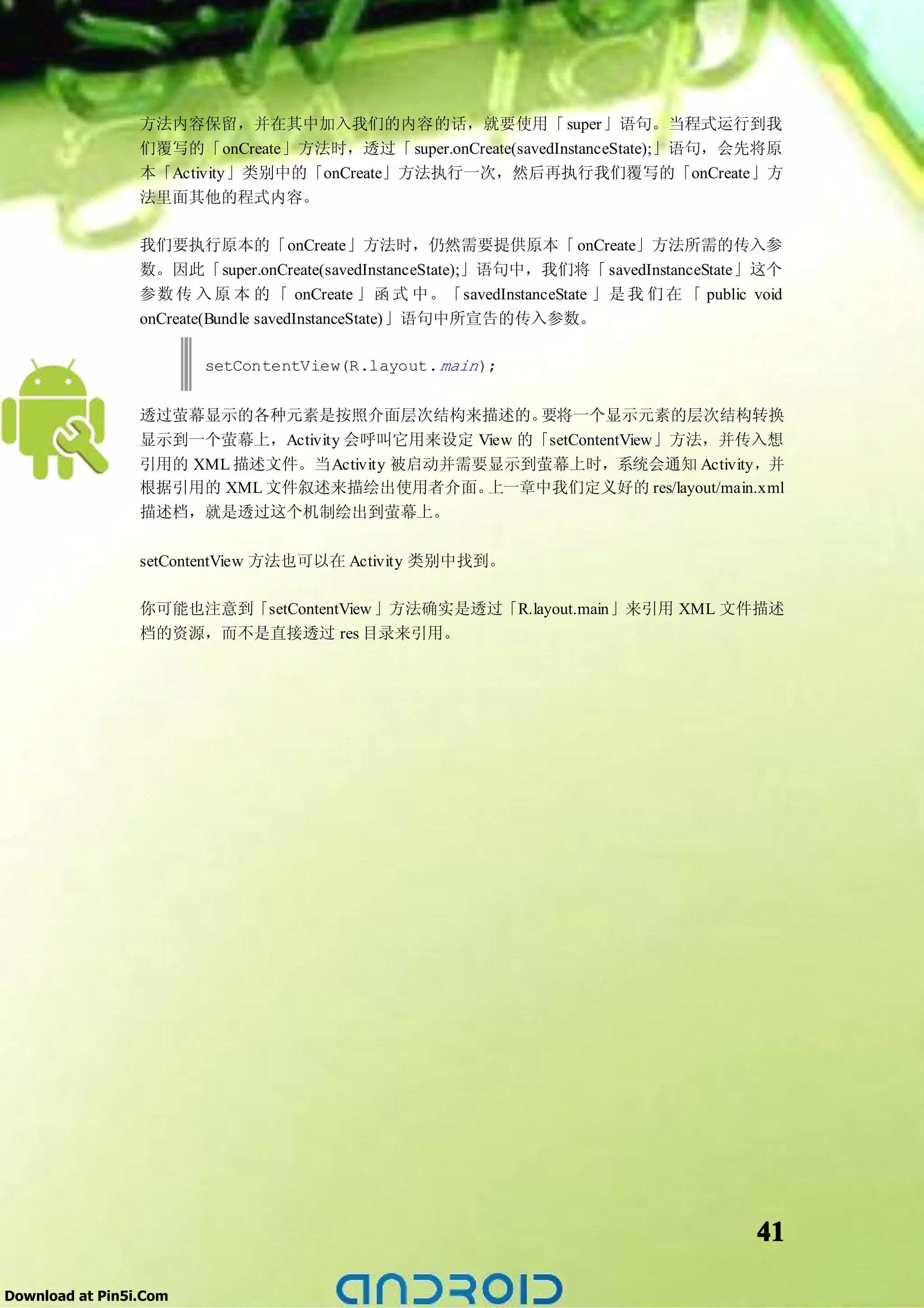 方法内容保留，并在其中加入我们的内容的话，就要使用「 super」语句。当程式运行到我
                 们覆写的「onCreate」方法时，透过「 super.onCreate(savedInstanceState);」语句，会先将原
                 本「Activity」类别中的「onCreate」方法执行一次，然后再执行我们覆写的「onCreate」方
                 法里面其他的程式内容。

                 我们要执行原本的「onCreate」方法时，仍然需要提供原本「 onCreate」方法所需的传入参
                 数。因此「super.onCreate(savedInstanceState);」语句中，我们将「 savedInstanceState」这个
                 参数 传 入 原 本 的 「 onCreate 」函 式 中。「savedInstanceState 」是 我 们 在 「 public void
                 onCreate(Bundle savedInstanceState)」语句中所宣告的传入参数。

                        setContentView(R.layout. main );


                 透过萤幕显示的各种元素是按照介面层次结构来描述的。         要将一个显示元素的层次结构转换
                 显示到一个萤幕上，Activity 会呼叫它用来设定 View 的「setContentView」方法，并传入想
                 引用的 XML 描述文件。当Activity 被启动并需要显示到萤幕上时，系统会通知 Activity，并
                 根据引用的 XML 文件叙述来描绘出使用者介面。     上一章中我们定义好的 res/layout/main.xml
                 描述档，就是透过这个机制绘出到萤幕上。

                 setContentView 方法也可以在 Activity 类别中找到。

                 你可能也注意到「setContentView 」方法确实是透过「R.layout.main」来引用 XML 文件描述
                 档的资源，而不是直接透过 res 目录来引用。




                                                                                       41

Download at Pin5i.Com
 