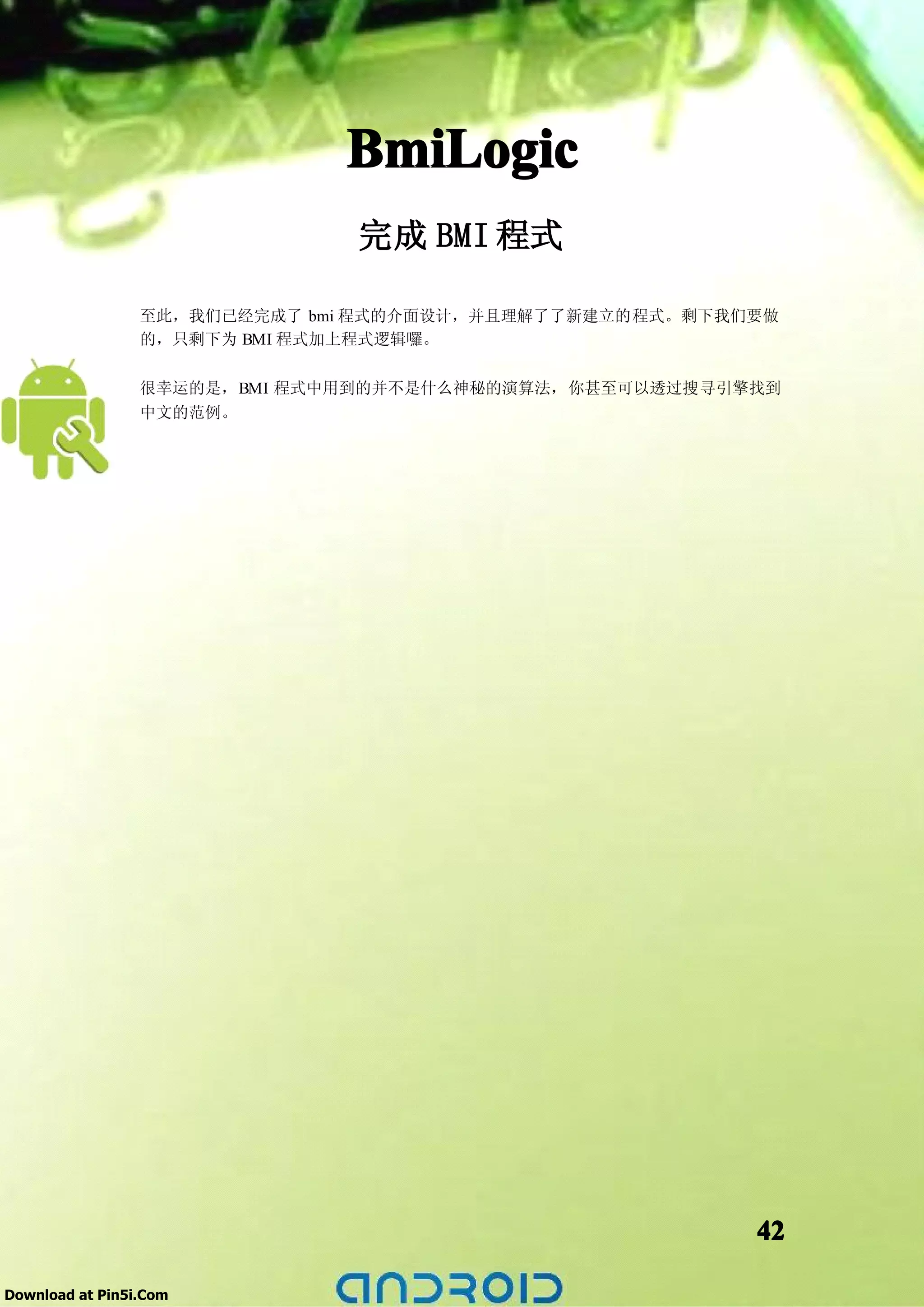 BmiLogic
                               完成 BMI 程式

                 至此，我们已经完成了 bmi 程式的介面设计，并且理解了了新建立的程式。剩下我们要做
                 的，只剩下为 BMI 程式加上程式逻辑囉。

                 很幸运的是，BMI 程式中用到的并不是什么神秘的演算法，你甚至可以透过搜寻引擎找到
                 中文的范例。




                                                         42

Download at Pin5i.Com
 