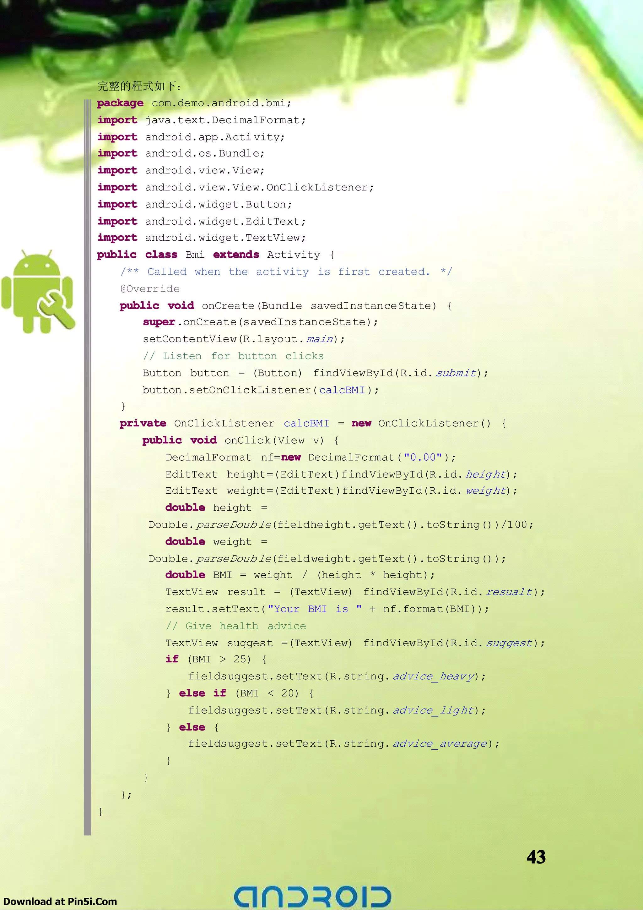 完整的程式如下：
                 package com.demo.android.bmi;
                 import java.text.DecimalFormat;
                 import android.app.Acti vity;
                 import android.os.Bundle;
                 import android.view.View;
                 import android.view.View.OnClickListener;
                 import android.widget.Button;
                 import android.widget.EditText;
                 import android.widget.TextView;
                 public class Bmi extends Activity {
                     /** Called when the activity is first created. */
                     @Override
                     public void onCreate(Bundle savedInstanceState) {
                         super
                         super.onCreate(savedInstanceState);
                         setContentView(R.layout. main );
                         // Listen for button clicks
                         Button button = (Button) findViewById(R.id. submit );
                         button.setOnClickListener( calcBMI );
                     }
                     private OnClickListener calcBMI = new OnClickListener() {
                         public void onClick(View v) {
                                              new
                             DecimalFormat nf=new DecimalFormat( "0.00" );
                                EditText height=(EditText)find ViewById(R.id. heig ht);
                                EditText weight=(EditText )findViewById(R.id. weig ht);
                                double height =
                              Double. parseDoub le(fieldheight.getText().toString())/100;
                                 double weight =
                              Double. parseDoub le(field weight.getText().toString());
                                 double BMI = weight / (height * height);
                                 TextView result = (TextView) findViewById(R.id. resualt );
                                 result.setText( "Your BMI is " + nf.format(BMI));
                                 // Give health advice
                                 TextView suggest =(TextView) findViewById(R.id. suggest );
                                 if (BMI > 25) {
                                     fieldsuggest.setText(R.string. advice_heav y );
                                 } else if (BMI < 20) {
                                     fieldsuggest.setText(R.string. advice_lig ht );
                                 } else {
                                     fieldsuggest.setText(R.string. advice_average );
                                 }
                             }
                        };
                 }



                                                                                          43

Download at Pin5i.Com
 