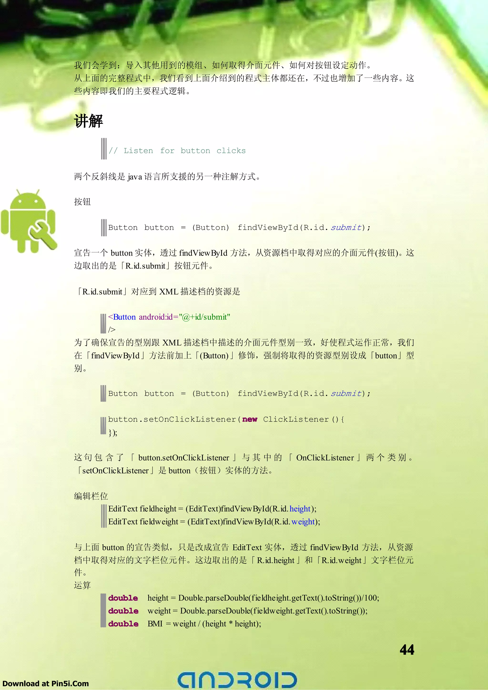 我们会学到：导入其他用到的模组、如何取得介面元件、如何对按钮设定动作。
                 从上面的完整程式中，我们看到上面介绍到的程式主体都还在，不过也增加了一些内容。这
                 些内容即我们的主要程式逻辑。


                 讲解
                        // Listen for button clicks


                 两个反斜线是 java 语言所支援的另一种注解方式。

                 按钮

                        Button button = (Button) findViewById(R.id. submit );

                 宣告一个 button 实体，透过 findViewById 方法，从资源档中取得对应的介面元件(按钮)。这
                 边取出的是「R.id.submit」按钮元件。

                 「R.id.submit」对应到 XML 描述档的资源是

                        <Button android:id="@+id/submit"
                        />
                 为了确保宣告的型别跟 XML 描述档中描述的介面元件型别一致，好使程式运作正常，我们
                 在「findViewById」方法前加上「(Button)」修饰，强制将取得的资源型别设成「button」型
                 别。

                        Button button = (Button) findViewById(R.id. submit );

                        button.setOnClickListener( new ClickListener (){
                        });

                 这 句 包 含 了 「 button.setOnClickListener 」 与 其 中 的 「 OnClickListener 」 两 个 类 别 。
                 「setOnClickListener」是 button（按钮）实体的方法。

                 编辑栏位
                        EditText fieldheight = (EditText)findViewById(R.id. height);
                        EditText fieldweight = (EditText)findViewById(R.id. weight);

                 与上面 button 的宣告类似，只是改成宣告 EditText 实体，透过 findViewById 方法，从资源
                 档中取得对应的文字栏位元件。这边取出的是「 R.id.height 」和「R.id.weight」文字栏位元
                 件。
                 运算
                      double height = Double.parseDouble(fieldheight.getText().toString())/100;
                      double weight = Double.parseDouble(fieldweight.getText().toString());
                      double BMI = weight / (height * height);


                                                                                           44

Download at Pin5i.Com
 